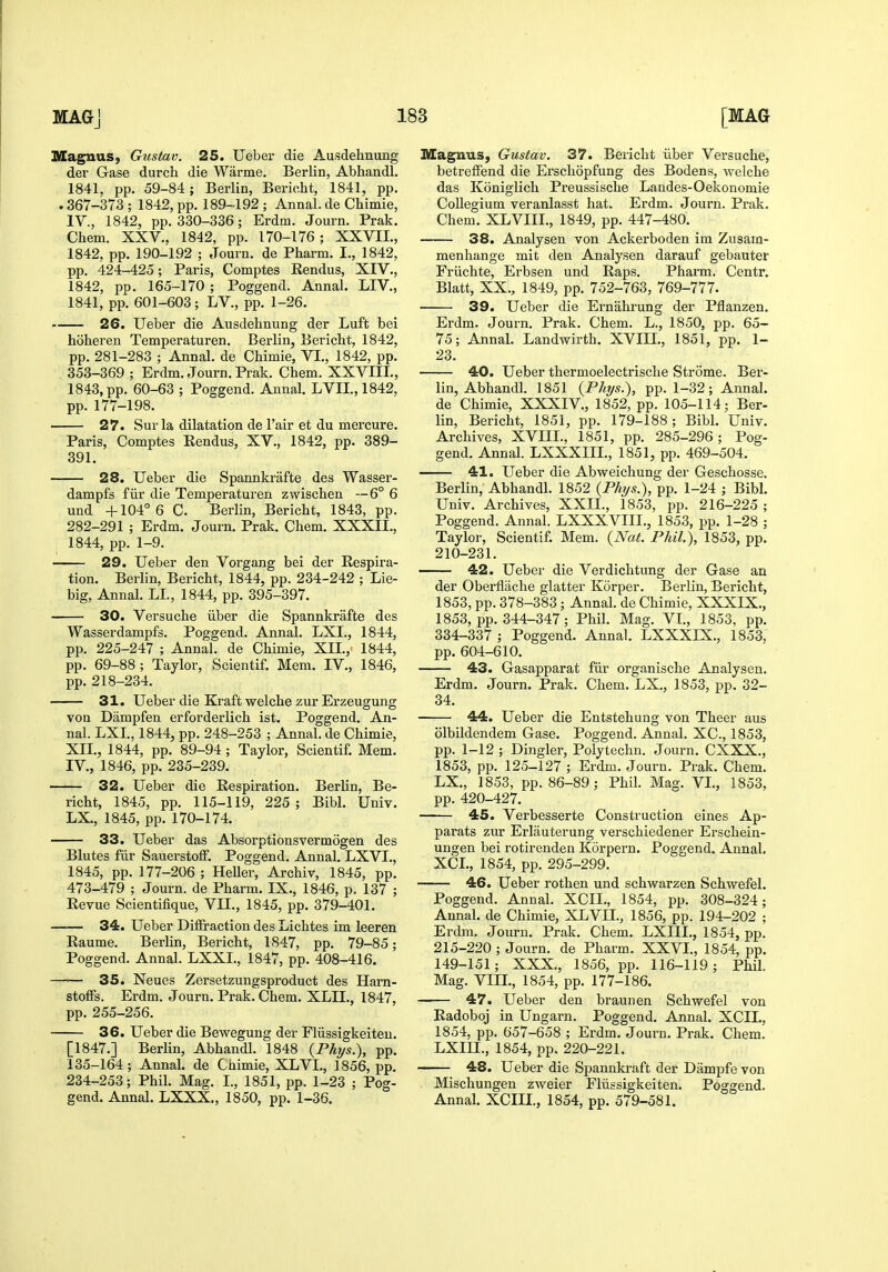 Magnus, Gustav. 25. Ueber die Ausdehnung der Gase durch die Warme. Berlin, Abhandl. 1841, pp. 59-84; Berlin, Bericht, 1841, pp. . 367-373 ; 1842, pp. 189-192 ; Annal. de Chimie, IV., 1842, pp. 330-336; Erdm. Journ. Prak. Chem. XXV., 1842, pp. 170-176; XXVIL, 1842, pp. 190-192 ; Journ. de Pharm. I., 1842, pp. 424-425; Paris, Comptes Rendus, XIV., 1842, pp. 165-170 ; Poggend. Annal. LIV., 1841, pp. 601-603; LV., pp. 1-26. 26. Ueber die Ausdehnung der Luft bei hoheren Temperaturen. Berlin, Bericht, 1842, pp. 281-283 ; Annal. de Chimie, VI., 1842, pp. 353-369 ; Erdm. Journ. Prak. Chem. XXVIII., 1843, pp. 60-63 ; Poggend. Annal. LVII.,1842, pp. 177-198. 27. Surla dilatation de I'air et du mercure. Paris, Comptes Eendus, XV., 1842, pp. 389- 391. 28. Ueber die Spannkrafte des Wasser- dampfs fiir die Temperaturen zwischen —6° 6 und +104° 6 C. Berlin, Bericht, 1843, pp. 282-291 ; Erdm. Journ. Prak. Chem. XXXII., 1844, pp. 1-9. 29. Ueber den Vorgang bei der Respira- tion. Berlin, Bericht, 1844, pp. 234-242 ; Lie- big, Annal. LI., 1844, pp. 395-397. 30. Versuche iiber die Spannkrafte des Wasserdampfs. Poggend. Annal. LXL, 1844, pp. 225-247 ; Annal. de Chimie, XIL, 1844, pp. 69-88 ; Taylor, Scientif. Mem. IV., 1846, pp.218-234. 31. Ueber die Kraft welche zur Ei-zeugung von Dampfen erforderlich ist. Poggend. An- nal. LXL, 1844, pp. 248-253 ; Annal. de Chimie, XIL, 1844, pp. 89-94 ; Taylor, Scientif. Mem. IV., 1846, pp. 235-239. 32. Ueber die Respiration. Berlin, Be- richt, 1845, pp. 115-119, 225 ; Bibl. Univ. LX., 1845, pp. 170-174. 33. Ueber das Absorptionsvermogen des Blutes fiir Sauerstoff. Poggend. Annal. LXVL, 1845, pp. 177-206 ; Heller, Archiv, 1845, pp. 473-479 ; Journ. de Pharm. IX., 1846, p. 137 ; Revue Scientifique, VII., 1845, pp. 379-401. 34. Ueber DiiFraction des Lichtes im leeren Raume. Berhn, Bericht, 1847, pp. 79-85; Poggend. Annal. LXXL, 1847, pp. 408-416. 35. Neues Zersetzungsproduct des Harn- stoffs. Erdm. Journ. Prak. Chem. XLIL, 1847, pp. 255-256. 36. Ueber die Bewegung der Fliissigkeiteu. [1847.] Berlin, Abhandl. 1848 {Phys.\ pp. 135-164 ; Annal. de Chimie, XLVI., 1856, pp. 234-253; Phil. Mag. L, 1851, pp. 1-23 ; Pog- gend. Annal. LXXX., 1850, pp. 1-36. Magnus, Gustav. 37. Bericht iiber Versuche, betreffend die Erschopfung des Bodens, welche das Koniglich Preussische Landes-Oekonomie Collegium veranlasst hat. Erdm. Journ. Prak. Chem. XLVIIL, 1849, pp. 447-480. 38. Analysen von Ackerboden im Zusam- menhange mit den Analysen darauf gebauter Friichte, Erbsen und Raps. Pharm, Centr. Blatt, XX., 1849, pp. 752-763, 769-777. 39. Ueber die Ernahrung der Pflanzen. Erdm. Journ. Prak. Chem. L., 1850, pp. 65- 75; Annal. Landwirth. XVIIL, 1851, pp. 1- 23. 40. Ueber thermoelectrische Strome. Ber- lin, Abhandl. 1851 {Phtjs.), pp. 1-32; Annal. de Chimie, XXXIV,, 1852, pp. 105-114; Ber- lin, Bericht, 1851, pp. 179-188; Bibl. Univ. Archives, XVm., 1851, pp. 285-296; Pog- gend. Annal. LXXXIIL, 1851, pp. 469-504. 41. Ueber die Abweichung der Geschosse. Berlin, Abhandl. 1852 {Phys.), pp. 1-24 ; Bibl. Univ. Archives, XXII., 1853, pp. 216-225 ; Poggend. Annal. LXXXVIII,, 1853, pp. 1-28 ; Taylor, Scientif. Mem, {Nat. Phil), 1853, pp. 210-231. 42. Ueber die Verdichtung der Gase an der Oberflache glatter Korper. Berlin, Bericht, 1853, pp. 378-383 ; Annal. de Chimie, XXXIX., 1853, pp. 344-347; Phil. Mag. VI., 1853, pp. 334-337 ; Poggend. Annal. LXXXIX,, 1853, pp. 604-610. 43. Gasapparat fiir organische Analysen. Erdm. Journ. Prak. Chem. LX., 1853, pp. 32- 34. 44. Ueber die Entstehung von Theer aus olbildendem Gase. Poggend, Annal. XC, 1853, pp. 1-12 ; Dingier, Polytechn. Journ. CXXX., 1853, pp. 125-127 ; Erdm. Journ. Prak. Chem. LX., 1853, pp. 86-89; Phil, Mag, VI., 1853, pp. 420-427. 45. Verbesserte Construction eines Ap- parats zur Erlauterung verschiedener Erschein- ungen bei rotirenden Korpern. Poggend. Annal. XCL, 1854, pp. 295-299. 46. Ueber rothen und schwarzen Schwefel. Poggend. Annal. XCIL, 1854, pp. 308-324; Annal. de Chimie, XLVIL, 1856, pp, 194-202 ; Erdm. Journ. Prak. Chem. LXIIL, 1854, pp. 215-220 ; Journ. de Pharm. XXVL, 1854, pp. 149-151; XXX., 1856, pp. 116-119; Phil. Mag. VIIL, 1854, pp. 177-186. 47. Ueber den braunen Schwefel von Radoboj in Ungarn. Poggend. Annal. XCIL, 1854, pp. 657-658 ; Erdm. Journ. Prak. Chem. LXm., 1854, pp. 220-221. 48. Ueber die Spannkraft der Dampfe von Mischungen zweier Fliissigkeiteu. Poggend. Annal. XCIIL, 1854, pp. 579-581.