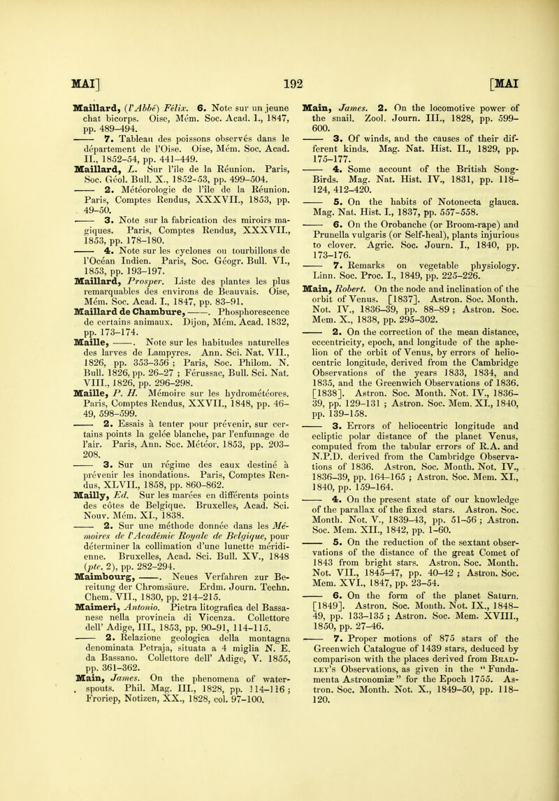 Maillard, {VAbbe) Felix. 6. Note suv un jeune chat bicorps. Oise, Mem. Soc. Acad. 1., 1847, pp. 489-494. 7. Tableau des poissons observes dans le departement de I'Oise. Oise, Mem. Soc. Acad. II., 1852-54, pp. 441-449. Maillard, L. Sur File de la Reunion. Paris, Soc. Geol. Bull. X., 1852-53, pp. 499-504. 2. Meteorologie de I'ile de la Reunion. Paris, Coraptes Rendus, XXXVII., 1853, pp. 49-50. ■ 3. Note sur la fabrication des miroirs ma- giques. Paris, Comptes Rendus, XXXVII., 1853, pp. 178-180. 4. Note sur les cyclones ou tourbillons de rOcean Indien. Paris, Soc. Geogr. Bull. VI., 1853, pp. 193-197. Maillard, Prosper. Liste des plantes les plus remarquables des environs de Beauvais. Oise, Mem. Soc. Acad. I., 1847, pp. 83-91. Maillard de Chambure, . Phosphorescence de certains animaux. Dijon, Mem. Acad. 1832, pp. 173-174. Maille, . Note sur les habitudes naturelles des larves de Lampyres. Ann. Sci. Nat. VII., 1826, pp. 353-356 ; Paris, Soc. Philom. N. Bull. 1826, pp. 26-27 ; Ferussac, Bull. Sci. Nat. VIII., 1826, pp. 296-298. Maille, P. H. Memoire sur les hydi'ometeores. Paris, Comptes Rendus, XXVII., 1848, pp. 46- 49, 598-599. 2. Essais a tenter pour prevenir, sur cer- tains points la gelee blanche, par I'enfumage de I'air. Paris, Ann. Sec. Meteor. 1853, pp. 203- 208. 3. Sur un regime des eaux destine a prevenir les inondations. Paris, Comptes Ren- dus, XLVIL, 1858, pp. 860-862. Mailly, Ed. Sur les marees en difFerents points des cotes de Belgique. Bruxelles, Acad. Sci. Nouv. Mem. XI., 1838. 2. Sur une methode donnee dans les Me- moires de VAcademic Royale de Belgique, pour determiner la collimation d'une lunette meridi- enne. Bruxelles, Acad. Sci. Bull. XV., 1848 {■pte. 2), pp. 282-294. Maimbourg, . Neues Verfehren zur Be- reitung der Chromsaure. Erdm. Journ. Techn. Chem. VII., 1830, pp. 214-215. Maimeri, Antonio. Pietra litografica del Bassa- nese nella provincia di Vicenza. Collettore deir Adige, III., 1853, pp. 90-91, 114-115. • 2. Relazione geologica della montagna denominata Petraja, situata a 4 miglia N. E. da Bassano. CoUettore dell' Adige, V. 1855, pp. 361-362. Main, James. On the phenomena of w^ater- . spouts. Phil. Mag. III., 1828, pp. 114-116 ; Froriep, Notizen, XX., 1828, col. 97-100. MaiU) James. 2. On the locomotive power of the snail. Zool. Journ. III., 1828, pp. 599- 600. 3. Of winds, and the causes of their dif- ferent kinds. Mag. Nat. Hist. II., 1829, pp. 175-177. 4. Some account of the British Song- Birds. Mag. Nat. Hist. IV., 1831, pp. 118- 124, 412-420. 5. On the habits of Notonecta glauca. Mag. Nat. Hist. I., 1837, pp. 557-558. 6. On the Orobanche (or Broom-rape) and Prunella vulgaris (or Self-heal), plants injurious to clover. Agric. Soc. Journ. I., 1840, pp. 173-176. 7. Remarks on vegetable physiology. Linn. Soc. Proc. I., 1849, pp. 225-226. Main, Robert. On the node and inclination of the orbit of Venus. [1837]. Astron. Soc. Month. Not. IV., 1836-39, pp. 88-89 ; Astron. Soc. Mem. X., 1838, pp. 295-302, 2. On the correction of the mean distance, eccentricity, epoch, and longitude of the aphe- lion of the orbit of Venus, by errors of helio- centric longitude, derived from the Cambridge Observations of the years 1833, 1834, and 1835, and the Greenwich Observations of 1836. [1838], Astron. Soc. Month. Not. IV., 1836- 39, pp. 129-131 ; Astron. Soc. Mem. XL, 1840, pp. 139-158. 3. Errors of heliocentric longitude and ecliptic polar distance of the planet Venus, computed from the tabular errors of R.A. and N.P.D. derived from the Cambridge Observa- tions of 1836. Astron. Soc. Month. Not. IV., 1836-39, pp. 164-165 ; Astron. Soc. Mem. XL, 1840, pp. 159-164. 4. On the present state of our knowledge of the parallax of the fixed stars. Astron. Soc. Month. Not. v., 1839-43, pp. 51-56 ; Astron, Soc. Mem. XII., 1842, pp. 1-60, 5. On the reduction of the sextant obser- vations of the distance of the great Comet of 1843 from bright stars. Astron. Soc. Month, Not, VII., 1845-47, pp. 40-42 ; Astron, Soc, Mem. XVL, 1847, pp. 23-54. 6. On the form of the planet Saturn. [1849], Astron. Soc. Mouth. Not. IX., 1848- 49, pp. 133-135 ; Astron, Soc. Mem. XVIIL, 1850, pp. 27-46. 7. Proper motions of 875 stars of the Greenwich Catalogue of 1439 stars, deduced by comparison with the places derived from Brad- ley's Observations, as given in the  Funda- menta Astronomiae  for the Epoch 1755. As- tron. Soc. Month. Not. X., 1849-50, pn. 118- 120.