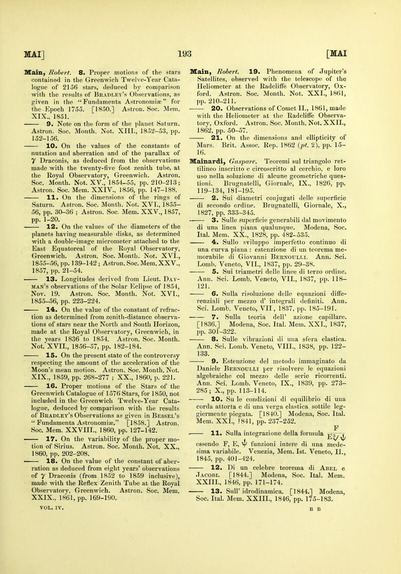 Main, Robert. 8. Proper motions of the stars contained in the Greenwich Twelve-Year Cata- logue of 2156 stars, deduced by comparison with the results of Bradley's Observations, as given in the Fundamenta Astronomiae for the Epoch 1755. [1850.] Astron. Soc. Mem. XIX., 1851. 9. Note on the form of the planet Saturn. Astron. Soc. Month. Not. XIII., 1852-53, pp. 152-156. 10. On the values of the constants of nutation and aberration and of the parallax of 7 Draconis, as deduced from the observations made with the twenty-five foot zenith tube, at the Royal Observatory, Greenwich. Astron. Soc. Month. Not. XV., 1854-55, pp. 210-213; Astron. Soc. Mem. XXIV., 1856, pp. 147-188. 11. On the dimensions of the rings of Saturn. Astron. Soc. Month. Not. XVI., 1855- 56, pp. 30-36 ; Astron. Soc. Mem. XXV., 1857, pp. 1-20. 12. On the values of the diameters of the planets having measurable disks, as determined with a double-image micrometer attached to the East Equatoreal of the Royal Observatory, Greenwich. Astron. Soc. Month. Not. XVI., 1855-56, pp. 139-142 ; Astron. Soc. Mem. XXV., 1857, pp. 21-54. 13. Longitudes dei'ived from Lieut. Day- man's observations of the Solar Eclipse of 1854, Nov. 19. Astron. Soc. Month. Not. XVI., 1855-56, pp. 223-224. 14. On the value of the constant of refrac- tion as determined from zenith-distance observa- tions of stars near the North and South Horizon, made at the Royal Observatory, Greenwich, in the years 1836 to 1854. Astron. Soc. Month. Not. XVII., 1856-57, pp. 182-184. 15. On the present state of the controversy respecting the amount of the acceleration of the Moon's mean motion. Astron. Soc. Month. Not. XIX., 1859, pp. 268-277 ; XX., 1860, p. 221. 16. Proper motions of the Stars of the Greenwich Catalogue of 1576 Stars, for 1850, not included in the Greenwich Twelve-Year Cata- logue, deduced by comparison with the results of Bradley's Observations as given in Bessel's  Fundamenta Astronomiae. [1858.] Astron. Soc. Mem, XXVIIL, 1860, pp. 127-142, ■ 17. On the variability of the proper mo- tion of Sirius, Astron. Soc. Month. Not. XX., 1860, pp. 202-208. ■ 18. On the value of the constant of aber- ration as deduced from eight years' observations of 7 Draconis (from 1852 to 1859 inclusive), made with the Reflex Zenith Tube at the Royal Observatory. Greenwich, Astron. Soc. Mem. XXIX., 1861, pp. 169-190. VOL. IV. Main, Robert. 19. Phenomena of Jupiter's Satellites, observed with the telescope of the Heliometer at the Radclitfe Observatory, Ox- ford. Astron. Soc. Month. Not. XXL, 1861, pp. 210-211. ■ 20. Observations of Comet II., 1861, made with the Heliometer at the Radcliffe Observa- tory, Oxford. Astron. Soc. Month. Not. XXII., 1862, pp. 50-57. 21. On the dimensions and ellipticity of Mars. Brit. Assoc. Rep. 1862 {pt. 2), pp.l5- 16. Mainardi, Gaspare. Teoremi sul triangolo ret- tilineo inscritto e circoscritto al cerchio, e loro uso nella soluzione di alcune geometriche ques- tioni. Brugnatelli, Giornale, IX., 1826, pp. 119-134, 181-195. 2. Sui diametri conjugati delle superficie di secondo ordine. Brugnatelli, Giornale, X., 1827, pp. 333-345. 3. SuUe superficie generabili dal movimento di una linea plana qualunqne. Modena, Soc. Ital. Mem. XX., 1828, pp. 482-535. 4. Sullo sviluppo imperfetto continue di una curva plana : estenzione di un teorema me- morabile di Giovanni Bernoulll Ann. Sci. Lomb. Veneto, VIL, 1837, pp. 29-38. 5. Sui triametri delle linee di terzo ordine. Ann. Sci. Lomb. Veneto, VIL, 1837, pp. 118- 121. 6. Sulla risoluzione delle equazioni diffe- renziali per mezzo d' integrali definiti. Ann.. Sci. Lomb. Veneto, VII, 1837, pp. 185-191. 7. Sulla teoria dell' azione capillare. [1836.] Modena, Soc. Ital. Mem. XXL, 1837, pp. 301-322, 8. SuUe vibrazioni di una sfera elastica, Ann, Sci. Lomb. Veneto, VIH., 1838, pp. 122- 133. 9. Estenzione del metodo immaginato da Daniele Bernoulli per j-isolvere le equazioni algebraiche col mezzo delle serie ricorrenti. Ann. Sci. Lomb. Veneto, IX., 1839, pp. 273- 285 ; X., pp. 113-114. 10. Su le condizioni di equilibrio di una corda attorta e di una verga elastica sottile leg- giermente piegata. [1840.] Modena, Soc. Ital. Mem. XXL, 1841, pp. 237-252. F • 11. Sulla integrazione della formula t-'^) , t essendo F, E, y funzioni intere di una mede- sima variabile. Venezia, Mem. 1st. Veneto, IL, 1845, pp. 401-424. 12. Di un celebre teorema di Abel e .Tacobi. [1844.] Modena, Soc. Ital. Mem. XXIIL, 1846, pp. 171-174. 13. Suir idrodinamica. [1844.] Modena, Soc, Ital. Mem, XXIIL, 1846, pp. 175-183. B B