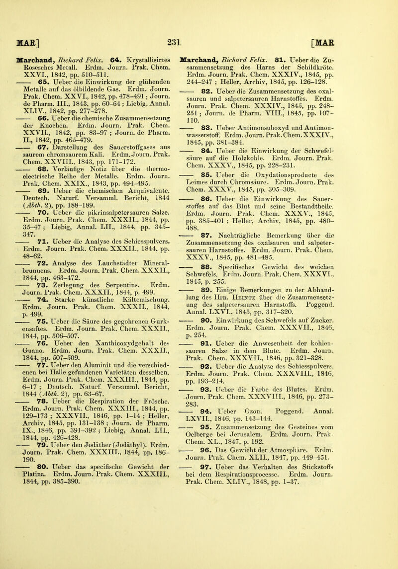 Marchand, Richard Felix. 64. Krystallisirtes Rosesclies Metall. Erdm. Journ. Prak. Chem. XXVI., 1842, pp. 510-511. 65. Ueber die Einwirkung der gliihenden Metalle aiif das olbildende Gas. Erdm. Joui-n. Prak. Chem. XXVI., 1842, pp. 478-491 ; Journ. de Pharm. III., 1843, pp. 60-64 ; Liebig. Annal. XLIV, 1842, pp. 277-278. 66. Ueber die chemische Zusammensetzung der Knocben. Erdm. Journ. Prak. Chem. XXVIL, 1842, pp. 83-97 ; Journ. de Pharm. II., 1842, pp. 465-479. 67. DarstelluDg des SauerstofFgases aus saurem chromsaurem Kali. Erdm. Journ. Prak. Chem. XXVIIL. 1843, pp. 171-172. 68. Vorlaufige Notiz iiber die thermo- electrische Reihe der Metalle. Erdm. Journ. Prak. Chem. XXIX., 1843, pp. 494-495. 69. Ueber die chemischen Aequivalente. Deutsch. Naturf. Versamml. Bericht, 1844 {Abth. 2), pp. 188-189, 70. Ueber die pikrinsalpetersauren Salze. Erdm. Journ. Prak. Chem. XXXIt., 1844. pp. 35-47 ; Liebig, Annal. LIL, 1844, pp. 345- 347. 71. Ueber die Analyse des Schiesspulvers. , Erdm. Journ. Prak. Chem. XXXII.. 1844, pp. 48-62. 72. Analyse des Lauchstiidter Mineral- brunnens. Erdm. Journ. Prak. Chem. XXXIL, 1844, pp. 463-472. 73. Zerlegung des Serpentins. Erdm. Journ. Prak. Chem. XXXIL, 1844, p. 499. 74. Starke kiinstliche Kaltemischung. Erdm. Journ. Prak. Chem. XXXIL. 1844, p. 499. 75. Ueber die Saure des gegohrenen Gurk- ensaftes. Erdm. Journ. Prak. Chem. XXXIL, 1844, pp. 506-507. 76. Ueber den Xanthicoxydgelialt des Guano. Erdm. Journ. Prak. Chem. XXXIL, 1844, pp. 507-509. 77. Ueber den Aluminit und die vei'schied- enen bei Halle sefundenen Varietaten desselben. Erdm. Journ. Prak. Chem. XXXIIL, 1844, pp. 6-17 ; Deutsch. Naturf. Versamml. Bericht, 1844 {Abth. 2), pp. 63-67. 78. Ueber die Respiration der Frosche. Erdm. Journ. Prak. Chem. XXXIIL. 1844, pp. 129-173 ; XXXVIL, 1846, pp. 1-14 ; Heller, Archiv, 1845, pp. 131-138 ; Journ. de Pharm. IX., 1846, pp. 391-392 ; Liebig, Annal. LIL, 1844, pp. 426-428. — 79. Ueber den Jodather fJodathyl). Erdm. Journ. Prak. Chem. XXXIIL, 1844, pp. 186- 190. 80. Ueber das specifische Gewicht der Platina. Erdm. Journ. Prak. Chem. XXXIIL, 1844, pp. 385-390. Marchand, Richard Felix. 81. Ueber die Zu- sammensetzung des Hams der Schildkrote. Erdm. Journ. Prak. Chem. XXXIV., 1845, pp. 244-247 ; Heller, Archiv, 1845, pp. 126-128. 82. Ueber die Zusammensetzung des oxal- sauren und salpetersauren Harustoffes. Erdm. Journ. Prak. Chem. XXXIV., 1845, pp. 248- 251 ; Joiu-n. de Pharm. VIII., 1845, pp. 107- 110. 83. LTeber Antimonsuboxyd und Antimon- wasserstofF. Erdm. Journ. Prak. Chem. XXXIV., 1845, pp. 381-384. 84. Ueber die Einwirkung der Schwefel- saure auf die Holzkohle. Erdm. Journ. Prak. Chem. XXXV., 1845, pp. 228-231. 85. Ueber die Oxydationsproducte des Leimes durch Chromsiiure. Erdm. Journ. Prak. Chem. XXXV., 1845, pp. 305-309. 86. Ueber die Einwirkung des Sauer- stoires auf das Blut und seine Bestandtheile. Erdm. Journ. Prak. Chem. XXXV., 1845, pp. 385-401 ; Heller. Archiv. 1845, pp. 480- 488. • 87. Nachtragliche Bemerkung iiber die Zusammensetzung des oxalsauren und salpeter- sauren Harnstoff'es. Erdm. Journ. Prak. Chem. XXXV., 1845, pp. 481-485. -— 88. Specifisches Gewicht des weichen Schwefels. Erdm. Journ. Prak. Chem. XXXVL, 1845, p. 255, 89. Einige Bemerkungen zu der Abhand- lung des Hrn. Heintz iiber die Zusammensetz- ung des salpetersauren HarnstolFs. Poggend. Annal. LXVL, 1845, pp. 317-320. 90. Einwirkung des Schwefels auf Zucker. Erdm. Journ. Prak, Chem. XXXVIL, 1846, p. 254. 91. Ueber die Anwesenheit der kohlen- sauren Salze in dem Blute. Erdm. Journ. Prak. Chem. XXXVIL, 1846, pp. 321-328. 92. Ueber die Analyse des Schiesspulvers. Erdm. Journ. Prak. Chem. XXXVIIL, 1846, pp. 193-214. 93. L^eber die Farbe des Blutes. Erdm. Journ. Prak, Chom. XXXVIII,, 1846, pp. 273- 283. — 94. Ueber Ozon. Poggend. Annal. LXVII., 1846, pp. 143-144. 95. Zusammensetzung des Gesteines vom Oelberge bei Jerusalem. Erdm, Journ. Prak. Chem. XL., 1847, p. 192. 96. Das Gewicht der Atmosphare. Erdm. Journ. Prak. Chem. XLIL, 1847, pp. 449-451. — 97. Ueber das Verhalten des Stickstoffs bei dem Respirationsprocesse. Erdm. Journ. Prak. Chem. XLIV., 1848, pp. 1-37.