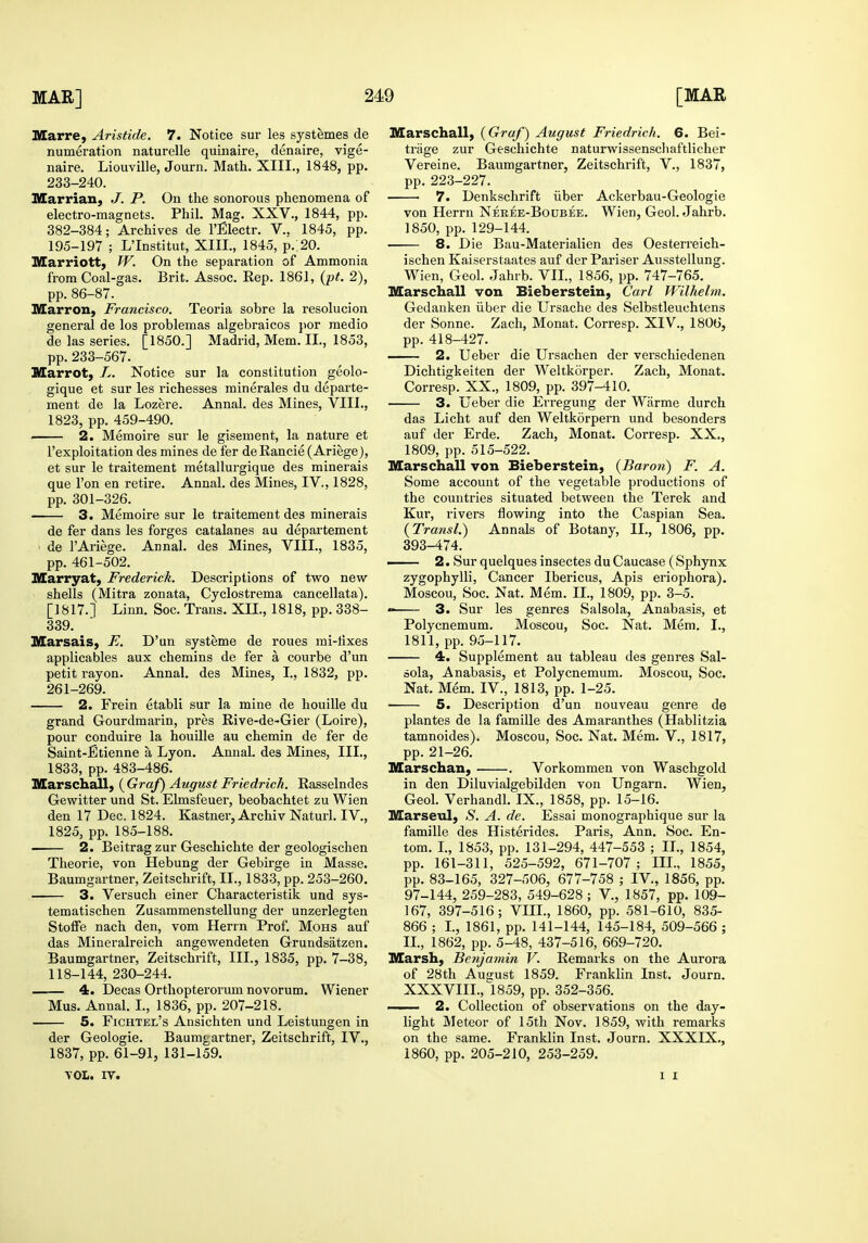 Illarre, Aristide. 7. Notice sur les systemes de numeration naturelle quinaire, denaire, vige- naire. Liouville, Journ. Math. XIII., 1848, pp. 233-240. Marrian, J. P. On the sonorous phenomena of electro-magnets. Phil, Mag. XXV., 1844, pp. 382-384; Archives de I'Electr. V., 1845, pp. 195-197 ; L'Institut, XIII., 1845, p..20. Marriott, W. On the separation of Ammonia from Coal-gas. Brit. Assoc. Rep. 1861, {pt. 2), pp. 86-87. Marron, Francisco. Teoria sobre la resolucion general de los problemas algebraicos }>or medio de las series. [1850.] Madrid, Mem. II., 1853, pp. 233-567. niarrot, L. Notice sur la constitution geolo- gique et sur les richesses minerales du departe- ment de la Lozere. Annal. des Mines, VIII., 1823, pp. 459-490. • 2. Memoire sur le gisement, la nature et I'exploitation des mines de fer de Rancie (Ariege), et sur le traitement metallurgique des minerals que Ton en retire. Annal. des Mines, IV., 1828, pp. 301-326. 3. Memoire sur le traitement des minerais de fer dans les forges catalanes au departement de I'Ariege. Annal. des Mines, VIII., 1835, pp. 461-502. Marryat, Frederick. Descriptions of two new- shells (Mitra zonata, Cyclostrema cancellata). [1817.] Linn. Soc. Trans. XII., 1818, pp. 338- 339. Marsais, E. D'un systeme de roues mi-tixes applicables aux chemins de fer a courbe d'un petit rayon. Annal. des Mines, I., 1832, pp. 261-269. 2. Frein etabli sur la mine de houille du grand Gourdraarin, pres Rive-de-Gier (Loire), pour conduire la houille au chemin de fer de Saint-fitienne a Lyon. Annal, des Mines, III., 1833, pp. 483-486. Marschall, {Graf) August Friedrich. Rasselndes Gewitter und St. Elmsfeuer, beobachtet zu Wien den 17 Dec. 1824. Kastner, Archiv Naturl. IV., 1825, pp. 185-188. 2. Beitrag zur Geschichte der geologischen Theorie, von Hebung der Gebirge in Masse, Baumgartner, Zeitschrift, II., 1833, pp. 253-260, 3. Versuch einer Characteristik und sys- tematischen Zusammenstellung der unzerlegten StoiFe nach den, vom Herrn Prof. Mohs auf das Mineralreich angewendeten Grundsatzen. Baumgartner, Zeitschrift, III., 1835, pp. 7-38, 118-144, 230-244, 4. Decas Orthopterorum novorum. Wiener Mus, Annal. L, 1836, pp. 207-218. 5. Fichtel's Ansichten und Leistuugen in der Geologie. Baumgartner, Zeitschrift, IV., 1837, pp. 61-91, 131-159, ■VOL. IV. Marschall, {Graf) August Friedrich. 6. Bei- trage zur Geschichte naturwissenschaftlicher Vereine. Baumgartner, Zeitschrift, V., 1837, pp. 223-227. 7. Denkschrift iiber Ackerbau-Geologie von Herrn Neree-Boubee. Wien, Geol. Jahrb. 1850, pp. 129-144. 8. Die Bau-Materialien des Oesterreich- ischen Kaiserstaates auf der Pariser Ausstellung. Wien, Geol. Jahrb. VIL, 1856, pp. 747-765. Marschall von Bieberstein, Carl Wilhelm. Gedanken iiber die Ursache des Selbstleuchtens der Sonne. Zach, Monat. Corresp. XIV., 1806, pp. 418-427. —— 2. Ueber die Ursachen der verschiedenen Dichtigkeiten der Weltkorper. Zach, Monat, Corresp. XX., 1809, pp. 397-410. 3. Ueber die Erregung der Warme durch das Licht auf den Weltkorpern und besonders auf der Erde. Zach, Monat, Corresp. XX., 1809, pp. 515-522. Marschall von Bieberstein, {Baron) F. A. Some account of the vegetable productions of the countries situated between the Terek and Kur, rivers flowing into the Caspian Sea. {Transl.) Annals of Botany, II., 1806, pp. 393-474. — 2. Sur quelques insectes du Caucase (Sphynx zygophylli. Cancer Ibericus, Apis eriophora). Moscou, Soc. Nat. Mem. II., 1809, pp. 3-5. 3. Sur les genres Salsola, Anabasis, et Polycnemum. Moscou, Soc. Nat. Mem. I., 1811, pp. 95-117. 4. Supplement au tableau des genres Sal- oola, Anabasis, et Polycnemum, Moscou, Soc. Nat, Mem. IV., 1813, pp. 1-25, ■ 5. Description d'un nouveau genre de plantes de la famille des Amaranthes (Hablitzia tamnoides). Moscou, Soc. Nat, Mem, V., 1817, pp. 21-26. Marschan, . Vorkommen von Waschgold in den Diluvialgebilden von Ungarn. Wien, Geol. Verhandl. IX., 1858, pp. 15-16. Marseul, S. A. de. Essai monographique sur la famille des Histerides. Paris, Ann. Soc. En- tom. L, 1853, pp. 131-294, 447-553 ; IL, 1854, pp. 161-311, 525-592, 671-707; III., 1855, pp. 83-165, 327-506, 677-758 ; IV., 1856, pp. 97-144, 259-283, 549-628 ; V., 1857, pp. 109- 167, 397-516; VIIL, 1860, pp. 581-610, 835- 866 ; I., 1861, pp. 141-144, 145-184, 509-566 ; 11, 1862, pp. 5-48, 437-516, 669-720. Marsh, Benjamin V. Remarks on the Aurora of 28th August 1859, Franklin Inst. Journ. XXXVIII., 1859, pp. 352-356. ■ 2. Collection of observations on the day- light Meteor of 15th Nov. 1859, with remarks on the same. Franklin Inst. Journ. XXXIX., i860, pp. 205-210, 253-259. I I