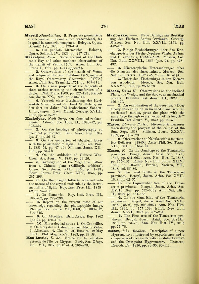 IBHasettifGiambattista. 5. Proprieta geometriche e meccaniche di alcune curve trascendenti, fra le quali la catenaria omogenea. Bologna, Opusc. Scientif. IV., 1823, pp. 179-194. 6. 8ul pendolo idrometrico. Bologna, Opusc. Scientif. IV., 1823, pp. 217-219. Maskelyne, Nevil. Some account of the Hud- son's Bay and other northern observations of the transit of Venus, 1769. Amer, Phil. Soc. Trans. I., 1771, pp. 1-4 (Append.). 2. Observations of the transit of Venus and eclipse of the Sun, 3rd June 1769, made at the Royal Observatory, Greenwich. [1770.] Amer. Phil. Soc. Trans. I., 1771, pp. 105-113. 3. On a new property of the tangents of three arches trisecting the circumference of a circle. Phil. Trans. 1808, pp. 122-123 ; Nichol- son, Journ. XX., 1808, pp. 340-341. 4. Versuch einer Bestimmung der Hori- zontal-Refraction auf der Insel St. Helena, aus den dort im Jahre 1761 beobachteten Sonnen- Untergangen. Zach. Monat. Corresp. XVIII., 1808, pp. 512-527. Maskelyne, Nevil Story. On chemical replace- ments. Ashmol. Soc. Proc. II., 1843-52, [pp. 323-327. 2. On the bearings of photography on chemical philosophy. Brit. Assoc. Rep. 1847 {pt. 2), pp. 56-57. 3. On the connexion of chemical forces with the polarization of light. Roy. Inst. Proc. I., 1851-54, pp. 47-49 ; Silliman, Joui-n. XII., 1851, pp. 64-68. • 4. On the oxidation of Chinese Wax. Chem. Soc. Journ. V., 1853, pp. 24-26. ——— 5. Investigation of the Vegetable Tallow from a Chinese plant (Stillingia sebifera). Chem. Soc. Journ. VIII., 1856, pp. 1-13; Erdm. Journ. Prak. Chem. LXV., 1855, pp. 287-296. 6. On the insight hitherto obtained into the nature of the crystal molecule by the instru- mentality of light. Roy. Inst. Proc. III., 1858- 62, pp. 95-106. 7. On diamonds. Roy. Inst. Proc. III., 1858-62, pp. 229-233. 8. Report on the present state of our knowledge regarding the photographic image. Photogr. Soc. Journ. VI., 1860, pp. 308-312, 314-319. 9. On Aerolites. Brit. Assoc. Rep. 1862 {pt. 2), pp. 188-191. 10. Mineralogical notes: 1. On Connellite. 2. On a crystal of Calumbite from Monte Video. 3. Aerolites. 4. The fall of Butsura, 12 May 1861. Phil. Mag. XXV., 1863, pp. 39-58. Mas-Latrie, L. de. Notice sur la situation actuelle de I'ile de Chypre. Paris, Soc. Geogr. Bull. VII., 1847, pp. 81-104, 263-273. Maslowsky, . Neue Beitrage zur Bestatig- ung der Fischart Aspius Owsianka, Czernay. Moscou, Soc. Nat. Bull. XXVII., 1854, pp. 442-452. 2. Einige Beobachtungen iiber das Kno- chengeriiste der Fische Cyprinus Vimba, Pallas, und C. carinatus, Guldenstddt. Moscou, Soc. Nat. Bull. XXVIIL, 1855 {pte. 2), pp. 428- 432. 3. Microscopische Untersuchungen iibcr die Structur der Insectenhaut. Moscou, Soc. Nat. Bull. XXX., 1857 {pte. 2), pp. 161-174. 4. Ueber den Fischembryo in den Kiemen von Anodonta. Moscou, Soc. Nat. Bull. XXXVI., 1863, pp. 269-278. Mason, David H. Observations on the inclined Plane, the Wedge, and the Screw, as mechanical powers. Franklin Inst. Journ. III., 1829, pp. 426-429. 2. An examination of the question, Does a body descending on an inclined plane, with an accelerated motion, press the plane with the same force through every portion of its length? Franklin Inst. Journ. V., 1830, pp. 49-51. Mason, Ebenezcr Porter. Micrometric measures taken during the progress of the eclipse of the Sun, Sept. 1838. Silliman, Journ. XXXV., 1839, pp. 176-178. 2. Observations on Nebulae with a fourteen- feet Reflector. [1840.] Amer. Phil. Soc. Trans. VII., 1841, pp. 165-214. Mason, F. On the Gamboge of the Tenasserirn provinces. Bengal, Journ. Asiat. Soc. XVI., 1847, pp. 661-663 ; Ann. Nat. Hist. I., 1848, pp. 155-157 ; Edinb. New Phil. Journ. XLIV., 1848, pp. 246-248 ; Froriep, Notizen, VII., 1848, col. 85-86. 2. The Land Shells of the Tenasserim provinces. Bengal, Journ. Asiat. Soc. XVII., 1848, pp. 62-65. 3. The Liquidambar tree of the Tenas- serim provinces. Bengal, Journ. Asiat. Soc. XVTL, 1848, pp. 532-533; Ann. Nat. Hist. II. , 1848, pp. 464-465. ■ 4. On the Gum Kino of the Tenasserim provinces. Bengal, Journ. Asiat. Soc. XVII., 1848 {pt.2), pp. 223-225; Ann. Nat. Hist. III. , 1849, pp. 157-159; Edinb. New Phil. Journ. XLVI., 1849, pp. 262-264. • 5. The Pine tree of the Tenasserim pro- vinces. Bengal, Journ. Asiat. Soc. XVIII., 1849, pp. 73-75 ; Ann. Nat. Hist. IV., 1849, pp. 77-78. Mason, John Abraham. Description of a new Hygrometer ; illustrated by experiments and a comparison of its results with Sir John Leslie's and the Dew-point Hygrometers. Thomson, Records, IV., 1836, pp. 23-35, 96-111.