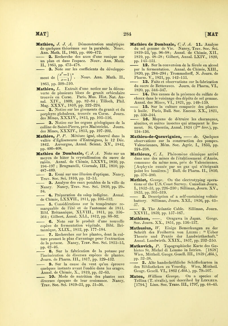 / MAT] 284 [MAT Mathieu, J. J. A. Demonstration analytique de quelques theoremes sur la parabole. Nouv. Ann. Math. II., 1863, pp. 466-472. 2. Recherche des axes d'une conique sur un plan et dans I'espace. Nouv. Ann. Math. II., 1863, pp. 473-478. 3. Note sur les coefficients du developpe- ment de (^^ ) • Nouv. Ann. Math. II., 1863, pp. 509-510. Mathieu, L. Extrait d'une notice sur la decou- verte de plusieurs blocs de granit orbiculaii-e trouves en Corse. Paris, Mus. Hist. Nat. An- nal. XIV., 1809, pp. 82-84 ; Tilloch, Phil. Mag. XXXV., 1810, pp. 222-224. 2. Notice sur les gisements du granit et du porphyre globuleux, trouves en Corse. Journ. des Mines, XXXIV., 1813, pp. 105-116. 3. Notice sur les orgues geologiques de la coUine de Saint-Pierre, pres Maiistricht. Journ. des Mines, XXXIV., 1813, pp. 197-201. Mathieu, P. P. Meteore igne, observe dans la vallee d'figliseneuve d'Entraigues, le 12 Dec. 1842. Auvergne, Annal. Scient. XV., 1842, pp.400-408. Mathieu de Dombasle, C. J. A. Note sur un moven de hater la ci-ystallisation du sucre de raisin. Annal. de Chimie, LXXVI., 1810, pp. 194-197 ; Brugnatelli, Giornale, III., 1810, pp. 487-489. 2. Essai sur une illusion d'optique. Nancy, Trav. Soc. Sci. 1810, pp. 12-15. 3. Analyse des eaux potables de la ville de Nancy. Nancy, Trav. Soc. Sci. 1810, pp. 29- 34. —— 4. Preparation du salep indigene. Annal. de Chimie, LXXVII., 1811, pp. 105-112. 5. Considerations sur la temperature re- marquable de I'ete et de I'automne de 1811. Bibl. Britannique, XLVIII., 1811, pp. 356- 364 ; Gilbert, Annal. XLI., 1812, pp. 88-92. 6. Note sur le produit d'une nouvelle espece de fermentation vegetale. Bibl. Bri- tannique, XLIX., 1812, pp. 177-184. 7. Recherches sur les plantes, dont la cul- ture promet le plus d'avantage pour I'extraction de la potasse. Nancy, Trav. Soc. Sci. 1813-15, pp. 42-46. . ■ 8. Sur la fabrication de la potasse par I'incineration de diverses especes de plantes. Journ. de Pharm. Ill, 1817, pp. 129-132. . 9. Sur la cause du vent qu'on eprouve quelques instants avant I'ondee dans les orages. Annal. de Chimie, X., 1819, pp. 52-63. , 10. Mode de nutrition des plantes aux diverses epoques de leur croissance. Nancy, Trav. Soc. Sci. 1819-23, pp. 51-56. Mathieu de Dombasle, C. J. A. 11. Analyse du sel gemme de Vic. Nancy, Trav. Soc. Sci. 1819-23, rpp. 96-98; Annal. de Chimie, XII., 1819, pp. 48-58; Gilbert, Annal. LXIV., 1820, pp. 145-151. 12. Sur la conversion de la fecule en alcool par la fermentation. Annal. de Chimie, XIII., 1820, pp. 284-294 ; Trommsdorff, N. Journ. de Pharm. V., 1821, pp. 142-155. 13. Faits et observations sur la fabrication du Sucre de Betteraves. Journ. de Pharm. VI., 1820. pp. 344-347. 14. Des causes de la presence du sulfate de chaux dans le voisinage des depots de sel gemme. Annal. des Mines, VI., 1821, pp. 149-159. 15. Sur la culture comparee des plantes a huile. Paris, Bull. Soc. Encour. XX., 1821, pp. 330-344. 16. Moyens de detruire les charan9ons, alucites, et autres insectes qui attaquent le fro- ment. St. Quentin, Annal. 1834 (5^ livr.), pp. 134-136. Mathieu-de-Quenvignies, de. Quelques observations sur la construction des pompes. Valenciennes, Mem. Soc. Aarric. I., 1833, pp. 224-238. Mathieux, C. L, Phenomene chimique arrive dans une des mines de I'etablissement d'Anzin, commune du meme nom, pres de Valenciennes. [Asphyxie causee par un gaz qui n'eteignait point les lumieres.] Bull, de Pharm. II., 1810, pp. 376-380. Mathiot, George. On the electrotyping opera- tions of the U.S. Coast Survey. Canadian Journ. I., 1852-53, pp. 226-230 ; Silliman, Journ. XV., 1853, pp. 305-319. 2. Description of a self-sustaining voltaic battery. Silliman, Journ. XXI., 1856, pp. 43- 57. 3. The Atlantic Cable. Silliman, Journ. XXVII., 1859, pp. 157-167. Mathison, . Oragawa in Japan. Geogr. Soc. Journ. XX., 1851, pp. 136-137. Mathusius, W. EInige Bemeikungen zu der Schrift des Freiherrn von Liebig :  Ueber Theorie und Praxis der Landwirthschaft. Annal. Landwirth. XXIX., 1857, pp. 232-250. Matkovich, P. Topographische Kai'te des Ge- bietes St. Michel di Lemmo in Istrien. [1858] Wien, Mittheil. Geogr. Gesell. III., 1859 {Abh.), pp. 32-38. 2. Alte handschriftliche SchilFerkarten in den Bibliotheken zu Venedig. Wien, Mittheil. Geogr. Gesell. VI., 1862 (Abh.), pp. 79-107. Matou, William George. On a species of Tellina (T. rivalis), not described by Linn^us. [1794.] Linn. Soc. Trans. III., 1797, pp. 44-45.