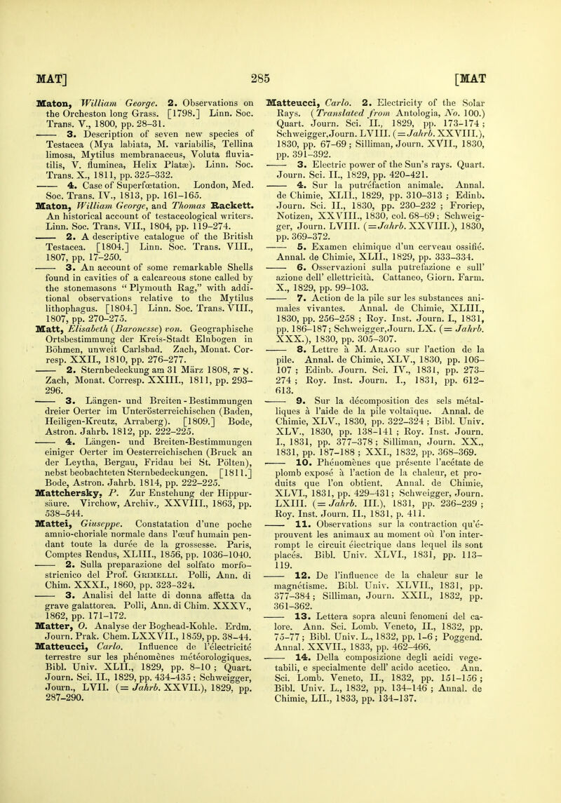Maton, William George. 2. Observations on the Orcheston long Grass. [1798.] Linn. Soc. Trans. V., 1800, pp. 28-31. 3. Description of seven new species of Testacea (Mya labiata, M. variabilis, Tellina limosa, Mytilus membranaceus, Voluta fluvia- tilis, V. fluminea, Helix Piatae). Linn. Soc. Trans. X., 1811, pp. 325-332. 4. Case of Superfoetation. London, Med. Soc. Trans. IV., 1813, pp. 161-165. Maton, William George, and Thomas Rackett. An historical account of testaceological writers. Linn. Soc. Trans. VIL, 1804, pp. 119-274. — 2. A descriptive catalogue of the British Testacea. [1804.] Linn. Soc. Trans. VIIL, 1807, pp. 17-250. 3. An account of some remarkable Shells found in cavities of a calcareous stone called by the stonemasons  Plymouth Rag, with addi- tional observations relative to the Mytilus lithophagus. [1804.] Linn. Soc. Trans. VIIL, 1807, pp. 270-275. Matt, Elisabeth {Baronesse) von, Geographische Ortsbestimmung der Kreis-Stadt Elnbogen in Bohmen, unweit Cai'lsbad. Zach, Monat. Cor- resp. XXII., 1810, pp. 276-277. 2. Sternbedeckung am 31 Marz 1808, tt s . Zach, Monat. Corresp. XXIIL, 1811, pp. 293- 296. 3. Langen- und Breiten-Bestimmungen dreier Oerter im Unterosterreichischen (Baden, Heiligen-Kreutz, Arraberg). [1809.] Bode, Astron. Jahrb. 1812, pp. 222-225. 4. Langen- und Breiten-Bestimmungen einiger Oerter im Oesterreichischen (Bruck an der Leytha, Bergau, Fridau bei St. Polten), nebst beobachteten Sternbedeckungen. [1811.] Bode, Astron. Jahrb. 1814, pp. 222-225. Mattchersky, P. Zur Enstehung der Hippur- siiure. Virchow, Archiv., XXVIIL, 1863, pp. 538-544. Mattel, Giuseppe. Constatation d'une poche amnio-choriale normale dans I'ceuf humain pen- dant toute la duree de la grossesse. Paris, Comptes Rendus, XLIIL, 1856, pp. 1036-1040. 2. Sulla preparazione del solfato morfo- stricnico del Prof. Grimelli. PoUi, Ann. di Chim. XXXL, 1860, pp. 323-324. 3. Analisi del latte di donna alFetta da grave galattorea. Polli, Ann. di Chim. XXXV., 1862, pp. 171-172. Matter, O. Analvse der Boghead-Kohle. Erdm. Journ. Prak. Chem.LXXVIL, 1859, pp. 38-44. Matteucci, Carlo. Influence de I'electricite terrestre sur les phenomenes meteorologiques. Bibl. Univ. XLIL, 1829, pp. 8-10 ; Quart. Journ. Sci. II., 1829, pp. 434-435 ; Schweigger, Journ., LVII. (= Jahrb. XXVIL), 1829. pp. 287-290. Matteucci, Carlo. 2. Electricity of the Solar Rays. {Translated from Antologia, iVo. 100.) Quart. Journ. Sci. iL, 1829, pp. 173-174 ; Schweigger, Journ. LVIII. {=Jahrb. XXVHL), 1830, pp. 67-69; Silliman, Journ. XVII., 1830, pp. 391-392. 3. Electric power of the Sun's rays. Quart. Journ. Sci. IL, 1829, pp. 420-421. 4. Sur la putrefaction animale. Annal. de Chimie, XLIL, 1829, pp. 310-313 ; Edinb. Journ. Sci. IL, 1830, pp. 230-232 ; Froriep, Notizen, XXVIIL, 1830, col. 68-69 ; Schweig- ger, Journ. LVIII. (=JaArS. XXVIIL), 1830, pp. 369-372. 5. Examen chimique d'un cerveau ossifie. Annal. de Chimie, XLIL, 1829, pp. 333-334. 6. Osservazioni suUa putrefazione e sull' azione dell' ellettricita. Cattaneo, Giorn. Farm. X., 1829, pp. 99-103. 7. Action de la pile sur les substances ani- maies vivantes. Annal. de Chimie, XLIIL, 1830, pp. 256-258 ; Roy. Inst. Journ. I., 1831, pp. 186-187; Schweigger, Journ. LX. (= Jahrb. XXX.), 1830, pp. 305-307. 8. Lettre a M. Arago sur Taction de la pile. Annal. de Chimie, XLV., 1830, pp. 106- 107 ; Edinb. Journ. Sci. IV., 1831, pp. 273- 274 ; Roy. Inst. Journ. I., 1831, pp. 612- 613. 9. Sur la decomposition des sels metal- liques a I'aide de la pile voltaique. Annal. de Chimie, XLV., 1830, pp. 322-324 ; Bibl. Univ. XLV., 1830, pp. 138-141 ; Roy. Inst. Journ. I., 1831, pp. 377-378; Silliman, Journ. XX., 1831, pp. 187-188 ; XXL, 1832, pp. 368-369. 10. Phenomenes que presente I'acetate de plomb expose a Taction de la chaleur, et pro- duits que Ton obtient. Annal. de Chimie, XLVL, 1831, pp. 429-431; Schweigger, Journ. LXIIL Jahrb. IIL), 1831, pp. 236-239; Roy. Inst. Journ. IL, 1831, p. 411. 11. Observations sur la contraction qu'e- prouvent les animaux au moment ou Ton inter- rompt le circuit eiectrique dans lequel ils sont places. Bibl. Univ. XLVL, 1831, pp. 113- 119. 12. De Tinfluence de la chaleur sur le magnetisme. Bibl. Univ. XLVIL, 1831, pp. 377-384; Silliman, Journ. XXIL, 1832, pp. 361-362. 13. Lettera sopra alcuni fenomeni del ca- lore. Ann. Sci. Lomb. Veneto, IL, 1832, pp. 75-77; Bibl. Univ. L., 1832, pp. 1-6; Poggend. Annal. XXVII., 1833, pp. 462-466. 14. Delia composizione degli acidi vege- tabili, e specialmente delT acido acetico. Ann. Sci. Lomb. Veneto, IL, 1832, pp. 151-156; Bibl. Univ. L., 1832, pp. 134-146 ; Annal. de Chimie, LIL, 1833, pp. 134-137.