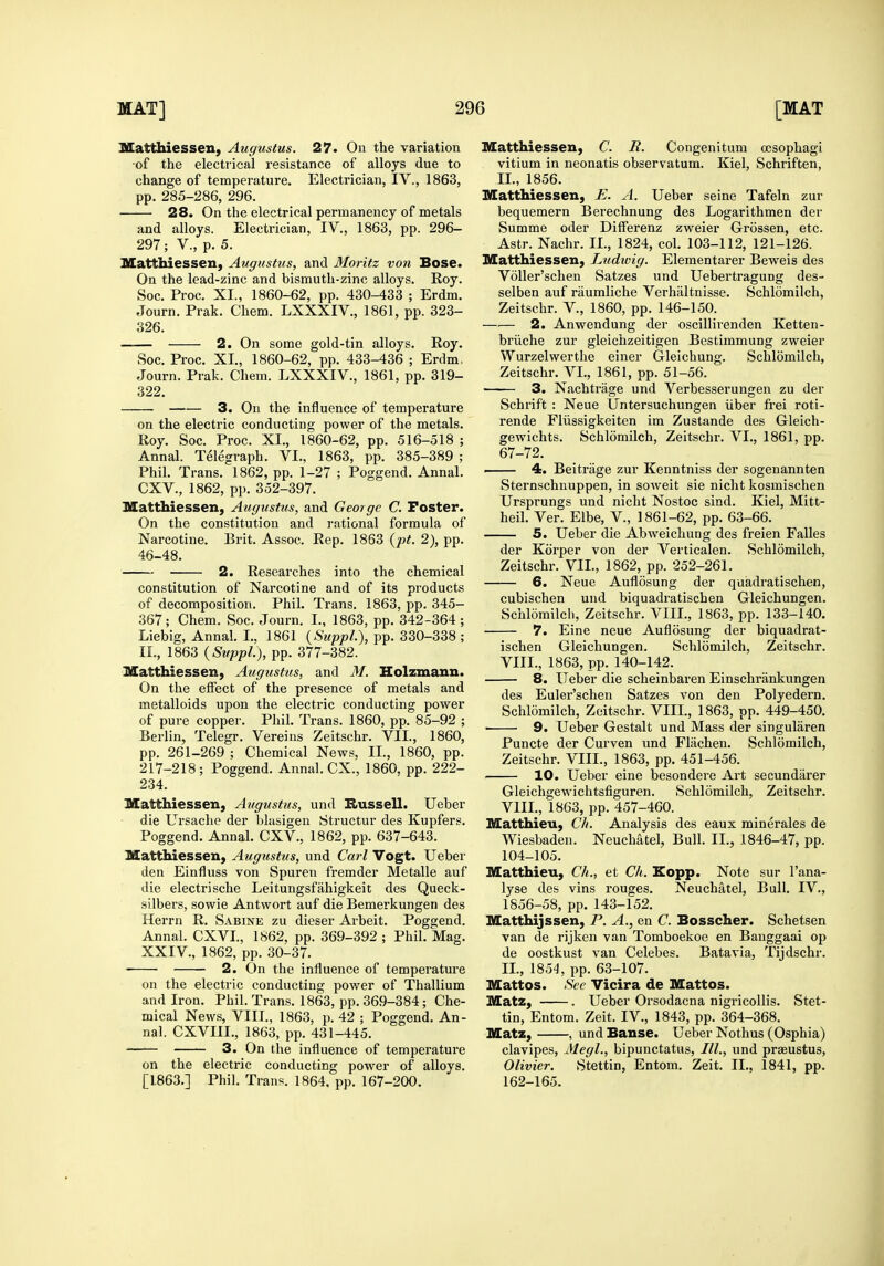 Matthiessen, Augustus. 27. On the variation of the electrical resistance of alloys due to change of temperature. Electrician, IV., 1863, pp. 285-286, 296. 28. On the electrical permanency of metals and alloys. Electrician, IV., 1863, pp. 296- 297; v., p. 5. Matthiessen, Augustus, and Moritz von Bose. On the lead-zinc and bismuth-zinc alloys. Roy. Soc. Proc. XL, 1860-62, pp. 430-433 ; Erdm. Journ. Prak. Chem. LXXXIV., 1861, pp. 323- 326. —— 2. On some gold-tin alloys. Roy. Soc. Proc. XI., 1860-62, pp. 433-436 ; Erdm, Journ. Prak. Chem. LXXXIV., 1861, pp. 319- 322. 3. On the influence of temperature on the electric conducting power of the metals. Roy. Soc. Proc. XL, 1860-62, pp. 516-518 ; Annal. Telegraph. VI., 1863, pp. 385-389 ; Phil. Trans. 1862, pp. 1-27 ; Poggend. Annal. CXV., 1862, pp. 352-397. Matthiessen, Augustus, and George C. Poster. On the constitution and rational formula of Narcotine. Brit. Assoc. Rep. 1863 {pt. 2), pp. 46-48. 2. Researches into the chemical constitution of Narcotine and of its products of decomposition. Phil. Trans. 1863, pp. 345- 367; Chem. Soc. Journ. L, 1863, pp. 342-364 ; Liebig, Annal. I., 1861 {SuppL), pp. 330-338 ; IL, 1863 (SuppL), pp. 377-382. Matthiessen, Augustus, and M. Holzmann. On the effect of the presence of metals and metalloids upon the electric conducting power of pure copper. Phil. Trans. 1860, pp. 85-92 ; Berlin, Telegr. Vereins Zeitschr. VIL, 1860, pp. 261-269 ; Chemical News, IL, 1860, pp. 217-218; Poggend. Annal. CX., 1860. pp. 222- 234. Matthiessen, Augustus, und Eiussell. Ueber die Ursache der blasigen Structur des Kupfers. Poggend. Annal. CXV., 1862, pp. 637-643. Matthiessen, Augustus, und Carl Vogt. Ueber den Einfluss von Spuren fremder Metalle auf die electrische Leitungsfahigkeit des Queck- silbers, sowie Antwort auf die Bemerkungen des Herrn R. Sabine zu dieser Arbeit. Poggend. Annal. CXVL, 1862, pp. 369-392 ; Phil, Mag. XXIV., 1862, pp. 30-37. • 2. On the influence of temperature on the electric conducting power of Thallium and Iron. Phil. Trans. 1863, pp. 369-384; Che- mical News, VIII., 1863, p. 42 ; Poggend. An- nal. CXVIIL, 1863, pp. 431-445. 3. On the influence of temperature on the electric conducting power of alloys. [1863.] Phil. Trans. 1864, pp. 167-200. Matthiessen, C. R. Congenitum ojsophagi vitium in neonatis observatum. Kiel, Schriften, IL, 1856. Matthiessen, E. A. Ueber seine Tafeln zur bequemern Berechnung des Logarithmen der Summe oder Differenz zweier Grossen, etc. Astr. Nachr. IL, 1824, col. 103-112, 121-126. Matthiessen, Ludwig. Elementarer Beweis des Voller'schen Satzes und Uebertragung des- selben auf raumliche Verhaltnisse. Schlomilch, Zeitschr. V., 1860, pp. 146-150. 2. Anwendung der oscillirenden Ketten- briiche zur gleichzeitigen Bestimmung zweier Wurzelwerthe einer Gleichung. Schlomilch, Zeitschr. VI., 1861, pp. 51-56. 3. Nachtrage und Verbesserungen zu der Schrift : Neue Untersuchungen iiber frei roti- rende Fliissigkeiten im Zustande des Gleich- gewichts. Schlomilch, Zeitschr. VI., 1861, pp. 67-72. ■ 4. Beitrage zur Kenntniss der sogenannten Sternschnuppen, in soweit sie nicht kosmischen Ursprungs und nicht Nostoc sind. Kiel, Mitt- heil. Ver. Elbe, V., 1861-62, pp. 63-66. S. Ueber die Abweichung des freien Falles der Korper von der Verticalen. Schlomilch. Zeitschr. VIL, 1862, pp. 252-261. 6. Neue Auflosung der quadratischen, cubischen und biquadratischen Gleichungen. Schlomilch, Zeitschr. VIIL, 1863, pp. 133-140. 7. Eine neue Auflosung der biquadrat- ischen Gleichungen. Schlomilch, Zeitschr. VIIL, 1863, pp. 140-142. 8. Ueber die scheinbaren Einschriinkungen des Euler'schen Satzes von den Polyedern. Schlomilch, Zeitschr. VIIL, 1863, pp. 449-450. 9. Ueber Gestalt und Mass der singularen Puncte der Curven und Fliichen. Schlomilch, Zeitschr. VIIL, 1863, pp. 451-456. 10. Ueber eine besondei-e Art secundarer Gleichgewichtsfiguren. Schlomilch, Zeitschr. VIIL, 1863, pp. 457-460. Matthieu, Ch. Analysis des eaux minerales de Wiesbaden. Neuchatel, Bull. IL, 1846-47, pp. 104-105. Matthieu, Ch., et Ch. Eopp. Note sur I'ana- lyse des vins rouges. Neuchatel, Bull. IV., 1856-58, pp. 143-152. Matthijssen, P. A., en C. Bosscher. Schetsen van de rijken van Tomboekoe en Bauggaai op de oostkust van Celebes. Batavia, Tijdschr. IL, 1854, pp. 63-107. Mattos. Sec Vicira de Mattos. Matz, . Ueber Orsodacna nigricollis. Stet- tin, Entom. Zeit. IV., 1843, pp. 364-368. Matz, , und Banse. Ueber Nothus (Osphia) clavipes, Megl., bipunctatus, ///., und praeustus, Olivier. Stettin, Entom. Zeit. IL, 1841, pp. 162-165.