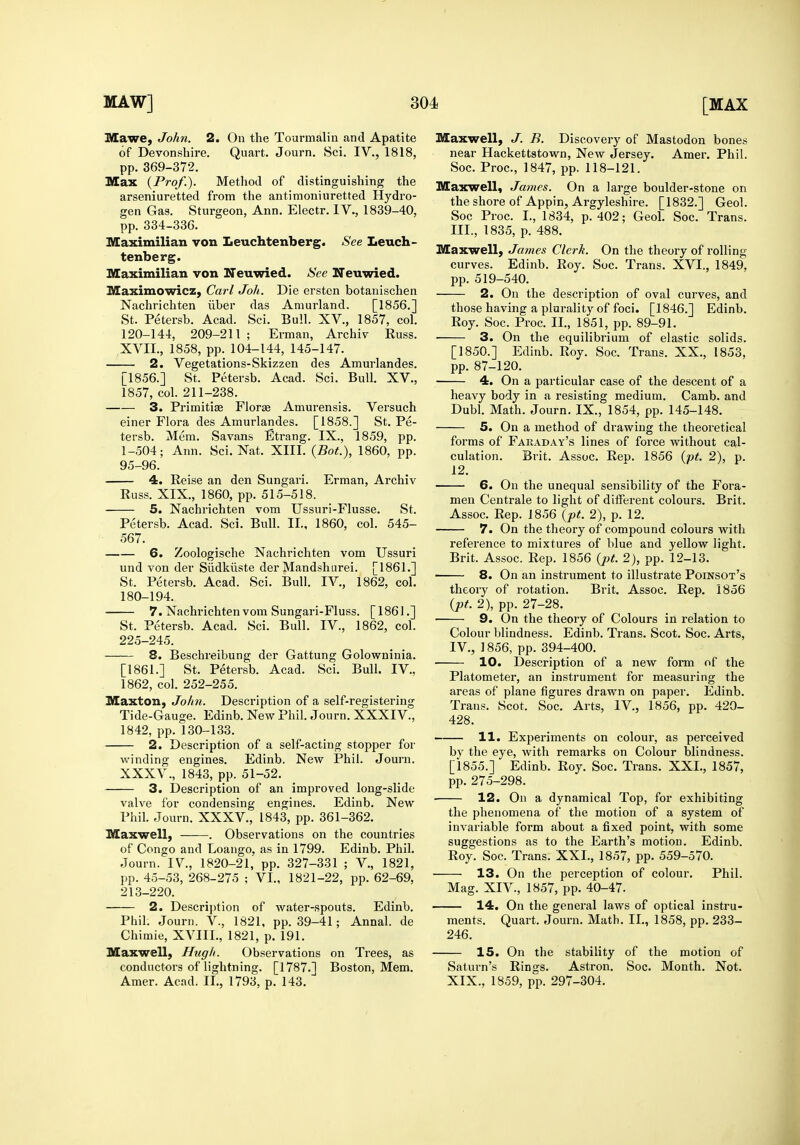 Mawe, Joh7i. 2. On the Tourmalin and Apatite of Devonshire. Quart. Journ. Sci. IV., 1818, pp. 369-372. Max {Prof.). Method of distinguishing the arseniuretted from the antimoniuretted Hydro- gen Gas. Sturgeon, Ann. Electr. IV., 1839-40, pp. 334-336. Maximilian von Leuchtenberg. See Leuch- tenberg. Maximilian von Neuwied. See Neuwied. Maximowicz, Carl Joli. Die ersten botanischen Nachrichten iiber das Amurland. [1856.] St. Petersb. Acad. Sci. Bull. XV., 1857, col. 120-144, 209-211 ; Erman, Archiv Euss. XVIL, 1858, pp. 104-144, 145-147. 2. Vegetations-Skizzen des Amurlandes. [1856.] St. Petersb. Acad. Sci. Bull. XV,, 1857, col. 211-238. 3. Primitise Florae Amurensis. Versuch einer Flora des Amurlandes. [1858.] St. Pe- tersb. Mem. Savans Etrang. IX., 1859, pp. 1-504; Ann. Sci. Nat. XIII. {Bot.), 1860, pp. 95-96. 4. Reise an den Sungari. Erman, Archiv Russ. XIX., 1860, pp. 515-518. 5. Nachrichten vom Ussuri-Flusse. St. Petersb. Acad. Sci. Bull. II., 1860, col. 545- 567. 6. Zoologische Nachrichten vom Ussuri und von der Siidkiiste der Mandshurei. [1861.] St. Petersb. Acad. Sci. Bull. IV., 1862, col. 180-194. 7. Nachrichten vom Sungari-Fluss. [1861.] St. Petersb. Acad. Sci. Bull. IV., 1862, col. 225-245. 8. Beschreibung der Gattung Golowninia. [1861.] St. Petersb. Acad. Sci. Bull. IV., 1862, col. 252-255. Maxton, Jolin. Description of a self-registering Tide-Gauge. Edinb. New Phil. Journ. XXXIV., 1842, pp. 130-133. 2. Description of a self-acting stopper for winding engines. Edinb. New Phil. Journ. XXXV., 1843, pp. 51-52. 3. Description of an improved long-slide valve for condensing engines. Edinb. New Phil. Journ. XXXV., 1843, pp. 361-362. Maxwell, . Observations on the countries of Congo and Loango. as in 1799. Edinb. Phil. Journ. IV, 1820-21,' pp. 327-331 ; V., 1821, pp. 45-53, 268-275 ; VI., 1821-22, pp. 62-69, 213-220. 2. Description of water-spouts. Edinb. Phih Journ. V., 1821, pp. 39-41; Annal. de Chimie, XA^IL, 1821, p. 191. Maxwell, Hugh. Observations on Trees, as conductors of lightning. [1787.] Boston, Mem. Amer. Acad. II., 1793, p. 143. Maxwell, J. B. Discovery of Mastodon bones near Hackettstown, New Jersey. Amer. Phil. Soc. Proc, 1847, pp. 118-121. Maxwell, James. On a large boulder-stone on the shore of Appin, Argyleshire. [1832.] Geol. Soc Proc. I., 1834, p. 402; Geol. Soc. Trans. III. , 1835, p. 488. Maxwell, James Clerk. On the theory of rolling curves. Edinb. Eoy. Soc. Trans. XVI., 1849, pp. 519-540. 2. On the description of oval curves, and those having a plurality of foci. [1846.] Edinb. Roy. Soc. Proc. II., 1851, pp. 89-91. ■ 3. On the equilibrium of elastic solids. [1850.] Edinb. Roy. Soc. Trans. XX., 1853, pp. 87-120. 4. On a particular case of the descent of a heavy body in a resisting medium. Camb. and Dubl. Math. Journ. IX., 1854, pp. 145-148. 5. On a method of drawing the theoretical forms of Faraday's lines of force without cal- culation. Brit. Assoc. Rep. 1856 {pt. 2), p. 12. 6. On the unequal sensibility of the Fora- men Centrale to light of different colours. Brit. Assoc. Rep. 1856 {pt. 2), p. 12. 7. On the theory of compound colours with reference to mixtures of blue and yellow light. Brit. Assoc. Rep. 1856 {pt. 2), pp. 12-13. 8. On an instrument to illustrate Poinsot's theory of rotation. Brit. Assoc. Rep. 1856 {pt. 2), pp. 27-28. ■ 9. On the theory of Colours in relation to Colour blindness. Edinb. Trans. Scot. Soc. Arts, IV. , 1856, pp. 394-400. 10. Description of a new form of the Platometer, an instrument for measuring the areas of plane figures drawn on paper, Edinb. Trans. Scot. Soc. Arts, IV., 1856, pp. 420- 428. 11. Experiments on colour, as perceived by the eye, with remarks on Colour blindness. [1855.] Edinb. Roy. Soc. Trans. XXL, 1857, pp. 275-298. 12. On a dynamical Top, for exhibiting the phenomena of the motion of a system of invariable form about a fixed point, with some suggestions as to the Earth's motion. Edinb. Roy. Soc. Trans. XXL, 1857, pp. 559-570. 13. On the perception of colour. Phil. Mag. XIV., 1857, pp. 40-47. 14. On the general laws of optical instru- ments. Quart. Journ. Math. IL, 1858, pp. 233- 246. 15. On the stability of the motion of Saturn's Rings. Astron. Soc. Month. Not. XIX., 1859, pp. 297-304.