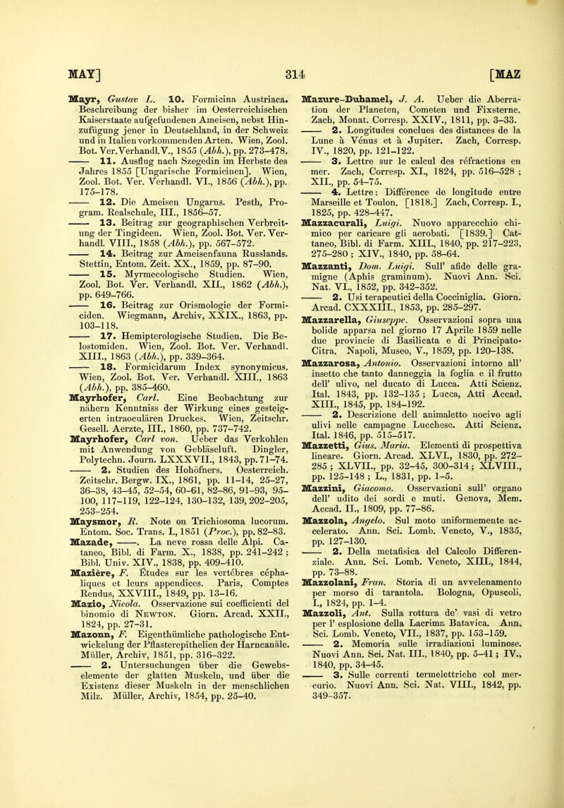 Mayr, Gustav L. 10. Formicina Austriaca. Beschreibung der bisher im Oesterreichischen Kaiserstaate aufgefundenen Ameisen, nebst Hin- zufiigung jener in Deutschland, in der Schweiz nnd in Italienvorkommenden Arten. Wien, Zool. Bot. Ver.Verhandl.V., 1855 {Abh.\ pp. 273-478. 11. Ausflug nach Szegedin im Herbste des Jahres 1855 [Ungarische FormicinenJ. Wien, Zool. Bot. Ver. VerhandL VI., 1856 {Abh.), pp. 175-178. 12. Die Ameisen Ungarns. Pesth, Pro- gram. Realschule, HI., 1856-57. ■ 13. Beitrag zur geograpbischen Verbreit- ung der Tingideen. Wien, Zool. Bot. Ver. Ver- handL VIII., 1858 {Abh.), pp. 567-572. — 14. Beitrag zur Ameisenfauna Russlands. Stettin, Entom. Zeit. XX., 1859, pp. 87-90. 15. Myrmecologische Studien. Wien, Zool. Bot. Ver. Verhandl. XII., 1862 {Abh.), pp. 649-766. ' 16. Beitrag zur Orismologie der Formi- ciden. Wiegmann, Arcbiv, XXIX., 1863, pp. 103-118. 17. Hemipterologische Studien. Die Be- lostomiden. Wien, Zool. Bot. Ver. Verhandl. XIII., 1863 {Abh.), pp. 339-364. 18. Formicidarum Index synonymicus. Wien, Zool. Bot. Ver. Verhandl. XIII., 1863 {Abh.), pp. 385-460. Mayrhofer, Carl. Eine Beobachtung zur nahern Kenntniss der Wirkung eines gesteig- erten intraocularen Druckes. Wien, Zeitschr. Gesell. Aerzte, III., 1860, pp. 737-742. Slayrhofer, Carl von. Ueber das Verkohlen mit Anwendung von Geblaseluft. Dingier, Polytechn. Journ. LXXXVII., 1843, pp. 71-74. 2. Studien des Hohofners. Oesterreich. Zeitschr. Bergw. IX., 1861, pp. 11-14, 25-27, 36-38, 43-45, 52-54, 60-61, 82-86, 91-93, 95- 100, 117-119, 122-124, 130-132, 139,202-205, 253-254. Maysmor, R. Note on Trichiosoma lucorum. Entom. Soc. Trans. I., 1851 {Proc), pp. 82-83. Mazade, . La neve rossa delle Alpi. Ca- taneo, Bibl. di Farm. X., 1838, pp. 241-242 ; Bibl. Univ. XIV., 1838, pp. 409-410. Maziire, F. Etudes sur les vertebres cepha- liques et leurs appendices. Paris, Comptes Eendus, XXVIII., 1849, pp. 13-16. Mazio, Nicola. Osservazione sui coefficienti del binomio di Newton. Giorn. Arcad. XXII., 1824, pp. 27-31. Mazonn, F. Eigenthiimliche pathologische Ent- wickelung der Pflasterepithelien der Harncanale. Miiller, Archiv, 1851, pp. 316-322. 2. Untersuchungen iiber die Gewebs- elemente der glatten Muskeln, und iiber die Existenz dieser Muskeln in der menschlichen Milz. Miiller, Archiv, 1854, pp. 25-40. Mazure-Duhamel, J. A. Ueber die Aberra- tion der Planeten, Cometen und Fixsterne. Zach, Monat. Corresp. XXIV., 1811, pp. 3-33. 2. Longitudes con clues des distances de la Lune a Venus et a Jupiter. Zach, Corresp. IV., 1820, pp. 121-122. 3. Lettre sur le calcul des refractions en mer. Zach, Corresp. XI., 1824, pp. 516-528 ; XII., pp. 54-75. 4. Lettre: Difference de longitude entre Marseille et Toulon. [1818.] Zach, Corresp. I., 1825, pp. 428-447. Mazzacurali, Luigi. Nuovo apparecchio chi- mico per caricare gli aerobati. [1839.] Cat- taneo, Bibl. di Farm. XIIL, 1840, pp. 217-223, 275-280 ; XIV., 1840, pp. 58-64. IVEazzanti, Dom. Luigi. SuH' afide delle gra- migne (Aphis graminum). Nuovi Ann. Sci. Nat. VI., 1852, pp. 342-352. 2. Usi terapeutici della Cocciniglia. Giorn. Arcad. CXXXIIL, 1853, pp. 285-297. Mazzarella, Giuseppe. Osservazioni sopra una bolide apparsa nel giorno 17 Aprile 1859 nelle due provincie di Basilicata e di Principato- Citra. Napoli, Museo, V., 1859, pp. 120-138. Mazzarosa, Antonio. Osservazioni intorno all' insetto che tanto danneggia la foglia e il frutto deU' ulivo, nel ducato di Lucca. Atti Scienz. Ital. 1843, pp. 132-135 ; Lucca, Atti Accad. XIIL, 1845, pp. 184-192. 2. Descrizione dell animaletto nocivo agli ulivi nelle campagne Lucchese. Atti Scienz. Ital. 1846, pp. 515-517. Mazzetti, Gius. Maria. Elementi di prospettiva lineare. Giorn. Arcad. XLVL, 1830, pp. 272- 285 ; XLVIL, pp. 32-45, 300-314; XLVIU., pp. 125-148 ; L., 1831, pp. 1-5. Mazzini, Giacomo. Osservazioni suU' organo deir udito dei sordi e muti. Genova, Mem. Accad. II., 1809, pp. 77-86. Mazzola, Angelo. Sul moto aniformemente ac- celerate. Ann. Sci. Lomb. Veneto, V., 1835, pp. 127-130. . 2. Della metafisica del Calcolo Differen- ziale. Ann. Sci. Lomb. Veneto, XIIL, 1844, pp. 73-88. Mazzolani, Fran. Storia di un avvelenamento per morso di tarantola. Bologna, Opuscoli, L, 1824, pp. 1-4. Mazzoli, Ant. Sulla rottura de' vasi di vetro per r esplosione della Lacrima Batavica. Ann, Sci. Lomb. Veneto, VIL, 1837, pp. 153-159. 2. Memoria sulle irradiazioni luminose. Nuovi Ann. Sci. Nat. IIL, 1840, pp. 5-41; IV., 1840, pp. 34-45. 3. Sulle correnti termelettriche col mer- curio. Nuovi Ann. Sci. Nat. VIII., 1842, pp. 349-357.