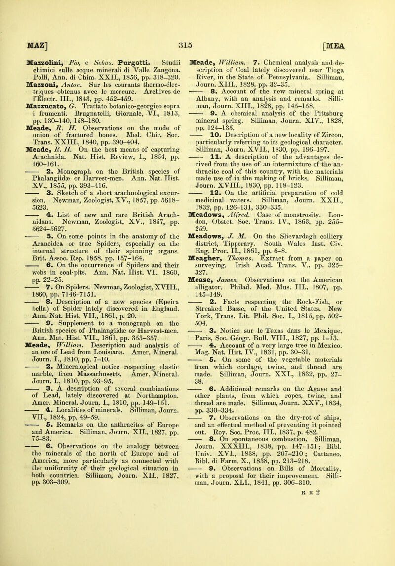 Mazzolini, Pio, e Sebas. Purgotti. Studii chimici sulle acque minerali di Valle Zangona. PoUi, Ann. di Chim. XXII., 1856, pp. 318-320. Mazzoni, Anton. Sur les courants thermo-elec- triques obtenus avec le mercure. Archives de I'Blectr. III., 1843, pp. 452-459. Mazzucato, G. Trattato botanico-georgico sopra i frumenti. Brugnatelli, Giornale, VI., 1813, pp. 130-140, 158-180. Meade, B. H. Observations on the mode of union of fractured bones. Med. Chir. Soc. Trans. XXIII., 1840, pp. 390-404. Meade, B.. H. On the best means of capturing Arachnida. Nat. Hist. Review, I., 1854, pp. 160-161. 2. Monograph on the British species of Phalangiidaa or Harvest-men. Ann. Nat. Hist. XV., 1855, pp. 393-416. 3. Sketch of a short arachnological excur- sion. Nevk^man, Zoologist, XV., 1857, pp. 5618- 5623. 4. List of new and rare British Arach- nidans. Newman, Zoologist, XV., 1857, pp. 5624-5627. • 5. On some points in the anatomy of the Araneidea or true Spiders, especially on the internal structure of their spinning organs. Brit. Assoc. Eep. 1858, pp. 157-164. 6. On the occurrence of Spiders and their webs in coal-pits. Ann. Nat. Hist. VI., 1860, pp. 22-25. 7. On Spiders. Newman, Zoologist, XVIII., 1860, pp. 7146-7151. 8. Description of a new species (Epeira bella) of Spider lately discovered in England. Ann. Nat. Hist. VII., 1861, p. 20. 9. Supplement to a monograph on the British species of Phalangiidae or Harvest-men. Ann. Mat. Hist. VII., 1861, pp. 353-357. Meade, William. Description aud analysis of an ore of Lead from Louisiana. Amer. Mineral. Journ. L, 1810, pp. 7-10. 2. Mineralogical notice respecting elastic marble, from Massachusetts. Amer. Mineral. Journ. I., 1810, pp. 93-95. —— 3. A description of several combinations of Lead, lately discovered at Northampton. Amer. Mineral. Journ. I., 1810, pp. 149-151. 4. Localities of minerals. Silliman, Journ. VII., 1824, pp. 49-59. 5. Remarks on the anthracites of Europe and America. Silliman, Journ. XII., 1827, pp. 75-83. 6. Observations on the analogy between the minerals of the north of Europe and of America, more particularly as connected with the uniformity of their geological situation in both countries. Silliman, Journ. XII., 1827, pp. 303-309. Meade, William. 7. Chemical analysis and de- scription of Coal lately discovered near Tioga River, in the State of Pennsylvania. Silliman, Journ. XIIL, 1828, pp. 32-35. • 8. Account of the new mineral spring at Albany, with an analysis and remarks. Silli- man, Journ. XIIL, 1828, pp. 145-158. 9. A chemical analysis of the Pittsburg mineral spring. Silliman, Journ. XIV., 1828, pp. 124-135. 10. Description of a new locality of Zircon, particularly referring to its geological character. Silliman, Journ. XVIL, 1830, pp. 196-197. 11. A description of the advantages de- rived from the use of an intermixture of the an- thracite coal of this country, with the materials made use of in the making of bricks. Silliman, Journ. XVIIL, 1830, pp. 118-123. 12. On the artificial preparation of cold medicinal waters. Silliman, Journ. XXII., 1832, pp. 126-131, 330-335. Meadows, Alfred. Case of monstrosity. Lon- don, Obstet. Soc. Trans. IV., 1863, pp. 255- 259. Meadows, J. M. On the Slievardagh colliery district, Tipperary. South Wales lust. Civ. Eng. Proc. II., 1861, pp. 6-8. Meagher, Thomas. Extract from a paper on surveying. Irish Acad. Ti-ans. V., pp. 325- 327. Mease, James. Observations on the American alligator. Philad. Med. Mus. HI., 1807, pp. 145-149. 2. Facts respecting the Rock-Fish, or Streaked Basse, of the United States. New York, Trans. Lit. Phil. Soc. L, 1815, pp. 502- 504. 3. Notice sur le Texas dans le Mexique. Paris, Soc. Geogr. Bull. VIIL, 1827, pp. 1-13. 4. Account of a very large tree in Mexico. Mag. Nat. Hist. IV., 1831, pp. 30-31. 5. On some of the vegetable materials from which cordage, twine, and thread are made. Silliman, Journ. XXL, 1832, pp. 27- 38. 6. Additional remarks on the Agave and other plants, from which ropes, twine, and thread are made. SiUiman, Journ. XXV., 1834, pp. 330-334. 7. Observations on the dry-rot of ships, and an effectual method of preventing it pointed out. Roy. Soc. Proc. IIL, 1837, p. 482. 8. On spontaneous combustion. Silliman, Journ. XXXHL, 1838. pp. 147-151; Bibl. Univ. XVI., 1838, pp. 207-210; Cattaneo, Bibl. di Farm. X., 1838, pp. 213-218. 9. Observations on Bills of Mortality, with a proposal for their improvement. Silli- man, Journ. XLL, 1841, pp. 306-310. R R 2