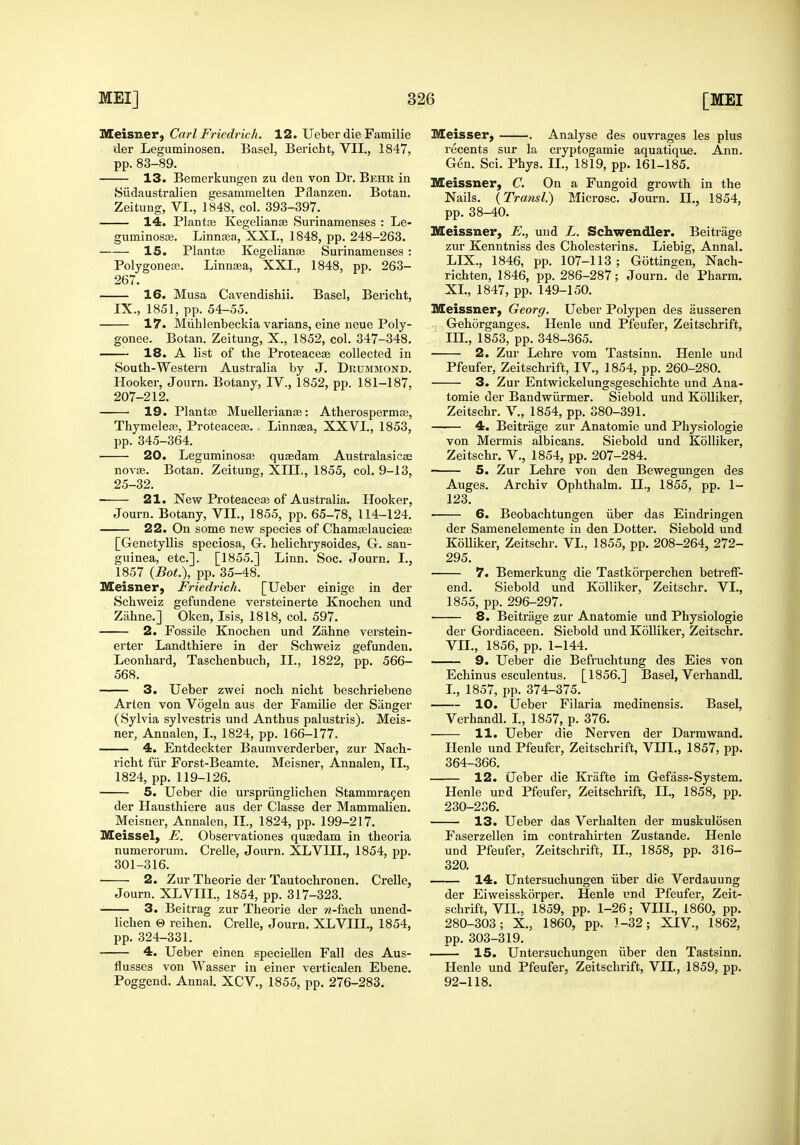 Meisner, Carl Fricdrich. 12. Ueber die Familie der Leguminosen. Basel, Bericht, VII., 1847, pp. 83-89. 13. Bemerkungen zu den von Dr. Behk in Siidaustralien gesammelten Pilanzen. Botan. Zeitung, VI., 1848, col. 393-397. 14. Plantte Kegelianae Surinamenses : Le- guminosse. Linntea, XXL, 1848, pp. 248-263. 15. Planta3 Kegelianai Surinamenses : Polygonea3. Linnaea, XXI., 1848, pp. 263- 267. 16. Musa Cavendishii. Basel, Bericht, IX., 1851, pp. 54-55. 17. Miihlenbeckia varians, eine neue Poly- gonee. Botan. Zeitung, X., 1852, col. 347-348. 18. A list of the Proteacese collected in South-Western Australia by J. Drummond. Hooker, Journ. Botany, IV., 1852, pp. 181-187, 207-212. 19. Plantte Muellerianse: Atherosperma;, Thymeleaj. ProteacefE. . Linntea, XXVI., 1853, pp. 345-364. 20. Leguminosa3 quasdam Australasicas novae. Botan. Zeitung, XIII., 1855, col. 9-13, 25-32. 21. New Proteaceaa of Australia. Hooker, Journ. Botany, VII., 1855, pp. 65-78, 114-124. 22. On some new species of Cham£elaucie£e [Genetyllis speciosa, Gr. helichrysoides, G. san- guinea, etc.]. [1855.] Linn. Soc. Journ. I., 1857 {Bot.), pp. 35-48. Meisner, Friedrich. [Ueber einige in der Schweiz gefundene versteinerte Knochen und Ziihne.] Oken, Isis, 1818, col. 597. 2. Fossile Knochen und Zahne verstein- erter Landthiere in der Schweiz gefunden. Leonhard, Taschenbuch, II., 1822, pp. 566- 568. 3. Ueber zwei noch nicht beschriebene Arten von Vogeln aus der Familie der Sanger (Sylvia sylvestris und Anthus palustris). Meis- ner, Annalen, I., 1824, pp. 166-177. 4. Entdeckter Baumverderber, zur Nach- richt fiir Forst-Beamte. Meisner, Annalen, II., 1824, pp. 119-126. 5. Ueber die urspriinglichen Stammragen der Hausthiere aus der Classe der Mammalien. Meisner, Annalen, II., 1824, pp. 199-217. Meissel, E. Observationes qu^dam in theoria numerorum. Crelle, Journ. XLVIIL, 1854, pp. 301-316. 2. Zur Theorie der Tautochronen. Crelle, Journ. XLVIIL, 1854, pp. 317-323. 3. Beitrag zur Theorie der w-fach unend- lichen © reihen. Crelle, Journ. XLVIIL, 1854, pp. 324-331. 4. Ueber einen specieUen Fall des Aus- flusses von Wasser in einer verticalen Ebene. Poggend. Annal. XCV., 1855, pp. 276-283. Meisser, . Analyse des ouvrages les plus recents sur la cryptogamie aquatique. Ann. Gen. Sci. Phys. IL, 1819, pp. 161-185. Meissner, C. On a Fungoid growth in the Nails. {Transl.) Microsc. Journ. IL, 1854, pp. 38-40. Meissner, E., und L. Schwendler. Beitrage zur Kenntniss des Cholesterins. Liebig, Annal. LIX., 1846, pp. 107-113; Gottingen, Nach- richten, 1846, pp. 286-287; Journ. de Pharm. XL, 1847, pp. 149-150. Meissner, Georg. Ueber Polypen des ausseren Gehorganges, Henle und Pfeufer, Zeitschrift, m., 1853, pp. 348-365. 2. Zur Lehre vom Tastsinn. Henle und Pfeufer, Zeitschrift, I V, 1854, pp. 260-280. 3. Zur Entwickelungsgeschichte und Ana- tomic der Bandwilrmer. Siebold und Kolliker, Zeitschr. V., 1854, pp. 380-391. 4. Beitrage zur Anatomie und Physiologic von Mermis albicans. Siebold und Kolliker, Zeitschr. V., 1854, pp. 207-284. 5. Zur Lehre von den Bewegungen des Auges. Archiv Ophthalm. IL, 1855, pp. 1- 123. 6. Beobachtungen iiber das Eindringen der Samenelemente in den Dotter. Siebold und Kolliker, Zeitschr. VI., 1855, pp. 208-264, 272- 295. 7. Bemerkung die Tastkorperchen betreff- end. Siebold und Kdlliker, Zeitschr. VL, 1855, pp. 296-297. 8. Beitrage zur Anatomie und Physiologic der Gordiaceen. Siebold und KoUiker, Zeitschr. VIL, 1856, pp. 1-144. 9. Ueber die Befruchtung des Eies von Echinus esculentus. [1856.] Basel, Verhandl. L, 1857, pp. 374-375. 10. Ueber Filaria medinensis. Basel, Verhandl. L, 1857, p. 376. ■ 11. Ueber die Nerven der Darmwand. Henle und Pfeufer, Zeitschrift, VIII., 1857, pp. 364-366. 12. Ueber die Krafte im Gefass-System. Henle urd Pfeufer, Zeitschrift, IL, 1858, pp. 230-236. 13. Ueber das Verbal ten der muskulosen Faserzellen im contrahirten Zustande. Henle und Pfeufer, Zeitschrift, IL, 1858, pp. 316- 320. 14. Untersuchungen iiber die Verdauung der Eiweisskorper. Henle vmd Pfeufer, Zeit- schrift, VIL, 1859, pp. 1-26; VIII., 1860, pp. 280-303; X., 1860, pp. 1-32; XIV., 1862, pp. 303-319. 15. Untersuchungen iiber den Tastsinn. Henle und Pfeufer, Zeitschrift, VIL, 1859, pp. 92-118.