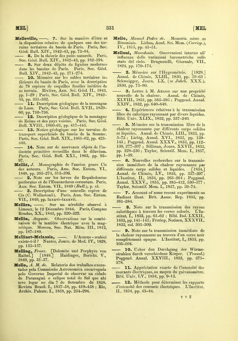 Melleville, . 7. Sur la maniere d'etre et la disposition relative de quelques uns des ter- rains tertiaires du bassin de Paris. Paris, Soc. Geol. Bull. XIV., 1842-43, pp. 73-84. 8. De la theorie des puits naturels. Paris. Soc. Geol. Bull. XIV., 1842-43, pp. 182-194. 9. Sur deux depots de lignites modernes dans les bassins de Paris. Paris, Soc. Geol. Bull. XIV., 1842-43, pp. 271-274. 10. Memoire sur les sables tertiaires in- ferieurs du bassin de Paris, avec la description de 78 especes de coquilles fossiles inedites de ce terrain. Riviere, Ann. Sci. Geol. II., 1843, pp. 1-29 ; Paris, Soc. Geol. Bull. XIV., 1842- 43, pp. 331-332. 11, Description geologique de la montagne de Laon. Paris, Soc. Geol. Bull. XVII., 1859- 60, pp. 710-736. 12. Description geologique de la montagne de Reims et des pays voisins. Paris. Soc. Geol. Bull. XVIII., 1860-61, pp. 417-445. 13. Notice geologique sur les terrains de transport suoerficiels du bassin de la Somme. Paris, Soc. Geol. Bull. XIX., 1861-62, pp. 423- 440. 14. Note sur de nouveaux objets de I'in- dustrie primitive recueillis dans le diluvium. Paris, Soc. Geol. Bull. XXL, 1868, pp. 93- 97. Mellie, J. Monographic de I'ancien genre Cis des auteurs. Paris, Ann. Soc. Entom. VI., 1848, pp. 205-274, 313-396. 2. Note sur les larves du Ropalodontus perforatus et de I'Ennearthron cornutum. Paris, Ann. Soc. Entom. VII., 1849 {Bull), p. xl. 3. Description d'une nouvelle espece de Cis (C. Wollastonii). Paris, Ann. Soc. Entom. VII., 1849, pp. Ixxxvi-lxxxvii. Melliez, . Sur un aerolithe observe a Limoux, le 12 Decembre 1844. Paris, Comptes Rendus, XX., 1845, pp. 320-322. Mellin, Auguste. Observations sur la combi- naison de la matiere electrique avec la mag- netique. Moscou, Soc. Nat. Mem. III., 1812, pp. 187-189. Mellinet-Melassis, . L'Acarus - scabiei existe-t-il ? Nantes, Journ. de Med. IV., 1828, pp. 155-157. Melling) Franz. [Dolomite und Porphyre von Raibel.] [1848.] Haidinger, Bericht. V., 1849, pp. 31-37. Mello, A. M. de. Relatorio dos trabalhos execu- tados pela Commissao Astronomica encarregada pelo Governo Imperial de observar na cidade de Paranagua o eclipse total do Sol que ahi teve logar no dia 7 de Setembro de 1858. Revista Brazil. I., 1857-58, pp. 419-458 ; Rio, Archiv. Palestr. I., 1858, pp. 254-294. MellO) Manocl Pedro de. Memoria sobre as Binomials. Lisboa, Acad. Sci. Mem. {Corrisp.), IV., 1815, pp. 41-51. Melloni, Macedonio. Osservazioni intorno all' influenza delle variazioni baroraetriche sullo stato del cielo. Brugnatelli, Giornale, VII., 1824, pp. 170-174. 2. Memoire sur I'Hygrometrie. [1829.] Annal. de Chimie, XLIU., 1830, pp. 39-63 ; Schweigger, Journ. LX. (= Jahrb. XXX.), 1830, pp. 75-80. 3. Lettre a M. Aeago sur uue propriete nouvelle de la chaleur. Annal. de Chimie, XLVIII., 1831, pp. 385-395 ; Poggend. Annal. XXIV., 1832, pp. 640-648. 4. Experiences relatives a la transmission libre du calorique rayonnant par divers liquides. Bibl. Univ. XLIX., 1832, pp. 337-340. 5. Memoire sur la transmission libre de la chaleur rayonnante jiar differents corps solides et liquides. Annal. de Chimie, LIIL, 1833, pp. 5-73 ; Liebig, Annal. XVL, 1835, pp. 139- 143 ; Poggend. Annal. XXXV., 1835, pp. 112- 138, 277-307 ; SiUiman, Journ. XXVIL, 1835, pp. 228-236 ; Taylor, Scientif. Mem. L, 1837, pp. 1-39. 6. Nouvelles recherches sur la transmis- sion immediate de la chaleur rayonnante par differents corps solides et liquides. [1834.] Annal. de Chimie, LV., 1833, pp. 337-397; L'Institut, II., 1834, pp. 263-264; Poggend. Annal. XXXV., 1835, pp. 385-412, 530-577 ; Taylor, Scientif. Mem. L, 1837, pp. 39-74, 7. Account of some recent experiments on Radiant Heat. Brit, Assoc. Rep. 1833, pp. 381-384. 8. Note sur la transmission des rayons calorifiques a travers les veiTCS colores. L'In- stitut, L, 1833, pp. 61-62 ; Bibl. Ital. LXXIL, 1833, pp. 141-143; Froriep, Notizen, XXXVH., 1833, col. 305-309. 9. Note sur la transmission immediate de la chaleur rayonnante au travers d'un verre noir completement opaque. L'Institut, I., 1833, pp. 103-104. 10. Ueber den Durchgang der Warme- strahlen durch verschiedene Korper. {Transl.) Poggend. Annal. XXVIII., 1833, pp. 371- 378. 11. Appreciation exacte de I'intensite des courants electriques, au moyen du galvanometre. Bibl. Univ. LV., 1834, pp. 9-15. 1 12. Methode pour determiner les rapports d'intensite des courants electriques. L'Institut, II., 1834, pp. 43-44. T T 2
