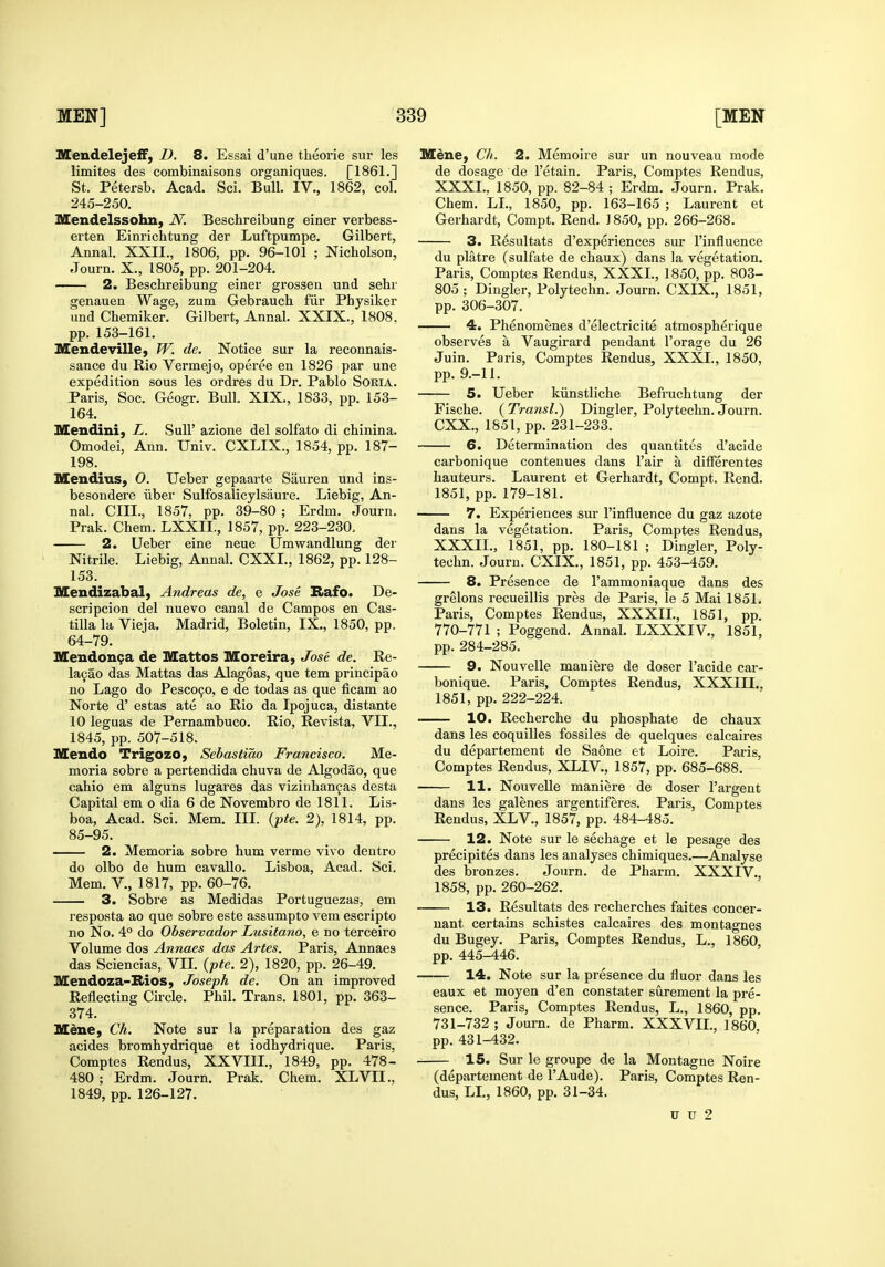 MendelejefF, D. 8. Essai d'une theorie sur les limites des combinaisons organiques. [1861.] St. Petersb. Acad. Sci. Bull. IV., 1862, col. 245-250. Mendelssohn, N. Beschreibung einer verbess- erten Einrichtung der Luftpumpe. Gilbert, Annal. XXII., 1806, pp. 96-101 ; Nicholson, Journ. X., 1805, pp. 201-204. 2. Beschreibung einer grossen und sehr genauen Wage, zum Gebrauch fur Physiker imd Chemiker. Gilbert, Annal. XXIX., 1808. pp. 153-161. Mendeville, W. de. Notice sur la reconnais- sance du Rio Vermejo, operee en 1826 par une expedition sous les ordres du Dr. Pablo Soria. Paris, Soc. Geogr. Bull. XIX., 1833, pp. 153- 164. Mendini, L. SuU' azione del solfato di chinina. Omodei, Ann. Univ. CXLIX., 1854, pp. 187- 198. Mendius, 0. Ueber gepaarte Sauren und ins- besondere iiber Sulfosalicylsaure. Liebig, An- nal. cm., 1857. pp. 39-80 ; Erdm. Journ. Prak. Chem. LXXII., 1857, pp. 223-230, 2. Ueber eine neue Umwandlung der • Nitrile. Liebig, Annal. CXXI., 1862, pp. 128- 153. Mendizabal, Andreas de, e Jose Rafo. De- scripcion del nuevo canal de Campos en Cas- tilla la Vieja. Madrid, Boletin, IX., 1850, pp. 64-79. Mendon^a de Mattos Moreira, Jose de. Ee- la9ao das Mattas das Alagoas, que tem principao no Lago do Pesc09o, e de todas as que ficam ao Norte d' estas ate ao Eio da Ipojuca, distante 10 leguas de Pernambuco. Rio, Revista, VII., 1845, pp. 507-518. Slendo Trigozo, Sebastiao Francisco. Me- moria sobre a pertendida chuva de Algodao, que cahio em alguns lugares das viziuhancas desta Capital em o dia 6 de Novembro de 1811. Lis- boa, Acad. Sci. Mem. III. {pte. 2), 1814, pp. 85-95. 2. Memoria sobre hum verme vivo dentro do olbo de hum cavallo. Lisboa, Acad. Sci. Mem. v., 1817, pp. 60-76. 3. Sobre as Medidas Portuguezas, em resposta ao que sobre este assumpto vera escripto no No. 4° do Observador Lusitano, e no terceiro Volume dos Annaes das Aries. Paris, Annaes das Sciencias, VII. (pte. 2), 1820, pp. 26-49. Mendoza-Bios, Joseph de. On an improved Reflecting Circle. Phil. Trans. 1801, pp. 363- 374. Mene, Ch. Note sur la preparation des gaz acides bromhydrique et iodhydrique. Paris, Comptes Rendus, XXVIII., 1849, pp. 478- 480 ; Erdm. Journ. Prak. Chem. XLVII., 1849, pp. 126-127. Mene, Ch. 2. Memoire sur un nouveau mode de dosage de I'etain. Paris, Comptes Rendus, XXXI. , 1850, pp. 82-84 ; Erdm. Journ. Prak. Chem. LL, 1850, pp. 163-165 ; Laurent et Gerhardt, Compt. Rend. ] 850, pp. 266-268. 3. Resultats d'experiences sur I'influence du platre (sulfate de chaux) dans la vegetation. Paris, Comptes Rendus, XXXI., 1850, pp. 803- 805; Dingier, Polytechn. Journ. CXIX., 1851, pp. 306-307. 4. Phenomenes d'electricite atmospherique observes a Vaugirard pendant I'orage du 26 Juin. Paris, Comptes Rendus, XXXI., 1850, pp. 9.-11. 5. Ueber kiinstliche Befruchtung der Fische. ( Transl.) Dingier, Polytechn. Journ. CXX., 1851, pp. 231-233, 6. Determination des quantites d'acide carbonique contenues dans Fair a difierentes hauteurs. Laurent et Gerhardt, Compt. Rend. 1851, pp. 179-181. 7. Experiences sur I'influence du gaz azote dans la vegetation. Paris, Comptes Rendus, XXXII. , 1851, pp. 180-181 ; Dingier, Poly- techn. Journ. CXIX., 1851, pp. 453-459. 8. Presence de I'ammoniaque dans des grelons recueillis pres de Paris, le 5 Mai 1851. Paris, Comptes Rendus, XXXIL, 1851, pp. 770-771 ; Poggend. Annal. LXXXIV., 1851, pp. 284-285. 9. Nouvelle maniere de doser I'acide car- bonique. Paris, Comptes Rendus, XXXIII., 1851, pp. 222-224. ■ 10. Recherche du phosphate de chaux dans les coquilles fossiles de quelques calcaires du departement de Saone et Loire. Paris, Comptes Rendus, XLIV., 1857, pp. 685-688. 11. Nouvelle maniere de doser I'argent dans les galenes argentiferes. Paris, Comptes Rendus, XLV., 1857, pp. 484-485. 12. Note sur le sechage et le pesage des precipites dans les analyses chimiques.—Analyse des bronzes. Journ. de Pharm. XXXIV., 1858, pp. 260-262. 13. Resultats des recherches faites concer- uant certains schistes calcaires des montagnes du Bugey. Paris, Comptes Rendus, L., 1860, pp. 445-446. 14. Note sur la presence du fluor dans les eaux et moyen d'en constater surement la pre- sence. Paris, Comptes Rendus, L., 1860, pp. 731-732 ; Journ. de Pharm. XXXVIL, 1860 pp. 431-432. IS. Sur le groupe de la Montague Noire (departement de I'Aude). Paris, Comptes Ren- dus, LL, 1860, pp. 31-34. u u 2