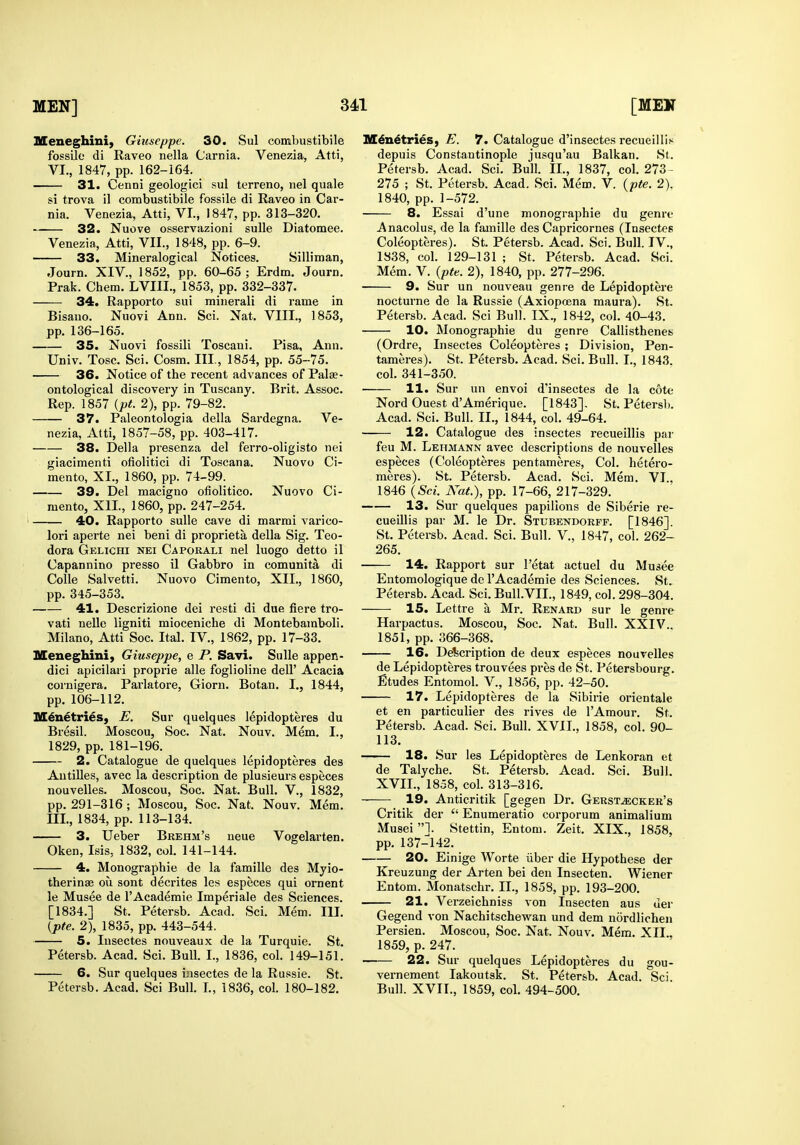 Meneghini, Giuseppe. 30. Sul combustibile fossile di Raveo nella Carnia. Venezia, Atti, VI., 1847, pp. 162-164. 31. Cenni geologici sul terreno, nel quale si trova il combustibile fossile di Raveo in Car- nia. Venezia, Atti, VI., 1847, pp. 313-320. 32. Nuove osservazioni sulle Diatomee. Venezia, Atti, VII., 1848, pp. 6-9. 33. Mineralogical Notices. Silliman, Journ. XIV., 1852, pp. 60-65 ; Erdm. Journ. Prak. Chem. LVIII., 1853, pp. 332-337. 34. Rapporto sui miuerali di rame in Bisano. Nuovi Ann. Sci. Nat. VIII,, 1853, pp. 136-165. 35. Nuovi fossili Toscani. Pisa, Ann. Univ. Tosc. Sci. Cosm. Ill, 1854, pp. 55-75. 36. Notice of the recent advances of Palae- ontological discovery in Tuscany. Brit. Assoc. Rep. 1857 {pt. 2), pp. 79-82. 37. Paleontologia della Sardegna. Ve- nezia, Atti, 1857-58, pp. 403-417. 38. Delia presenza del ferro-oligisto nei giacimenti ofiolitici di Toscana. Nuovo Ci- mento, XI., 1860, pp. 74-99. 39. Del macigno ofiolitico. Nuovo Ci- raento, XII., 1860, pp. 247-254. 40. Rapporto sulle cave di marmi varico- lori aperte nei beni di proprieta della Sig. Teo- dora Gelichi nei Caporali nel luogo detto il Capannino presso il Gabbro in comunita di Colle Salvetti. Nuovo Cimento, XII., 1860, pp. 345-353. 41. Descrizione dei resti di due fiere tro- vati nelle ligniti mioceniche di Montebamboli. Milano, Atti Soc. Ital. IV., 1862, pp. 17-33. Meneghini, Giuseppe, e P. Savi. Sulle appen- dici apicilari proprie alle foglioline dell' Acacia cornigera. Parlatore, Giorn. Botan. I., 1844, pp. 106-112. M^netries, E. Sur quelques lepidopteres du Bresil. Moscou, Soc. Nat, Nouv, Mem, I., 1829, pp. 181-196. 2. Catalogue de quelques lepidopteres des Antilles, avec la description de plusieurs especes nouvelles. Moscou, Soc, Nat, Bull. V,, 1832, pp, 291-316; Moscou, Soc, Nat, Nouv, Mem, III,, 1834, pp, 113-134, 3. Ueber Brehm's neue Vogelarten. Oken, Isis, 1832, col, 141-144, 4. Monographie de la famille des Myio- therinse ou sont decrites les especes qui ornent le Musee de I'Academie Imperiale des S<;iences, [1834,] St, Petersb. Acad. Sci. Mem. Ill, {pte. 2), 1835, pp, 443-544. 5. Insectes nouveaux de la Turquie. St. Petersb, Acad. Sci, Bull, L, 1836, col, 149-151, 6. Sur quelques iusectes de la Russie. St. Petersb. Acad. Sci Bull. I., 1836, col. 180-182. M6n6tries, E. 7. Catalogue d'insectes recueillis depuis Constantinople jusqu'au Balkan. St. Petersb. Acad. Sci. Bull. IL, 1837, col. 273- 275 ; St. Petersb. Acad. Sci. Mem. V. {pte. 2). 1840, pp. 1-572. 8. Essai d'une monographie du genre Anacolus, de la famille des Capricornes (Insectes Coleopteres). St. Petersb. Acad. Sci. Bull. TV., 1838, col. 129-131 ; St. Petersb. Acad. Sci. Mem. V. {pte. 2), 1840, pp. 277-296. 9. Sur un nouveau genre de Lepidoptere nocturne de la Russie (Axiopoena maura). St. Petersb. Acad. Sci Bull. IX., 1842, col. 40-43, 10. Monographie du genre Callisthenes (Ordre, Insectes Coleopteres ; Division, Pen- tameres), St. Petersb. Acad, Sci, Bull, I,, 1843. col. 341-350. 11. Sur un envoi d'insectes de la cote Nord Quest d'Amerique, [1843], St, Petersb, Acad, Sci. Bull. II., 1844, col, 49-64, 12. Catalogue des insectes recueillis par feu M. Lehmann avec descriptions de nouvelles especes (Coleopteres pentameres. Col. hetero- meres). St. Petersb. Acad. Sci. Mem. VI., 1846 {Sci. Nat.), pp, 17-66, 217-329, 13. Sur quelques papillons de Siberie re- cueillis par M. le Dr, Stubendorff, [1846]. St. Petersb, Acad. Sci. Bull. V., 1847, col. 262- 265. 14. Rapport sur I'etat actuel du Musee Entomologique de I'Academie des Sciences. St, Petersb, Acad. Sci, Bull,VII,, 1849, col, 298-304. 15. Lettre a Mr, Renard sur le genre Harpactus, Moscou, Soc, Nat, Bull. XXIV.. 1851, pp. 366-368. 16. Description de deux especes nouvelles de Lepidopteres trouvees pres de St. Petersbourg. Etudes Entomol. V., 1856, pp. 42-50. 17. Lepidopteres de la Sibirie orientale et en particulier des rives de I'Amour. St. Petersb. Acad. Sci. Bull. XVIL, 1858, col. 90- 113. 18. Sur les Lepidopteres de Lenkoran et de Talyche. St. Petersb. Acad, Sci, Bull. XVII,, 1858, col, 313-316, 19. Anticritik [gegen Dr, Gerst^cker's Critik der  Enumeratio corporum animalium Musei 1. Stettin, Entom. Zeit, XIX,, 1858, pp, 137-142, 20. Einige Worte iiber die Hypothese der Kreuzuug der Arten bei den Insecten, Wiener Entom, Monatschr, IL, 1858, pp, 193-200, 21. Verzeichniss von Insecten aus uer Gegend von Nachitschewan und dem nordliohen Persien. Moscou, Soc, Nat, Nouv. Mem, XII,, 1859, p. 247. ■—— 22. Sur quelques Lepidopteres du gou- vernement lakoutsk. St. Petersb, Acad. Sci, Bull. XVIL, 1859, col, 494-500,