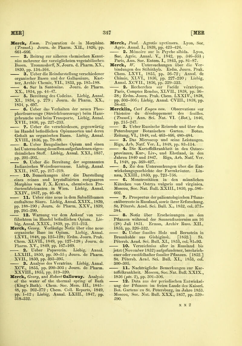 Merck, Emm. Preparation de la Morphine. {Transl.) Journ. de Pharm. XII., 1826, pp. 661-666. 2. Beitrag zur naheren chemischen Kennt- niss mehrerer der vorzilglichsten vegetabilischeu Basen. TrommsdorfF, N. Journ. d. Pharm. XX., 1830, pp. 134-164. 3. Ueber die Reindarstellung verschiedener organischer Basen und der Gallussaure. Kast- ner, Archiv Chemie, VII., 1833, pp. 185-188. 4. Sur la Santonine. Journ. de Pharm. XX., 1834, pp. 44-47. 5. Bereitung des Codeins. Liebig, Annal. XI., 1834, p. 279 ; Journ. de Pharm. XX., 1834, p. 697. 6. Ueber das Verhalten der neuen Phos- phorfeuerzeuge (Streichfeuerzeuge) beim Haus- gebrauche und beim Transporte. Liebig, Annal. XVII., 1836, pp. 227-233. —— 7. Ueber die verschiedeuen, gegenwartig im Handel befindlichen Opiumsorten und deren Gehalt an organischen Basen. Liebig, Annal. XVIIL, 1836, pp. 79-89. 8. Ueber Bengalisches Opium und einen bei Untersuchung desselben aufgefundenen eigen- thiimlichen StofF. Liebig, Annal. XXL, 1837, pp. 201-205. ■ 9. Ueber die Bereitung der sogenannten Indianischen Weissfeuermasse. Liebig, Annal. XXIL, 1837, pp. 217-219. ■ 10. Bemerkungen iiber die Darstellung eines reinen und krystallisirten essigsauren Morphins von F. X. Kukla, chemischen Pro- ductenfabricanten in Wien. Liebig, Annal. XXIV., 1837, pp. 46-48. —— 11. Ueber eine neue in dem Sabadillsamen enthaltene Saure. Liebig, Annal. XXIX., 1839, pp. 188-190 ; Journ. de Pharm. XXV., 1839, pp. 295-299. 12. Warnung vor dem Ankauf von ver- falschtem im Handel befindlichen Opium. Lie- big, Annal. XXIX., 1839, pp. 211-213. Merck, Georg. Vorlaufige Notiz iiber eine neue organische Base im Opium. Liebig, Annal. LXVL, 1848, pp. 125-128; Erdm. Journ. Prak. Chem. XLVIL, 1849, pp. 127-128 ; Journ. de Pharm. XV., 1849, pp. 167-169. 2. Ueber Papaverin. Liebig, Annal. LXXIIL, 1850, pp. 50-55 ; Journ. de Pharm. XVIL, 1850, pp. 393-395. 3. Analyse des Veratrins. Liebig, Annal. XCV., 1855, pp. 200-303 ; Journ. de Pharm. XXVIIL, 1855, pp. 319-320. Merck, Georg, and Robert Galloway. Analysis of the water of the thermal sjiring of Bath (King's Bath). Chem. Soc. Mem. IH., 1845- 48, pp. 262-272 ; Chem. Coll. Reports, 1849, pp. 1-12 ; Liebig, Annal. LXIIL, 1847, pp. 318-332. Merck, Paul. Agrotis uyctimera. Lyon, Soc. Agric. Annal. L, 1838, pp. 423-424. 2. Memoire sur la Psyche albida. Lyon, Soc. Agric. Annal. V., 1842, pp. 346-35] ; Paris, Ann. Soc. Entora. I., 1843, pp. 81-87. Merck, W\ Untersuchungen iiber die Ver- bindungen des Stibathyls. Erdm. Journ. Prak, Chem. LXVL, 1855, pp. 56-72; Annal. de Chimie, XLVL, 1856, pp. 227-230; Liebig, Annal. XCVIL, 1856, pp. 329-333. 2. Recherches sur I'acide veratrique. Paris, Comptes Rendus, XLVIL, 1858, pp. 36- 38; Erdm. Journ. Prak. Chem. LXXIV., 1858, pp. 503-505; Liebig, Annal. CVIIL, 1858, pp. 58-62. Mercklin, Carl Eugen von. Observations sur I'histoire du developpement des feuilles. {Transl.) Ann. Sci. Nat. VI. {Bat), 1846, pp. 215-247. 2. Ueber Russische Reisende und iiber den Petersburger Botanischen Garten. Botan. Zeitung, VL, 1848, col. 463-466, 480-484. 3. Das Microscop und seine Leistungen. Riga, Arb. Natf. Ver. I., 1848, pp. 83-114. 4. Die Kartoffelkrankheit in den Ostsee- provinzen, Kur-, Liv-, und Ehstland, in den Jahren 1840 und 1847. Riga, Arb. Natf. Ver. I., 1848, pp. 369-427. 5. Zu den Untersuchungen iiber die Ent- wickelungsgeschichte der Farrnkriiuter. Lin- naja, XXIIL, 1850, pp. 723-756. 6. Monstrositaten in den mannlichen Kiitzchen von Ostrya vulgaris und virginica. Moscou, Soc. Nat. Bull. XXIIL, 1850, pp. 586- 602. 7. Prospectus der palaontologischen Pflanz- eniiberreste in Russland, sowie ihrer Erforschung. St. Petersb. Acad. Sci. Bull. X., 1852, col. 373- 384. 8. Notiz uber Erscheinungen an den Pflanzen wahrend der Sonnenfinsterniss am 16 (28) JuU 1851. Erman, Archiv Russ. XII., 1853, pp. 326-332. 9. Ueber fossiles Holz und Bernstein in Braunkohle aus Gishiginsk. [1852.] St. Petersb. Acad. Sci. Bull. XL, 1853, col. 81-93. 10. Verzeichniss aller in Russland bis jetzt (November 1852) aufgefundener, beschrieb- ener oder zweifelhafter fossiler Pflanzen. [1852.] St. Petersb. Acad. Sci. Bull, XL, 1853, col. 300-305. 11. Nachtragliche Bemerkungen zur Kar- toffelkrankheit. Moscou, Soc. Nat. Bull. XXIX., 1856 {pte. 2), pp. 301-306. 12. Data aus der periodischen Eutwickel- ung der Pflanzen im ft-eien Lande des Kaiserl, Bot. Gartens zu St. Petersburg, im Jahre 1853. Moscou, Soc. Nat. Bull. XXX., 1857, pp. 559- 590. X X 2