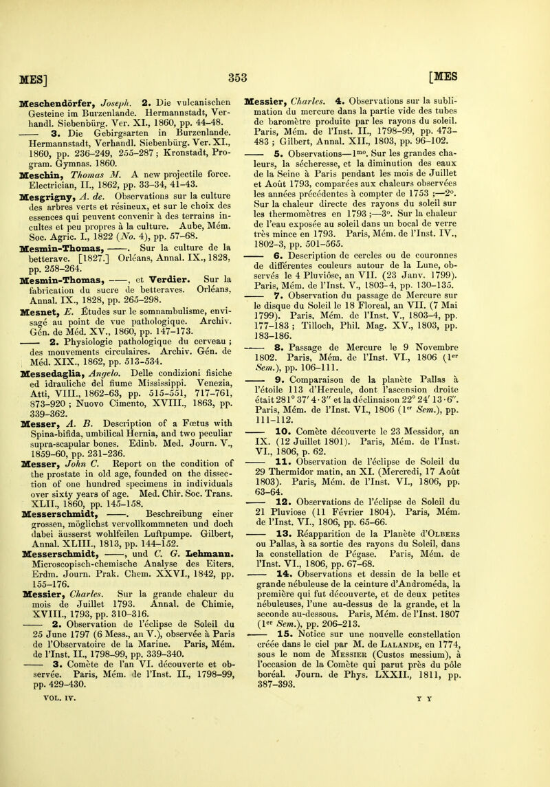 Meschendorfer, Josep/i. 2. Die vulcanischen Gesteine im Buizenlande. Hermannstadt, Ver- handl. Siebenbiirg. Ver. XL, 1860, pp. 44-48. 3. Die Gebirgsarten in Burzenlande. Hermannstadt, Verhandl. Siebenburg. Ver. XI., 1860, pp. 236-249, 255-287; Kronstadt, Pro- gram. Gymnas. 1860. Meschin, Thomas M. A new projectile force. Electrician, II., 1862, pp. 33-34, 41-43. Mesgrigny, A. de. Observations sur la culture des arbres verts et resineux, et sur le choix des essences qui peuvent convenir a des terrains in- cultes et peu propres a la culture. Aube, Mem. Soc. Agric. I., 1822 {No. 4), pp. 57-68. Mesmin-Thomas, . Sur la culture de la betterave. [1827.] Orleans, Annal. IX., 1828, pp. 258-264. Mesmin-Thomas, , et Verdier. Sur la fabrication du sucre de betteraves. Orleans, Annal. IX., 1828, pp. 265-298. Mesnet, E. Etudes sur le somnambulisme, envi- sage au point de vue pathologique. Archiv. Gin. de Med. XV., 1860, pp. 147-173. 2. Physiologic pathologique du cerveau ; des mouvements circulaii-es. Archiv. Gen. de Med. XIX., 1862, pp. 513-534. Messedaglia, Angelo. Delle condizioni fisiche ed idrauliche del flume Mississippi. Venezia, Atti, VIIL, 1862-63, pp. 515-551, 717-761, 873-920 ; Nuovo Cimento, XVIII., 1863, pp. 339-362. Messer, A. B. Description of a Foetus with Spina-bifida, umbilical Hernia, and two peculiar supra-scapular bones. Edinb. Med. Journ. V., 1859-60, pp. 231-236. Messer, John C. Report on the condition of the prostate in old age, founded on the dissec- tion of one hundred specimens in individuals over sixty years of age. Med. Chir. Soc. Trans. XLII., 1860, pp. 145-158. Messerschmidt, . Beschreibung einer grossen, moglichst vervollkommneten und doch dabei ausserst wohlfeilen Luftpumpe. Gilbert, Annal. XLIIL, 1813, pp. 144-152. Messerschmidt, , und C. G. Lehmann. Microscopisch-chemische Analyse des Eiters. Erdm. Journ. Prak. Chem. XXVI., 1842, pp. 155-176. Messier, Charles. Sur la grande chaleur du mois de Juillet 1793. Annal. de Chiraie, XVIII., 1793, pp. 310-316. 2. Observation de I'eclipse de Soleil du 25 June 1797 (6 Mess., an V.), observee a Paris de rObservatoire de la Marine. Paris, Mem. de rinst. II., 1798-99, pp. 339-340. 3. Comete de I'an VI. decouverte et ob- servee. Paris, Mem. de I'Inst. II., 1798-99, pp. 429-430. Messier, Charles. 4. Observations sur la subli- mation du mercure dans la partie vide des tubes de barometre produite par les rayons du soleil. Paris, Mem. de I'Inst. II., 1798-99, pp. 473- 483 ; Gilbert, Annal. XII., 1803, pp. 96-102. 5. Observations—1™°. Sur les grandes cha- leurs, la secheresse, et la diminution des eaux de la Seine a Paris pendant les mois de Juillet et Aout 1793, comparees aux chaleurs observees les annees precedentes a compter de 1753 ;—2°. Sur la chaleur directe des rayons du soleil sur les thermometres en 1793;—3°. Sur la chaleur de I'eau exposee au soleil dans un bocal de verre tres mince en 1793. Paris, Mem. de I'Inst. IV., 1802-3, pp. 501-565. 6. Description de cercles ou de couronnes de differentes couleurs autour de la Lune, ob- serves le 4 Pluviose, an VII. (23 Janv. 1799). Paris, Mem. de I'Tnst. V., 1803-4, pp. 130-135. 7. Observation du passage de Mercure sur le disque du Soleil le 18 Floreal, an VII. (7 Mai 1799). Paris, Mem. de I'Inst. V., 1803-4, pp. 177-183 ; Tilloch, Phil. Mag. XV., 1803, pp. 183-186. 8. Passage de Mercure le 9 Novembre 1802. Paris, Mem. de I'Inst. VI., 1806 (!«■• Sem.), pp. 106-111. — 9. Comparaison de la planete Pallas a I'etoile 113 d'Hercule, dont I'ascension droite etait281°37'4-3 et la declinaison 22° 24' 13-6. Paris, Mem. de I'Inst. VI., 1806 (1 Sem.), pp. 111-112. 10. Comete decouverte le 23 Messidor, an IX. (12 Juillet 1801). Paris, Mem. de I'Inst. VI., 1806, p. 62. 11. Observation de I'eclipse de Soleil du 29 Thermidor matin, an XI. (Mercredi, 17 Aout 1803). Paris, Mem. de I'Inst. VI., 1806, pp. 63-64. 12. Observations de I'eclipse de Soleil du 21 Pluviose (11 Fevrier 1804). Paris, Mem. de I'Inst. VI., 1806, pp. 65-66. 13. Reapparition de la Planete d'OLBERS ou Pallas, a sa sortie des rayons du Soleil, dans la constellation de Pegase. Paris, Mdm. de rinst. VI., 1806, pp. 67-68. 14. Observations et dessin de la belle et grande nebuleuse de la ceinture d'Andromeda, la premiere qui fut decouverte, et de deux petites nebuleuses, I'une au-dessus de la grande, et la seconde au-dessous. Paris, Mem. de I'Inst. 1807 (1 Sent.), pp. 206-213. 15. Notice sur une nouvelle constellation creee dans le ciel par M. de Lalande, en 1774, sous le nom de Messieu (Gustos messium), a I'occasion de la Comete qui parut pres du pole boreal. Journ. de Phys, LXXII., 1811, pp. 387-393. VOL. IV. T T