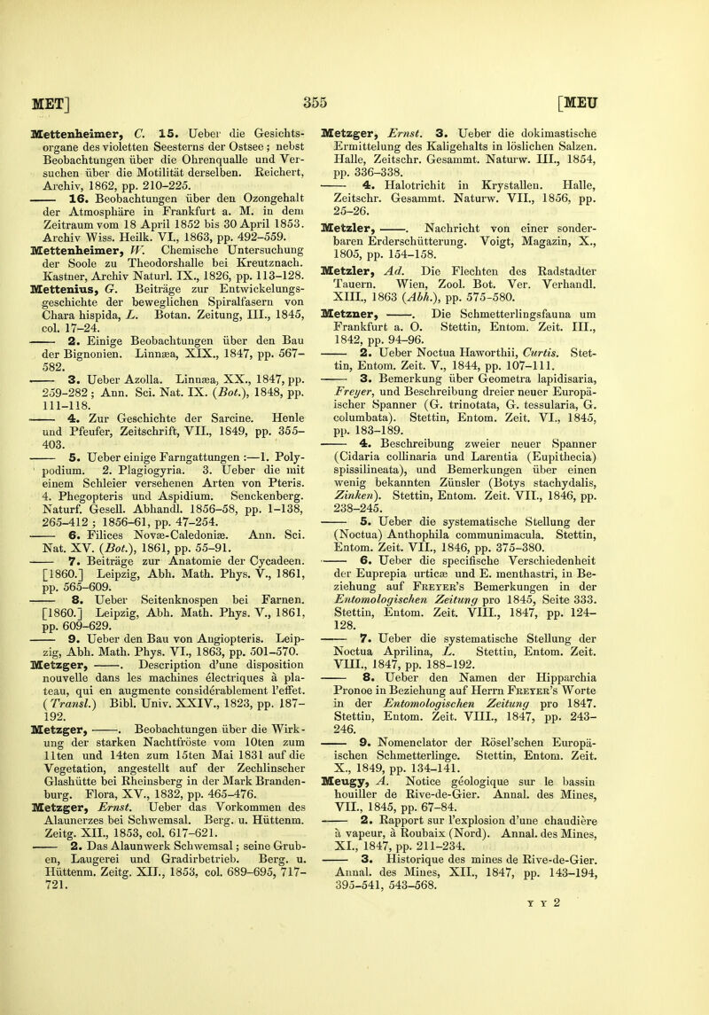 Mettenheimer, C. 15. Ueber die Gesichts- organe des violettea Seesterns der Ostsee ; nebst Beobachtungen iiber die Ohrenqualle und Ver- suchen iiber die Motilitiit derselben. Eeichert, Archiv, 1862, pp. 210-225. . 16. Beobachtungen iiber den Ozongehalt der Atmospliare in Frankfurt a. M. in deni Zeitraum vom 18 April 1852 bis 30 April 1853. Archiv Wiss, Heilk. VI,, 1863, pp. 492-559. Mettenheimer, W. Chemische Untersuchung der Soole zu Theodorshalle bei Kreutznach. Kastner, Archiv Naturl. IX., 1826, pp. 113-128. Mettenius, G. Beitrage zur Entwickelungs- geschichte der beweglichen Spiralfasern von Chara hispida, L. Botan. Zeitung, III., 1845, col. 17-24. 2. Einige Beobachtungen iiber den Bau der Bignonien. Linngea, XIX., 1847, pp. 567- 582. 3. Ueber Azolla. Linnsea, XX., 1847, pp. 259-282 ; Ann. Sci. Nat. IX. {Bot.), 1848, pp. 111-118. 4. Zur Geschichte der Sarcine. Henle und Pfeufer, Zeitschrift, VIL, 1849, pp. 355- 403. 5. Ueber einige Farngattungen :—1, Poly- podium. 2. Plagiogyria. 3. Ueber die mit einem Schleier versehenen Arten von Pteris. 4. Phegopteris und Aspidium. Senckenberg. Naturf. Gesell. Abhandl. 1856-58, pp. 1-138, 265-412 ; 1856-61, pp. 47-254. 6. Filices Nov£e-Caledoni£e. Ann. Sci. Nat. XV. {Dot.), 1861, pp. 55-91. 7. Beitrage zur Anatomic der Cycadeen. [I860.] Leipzig, Abh. Math. Phys. V., 1861, pp. 565-609. 8. Ueber Seitenknospen bei Farnen. [I860.] Leipzig, Abh. Math. Phys. V., 1861, pp. 609-629. 9. Ueber den Bau von Angiopteris. Leip- zig, Abh. Math. Phys. VI., 1863, pp. 501-570. Metzger, . Description d'une disposition nouvelle dans les machines electriques a pla- teau, qui en augmente considerablement I'efFet. ( Transl.) Bibl. Univ. XXIV., 1823, pp. 187- 192. Metzger, ■ . Beobachtungen iiber die Wirk- ung der starken Nachtfroste vom lOten zum llten und 14ten zum 15ten Mai 1831 auf die Vegetation, angestellt auf der Zechlinscher Glashiitte bei Rheinsberg in der Mark Branden- burg. Flora, XV., 1832, pp. 465-476. Metzger, Ernst. Ueber das Vorkommen des Alaunerzes bei Schwemsal. Berg. u. Hiittenm. Zeitg. XII., 1853, col. 617-621. 2. Das Alaunwerk Schwemsal; seine Grub- en, Laugerei und Gradirbetrieb. Berg. u. Hiittenm. Zeitg. XIL, 1853, col. 689-695, 717- 721. Metzger, Ernst. 3. Ueber die dokimastische Ermittelung des Kaligehalts in loslichen Salzen. Halle, Zeitschr. Gesammt. Naturw. III., 1854, pp. 336-338. 4. Halotrichit in KrystaUen. Halle, Zeitschr. Gesammt. Naturw. VII., 1856, pp. 25-26. Metzler, . Nachricht von einer sonder- baren Erderschiitterung. Voigt, Magazin, X., 1805, pp. 154-158. Metzler, Ad. Die Fiechteu des Radstadter Tauern. Wien, Zool, Bot. Ver. Verhandl. XIII., 1863 {Abh.), pp. 575-580. Metzner, . Die Schmetterlingsfauna um Frankfurt a. O. Stettin, Entom. Zeit. III., 1842, pp. 94-96. 2. Ueber Noctua Haworthii, Curtis. Stet- tin, Entom. Zeit. V., 1844, pp. 107-111. 3. Bemei'kung iiber Geometra lapidisaria, Freyer, und Beschreibung dreier neuer Europa- ischer Spanner (G. trinotata, G. tessularia, G. columbata). Stettin, Entom. Zeit. VI., 1845, pp. 183-189. 4. Beschreibung zweier neuer Spanner (Cidaria collinaria und Larentia (Eupithecia) spissilineata), und Bemerkungen iiber einen wenig bekannten Ziinslcr (Botys stachydalis, Zinken). Stettin, Entom. Zeit. VIL, 1846, pp. 238-245. 5. Ueber die systematische Stellung der (Noctua) Anthophila communimacula. Stettin, Entom. Zeit. VIL, 1846, pp. 375-380. 6. Ueber die specifische Verschiedenheit der Euprepia urticse und E. menthastri, in Be- ziehung auf Fketer's Bemerkungen in der Entomologischen Zeitung pro 1845, Seite 333. Stettin, Entom. Zeit. VIII., 1847, pp. 124- 128. 7. Ueber die systematische Stellung der Noctua Aprilina, L. Stettin, Entom. Zeit. VIIL, 1847, pp. 188-192. 8. Ueber den Namen der Hipparchia Pronoe in Beziehung auf Herrn Freter's Worte in der Entomologischen Zeitung pro 1847. Stettin, Entom. Zeit. VIIL, 1847, pp. 243- 246. 9. Nomenclator der Rosel'schen Europa- ischen Schmetterlinge. Stettin, Entom. Zeit. X., 1849, pp. 134-141. Meugy, A. Notice geologique sur le bassin houiller de Rive-de-Gier. Annal. des Mines, VIL, 1845, pp. 67-84. 2. Rapport sur I'explosion d'une chaudiere a vapeur, a Roubaix (Nord). Annal. des Mines, XL, 1847, pp. 211-234. 3. Historique des mines de Rive-de-Gier. Annal. des Mines, XIL, 1847, pp. 143-194, 395-541, 543-568. T Y 2