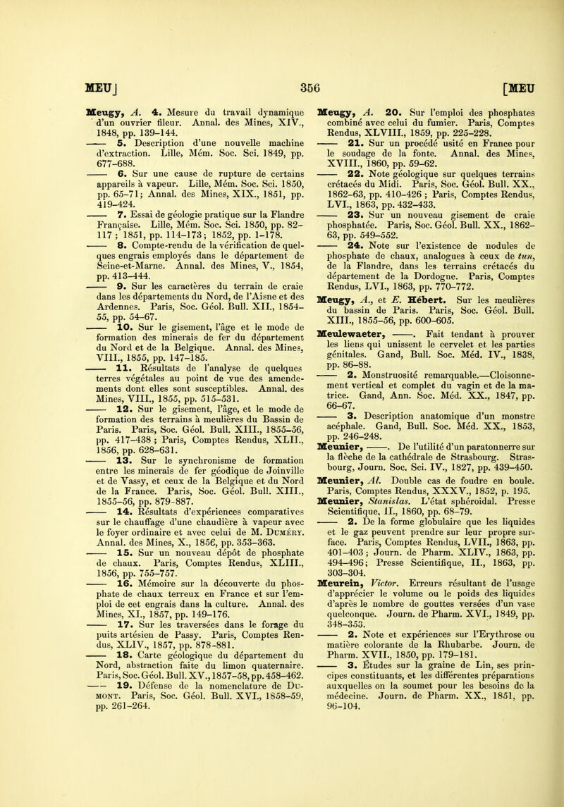 Meugy, A. 4. Mesuie du travail dynamique ' d'un ouvrier fileur. Aonal. des Mines, XIV., 1848, pp. 139-144. 5. Description d'une nouvelle machine d'extraction. Lille, Mem. Soc. Sci. 1849, pp. 677-688. 6. Sur une cause de rupture de certains appareils a vapeur. Lille, Mem. Soc. Sci. 1850, pp. 65-71; Annal. des Mines, XIX., 1851, pp. 419-424. 7. Essai de geologie pratique sur la Flandre Fran9aise. Lille, Mem. Soc. Sci. 1850, pp. 82- 117 ; 1851, pp. 114-173; 1852, pp. 1-178. 8. Compte-rendu de la verification de quel- ques engrais employes dans le departement de Seine-et-Maine. Annal. des Mines, V., 1854, pp. 413-444. . 9. Sur les caracteres du terrain de craie dans les departements du Nord, de I'Aisne et des Ardennes. Paris, Soc. Geol. Bull. XIL, 1854- 55, pp. 54-67. .. 10. Sur le gisement, I'age et le mode de formation des minerals de fer du departement du Nord et de la Belgique. Annal. des Mines, VIII., 1855, pp. 147-185. 11. Resultats de I'analyse de quelques terres vegetales au point de vue des amende- ments dont elles sont susceptibles. Annal. des Mines, VIIL, 1855, pp. 515-531. 12. Sur le gisement, I'age, et le mode de formation des terrains a meulieres du Bassin de Paris. Paris, Soc. Geol. Bull. XIII., 1855-56, pp. 417-438 ; Paris, Comptes Rendus, XLIL, 1856, pp. 628-631. 13. Sur le synchronisme de formation entre les minerals de fer geodique de Joinville et de Vassy, et ceux de la Belgique et du Nord de la France. Paris, Soc. Geol. Bull. XIII., 1855-56, pp. 879-887. 14. Eesultats d'experiences comparatives sur le chaufFage d'une chaudiere a vapeur avec le foyer ordinaire et avec celui de M. Dumert. Annal. des Mines, X., 1856, pp. 353-363. • 15. Sur un nouveau depot de phosphate de chaux. Paris, Comptes Rend us, XLIIL, 1856, pp. 755-757. 16. Memoire sur la decouverte du phos- phate de chaux terreux en France et sur I'em- ploi de cet engrais dans la culture. Annal. des Mines, XL, 1857, pp. 149-176. 17. Sur les traversees dans le forage du puits artesien de Passy. Paris, Comptes Ren- dus, XLIV., 1857, pp. 878-881. 18. Carte geologique du departement du Nord, abstraction faite du hmon quaternaire. Paris, Soc. Geol. Bull. XV., 1857-58, pp. 458-462. 19. Defense de la nomenclature de Du- MONT. Paris, Soc. Geol. Bull. XVI., 1858-59, pp. 261-264. Meugy, A. 20. Sur I'emploi des phosphates combine avec celui du fumier. Pai-is, Comptes Rendus, XLVIIL, 1859, pp. 225-228. 21. Sur un procede usite en France pour le soudage de la fonte. Annal. des Mines, XVIIL, 1860, pp. 59-62. 22. Note geologique sur quelques terrains cretaces du Midi. Paris, Soc. Geol. Bull. XX., 1862-63, pp. 410-426 ; Paris, Comptes Rendus, LVL, 1863, pp. 432-433. 23. Sur un nouveau gisement de craie phosphatee. Paris, Soc. Geol. Bull. XX., 1862- 63, pp. 549-552. 24. Note sur I'existence de nodules de phosphate de chaux, analogues a ceux de tun, de la Flandre, dans les terrains cretaces du departement de la Dordogne. Paris, Comptes Rendus, LVL, 1863, pp. 770-772. Meugy, A., et ^. Hebert. Sur les meulieres du bassin de Paris. Paris, Soc. Geol. Bull. XIII., 1855-56, pp. 600-605. Meulewaeter, . Fait tendant a prouver les liens qui unissent le cervelet et les parties genitales. Gand, Bull. Soc. Med. IV., 1838, pp. 86-88. 2. Monstruosite remarquable.—Cloisonne- ment vertical et complet du vagin et de la ma- trice. Gand, Ann. Soc. Med. XX., 1847, pp. 66-67. 3. Description anatomique d'un monstre acephale. Gand, Bull. Soc. Med. XX., 1853, pp. 246-248. Metinier, ■ . De I'utilite d'un paratonnerre sur la fleche de la cathedrale de Strasbourg. Stras- bourg, Journ. Soc. Sci. IV., 1827, pp. 439-450. Meunier, Al. Double cas de foudre en boule. Paris, Comptes Rendus, XXXV., 1852, p. 195. Meunier, Stanislas. L'etat spheroidal. Presse Scientifique, II., 1860, pp. 68-79. 2. De la forme globulaire que les hquides et le gaz peuvent prendre sur leur propre sur- face. Paris, Comptes Rendus, LVIL, 1863, pp. 401-403; Journ. de Pharm. XLIV., 1863, pp. 494-496; Presse Scientifique, II., 1863, pp. 303-304. Meurein, Victor. Erreurs resultant de I'usage d'apprecier le volume ou le poids des liquides d'apres le nombre de gouttes versees d'un vase quelconque. Journ. de Pharm. XVI., 1849, pp. 348-353. 2. Note et experiences sur I'Erythrose ou matiere colorante de la Rhubarbe. Journ. de Pharm. XVII., 1850, pp. 179-181. 3. Etudes sur la graine de Lin, ses prin- cipes constituants, et les differentes preparations auxquelles on la soumet pour les besoins do la medecine. Journ. de Pharm. XX., 1851, pp. 96-104.