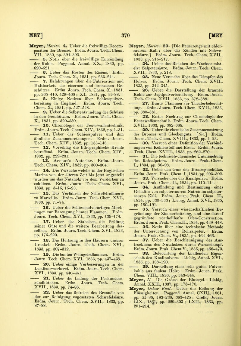 Meyer, Moritz. 4. Ueber die freiwillige Decom- position der Bronze. Erdm. Journ. Tech. Chem. VII., 1830, pp. 394-395. 5. Notiz liber die freiwillige Entziindung der Kohle. Poggend. Annal. XX., 1830, pp. 620-621. 6. Ueber das Eosten des Eisens. Erdm. Journ. Tech. Chem. X., 1831, pp. 233-244. 7. Erfahrungen iiber die Fabrication und Haltbarkeit des eisernen und bronzenen Ge- schiitzes. Ei'dm. Journ. Tech. Chem. X., 1831, pp. 365-416, 429-466 ; XL, 1831, pp. 41-88. 8. Einige Notizen iiber Schiesspulver- bereitung in England. Erdm. Journ. Tech. Chem. X., 1831, pp. 527-528. 9. Ueber die Selbstentziindung der Schiisse in den Geschiitzen. Erdm. Journ. Tech. Chem. X., 1831, pp. 529-530. ■ 10. Chronologic der Feuerwaffentechnik. Erdm. Journ. Tech. Chem. XIV., 1832, pp. 1-31. 11. Ueber das Schiesspulver und ihm ahnliche Zusammensetzungen. Erdm. Journ. Tech. Chem. XIV., 1832, pp. 133-148. 12. Vorschlag die lithographische Kreide betrefFend. Erdm. Journ. Tech. Chem. XIV., 1832, pp. 229-231. 13. Appert's Autoclav. Erdm. Journ. Tech. Chem. XIV., 1832, pp. 300-304. —— 14. Die Versuche welche in der Englischen Marine von der alteren Zeit bis jetzt angesteUt wurden um das Nutzholz vor dem Verderben zu schiitzen. Erdm. Journ. Tech. Chem. XVI., 1833, pp. 3-15, 16-23. 15. Das Verfahren der Schwefelraffinerie zu Marseille. Erdm. Journ. Tech. Chem. XVI., 1833, pp. 71-74. 16. Ueber die Schiesspulverartigen Misch- ungen zur Erzeugung hunter Flammen. Erdm. Journ. Tech. Chem. XVI., 1833, pp. 139-174. 17. Ueber das Stabeisen, die Priifung seiner Giite und die weitere Bearbeitung des- selben. Erdm. Journ. Tech. Chem. XVI., 1833, pp. 175-220. 18. Die Heitzung in den Hausern unserer Urenkel. Erdm. Journ. Tech. Chem. XVI.. 1833, pp. 307-312. 19. Die bunten Weingeistflammen. Erdm. Journ. Tech. Chem. XVI., 1833, pp. 437-439. 20. Ueber einige Verbesserungen in der Lustfeuerwerkerei. Erdm. Journ. Tech. Chem. XVI. , 1833, pp. 440-451. 21. Ueber die Ladung der Perkussions- ziindhiitchen. Erdm. Journ. Tech. Chem. XVII. , 1833, pp. 74-86. 22. Ueber das Befreien des Brennols von der zur Reinigung zugesetzten Schwefelsaure. Erdm. Journ. Tech. Chem. XVII., 1833, pp. 87-88. Meyer, Moritz. 23. [Die Feuerzeuge mit chlor- saurem Kali; iiber das Ziinden mit Schwe- felsaure.] Erdm. Journ. Tech. Chem. XVII., 1833, pp. 215-217. 24. Ueber das Bleichen des Wachses mitt- elst Salpetersaure. Erdm. Journ. Tech. Chem. XVII., 1833, p. 218. 25. Neue Versuche iiber das Dampfen des Holzes. Erdm. Journ. Tech. Chem. XVII., 1833, pp. 342-345. 26. Ueber die Darstellung der braunen Kohle zur Jagdpulverbereitung. Erdm. Journ. Tech. Chem. XVII., 1833, pp. 372-388. 27. Bunte Flammen zur Theaterbeleucht- ung. Erdm. Journ. Tech. Chem. XVII., 1833, pp. 380-381. 28. Erster Nachtrag zur Chronologic der Feuerwaffentechnik. Erdm. Journ. Tech. Chem. XVII., 1833, pp. 382-388. 29. Ueber die chemische Zusammensetzung des Bronzes und Glockenguts. [/Sic] Erdm. Journ. Tech. Chem. XVIII., 1833, pp. 1-23. ■ 30. Versuch einer Definition der Verbind- ungen von Kohlenstoff und Eisen. Erdm. Journ. Tech. Chem. XVIII., 1833, pp. 262-270. 31. Die technisch-chemische Dntersuchung des Rohsalpeters. Erdm. Journ. Prak. Chem. I., 1834, pp. 96-98. 32. Ueber den Guss der Bronzegeschiitze. Erdm. Journ. Prak. Chem. I., 1834, pp. 293-302. 33. Versuche iiber das Knallpulver. Erdm. Journ. Prak. Chem. II., 1834, pp. 110-114. 34. Auffindung und Bestimmung eines Gehaltes von salpetersaurem Natron im salpeter- sauren Kali. Erdm. Journ. Pi'ak. Chem. II., 1834, pp. 330-333; Liebig, Annal. XVI., 1835, pp. 190-191. — 35. Versuch einer wissenschaftlichen Be- griiudung der Zimmerheitzung, und eine darauf gegriindete vortheilhafte Ofen-Construction. Erdm. Journ. Prak. Chem.II., 1834, pp. 439-448. 36. Notiz iiber eine technische Methode der Untersuchung von Rohsalpeter. Erdm. Journ. Prak. Chem. V., 1835, pp. 464-466. 37. Ueber die Beschleunigung des Aus- trocknens des Nutzholzes durch Wasserdampf. Erdm. Journ. Prak. Chem.V., 1835, pp. 466-470. 38. Beleuchtung der knallenden Eigen- schaft des Knallpulvers. Liebig, Annal. XVI., 1835, pp. 188-190. 39. Darstellung einer sehr guten Pulver- kohle aus faulem Holze. Erdm. Journ. Prak. Chem. VIIL, 1836, pp. 343-344. Meyer, N. Die Grosse der Blutegel. Liebig, Annal. XXU., 1837, pp. 173-178. Meyer, Oskar Emil. Ueber die Reibung der Fliissigkeiten. Poggend. Annal. CXIII., 1861, pp. 55-86, 193-238, 383-425 ; Crelle, Journ. LIX., 1861, pp. 229-303 ; LXIL, 1863, pp. 201-214.