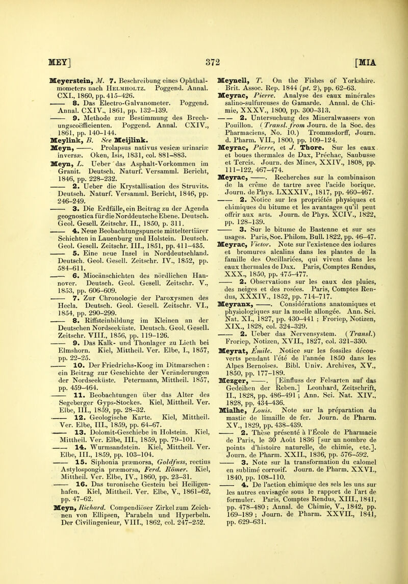 M^yerstein, M. 7. Beschreibung eines Ophthal- mometers nach Helmholtz. Poggend. Annal. CXL, 1860, pp. 415-426. 8. Das Electro-Galvanometer. Poggend. Annal. CXIV., 1861, pp. 132-139. 9. Methode zur Bestimmung des Brech- ungscoiifficienten. Poggend. Annal. CXIV., 1861, pp. 140-144. Meylink, B. See Meijlink. Meyn, . Prolapsus nativus vesicae urinarise inversae. Oken, Isis, 1831, col. 881-883. Meyn, L. Ueber das Asphalt-Vorkommen im Granit. Deutsch. Naturf. Versamml. Bericht, 1846, pp. 228-232. 2. Ueber die Krystallisatiou des Struvits. Deutsch. Naturf. Versamml. Bericht, 1846, pp. 246-249. 3. Die Erdfalle, ein Beitrag zu der Agenda geognostica fiirdieNorddeutscheEbene. Deutsch. Geol. GeseU. Zeitschr. II., 1850, p. 311. ^ 4, Neue Beobachtungspuncte mitteltertiarer Schichten in Lauenburg und Holstein. Deutsch. Geol. Gesell. Zeitschr. III., 1851, pp. 411-435. 5. Eine neue Insel in Norddeutschland. Deutsch. Geol. Gesell. Zeitschr. IV., 1852, pp. 584-611. 6. Miocanschichten des nordlichen Han- nover. Deutsch. Geol. Gesell. Zeitschr. V.. 1853, pp. 606-609. 7. Zur Chronologie der Paroxysmen des Hecla. Deutsch. Geol. Gesell. Zeitschr. VI., 1854, pp. 290-299. 8. RifFsteinbildung im Kleinen an der Deutschen Nordseekiiste. Deutsch. Geol. Gesell. Zeitschr. VIII., 1856, pp. 119-126. 9. Das Kalk- und Thonlager zu Lieth bei Elmshorn. Kiel, Mittheil. Ver. Elbe, I., 1857, pp. 22-25. 10. Der Friedrichs-Koog im Ditmarschen : ein Beitrag zur Geschichte der Vei'anderungen ■der Nordseekiiste. Petermann, Mittheil. 1857, pp. 459-464. 11. Beobachtungen iiber das Alter des Segeberger Gyps-Stockes. Kiel, Mittheil. Ver. Elbe, III., 1859, pp. 28-32. 12. Geologische Karte. Kiel, Mittheil. Ver. Elbe, TIL, 1859, pp. 64-67. 13. Dolomit-Geschiebe in Holstein. Kiel, Mittheil. Ver. Elbe, III., 1859, pp. 79-101. 14. Wurmsandstein. Kiel, Mittheil. Ver. Elbe, III., 1859, pp. 103-104. 15. Siphonia praemorsa, Goldftiss, rectius Astylospongia praemorsa, Ferd. Homer. Kiel, Mittheil. Ver. Elbe, IV., 1860, pp. 23-31. 16. Das turonische Gestein bei Heiligen- hafen. Kiel, Mittheil. Ver. Elbe, V., 1861-62, pp. 47-62. ULeyay Richard. Compendioser Zirkelzum Zeich- nen von EUipsen, Parabeln und Hyperbeln. Der Civilingenieur, VIII., 1862, col. 247-252. Mesruell, T. On the Fishes of Yorkshire. Brit. Assoc. Rep. 1844 {pt. 2), pp. 62-63. Meyrac, Pierre. Analyse des eaux minerales salino-sulfureuses de Gamarde. Annal. de Chi- mie, XXXV., 1800, pp. 300-313. 2. Untersuchung des Mineralwassers von Pouillon. ( Trans I. from J ourn. de la Soc. des Pharmaciens, No. 10.) Trommsdorff, Journ. d. Pharm. VII., 1800, pp. 109-124. Meyrac, Pierre, et J. Thore. Sur les eaux. et boues thermales de Dax, Prechac, Saubusse et Tercis. Journ. des Mines, XXIV., 1808, pp. 111-122, 467-474. Meyrac, . Recherches sur la combinaison de la creme de tartre avec I'acide borique. Journ. dePhys. LXXXIV., 1817, pp. 460-467. 2. Notice sur les proprietes physiques et chimiques du bitume et les avantages qu'il pent offrir aux arts. Journ. de Phys. XCIV., 1822, pp. 128-139. 3. Sur le bitume de Bastenne et sur ses usages. Paris, Soc. Philom. Bull. 1822, pp. 46-47. Meyrac, Victor. Note sm- I'existence des iodures et bromures alcalins dans les plaiites de la famiUe des Oscillariees, qui vivent dans les eaux thermales de Dax. Paris, Comptes Rendus, XXX., 1850, pp. 475-477. 2. Observations sur les eaux des pluies, des neiges et des rosees. Paris, Comptes Ren- dus, XXXIV., 1852, pp. 714-717. Meyranx, . Considerations anatomiques et physiologiques sur la moelle allongee. Ann. Sci. Nat. XI., 1827, pp. 430-441 ; Froriep, Notizen, XIX., 1828, col. 324-329. 2. Ueber das Nervensystem. (Transl.) Froriep, Notizen, XVII., 1827, col. 321-330. Meyrat, Emile. Notice sur les fossiles decou- verts pendant I'ete de I'annee 1850 dans les Alpes Bernoises. Bibl. Univ. Archives, XV., 1850, pp. 177-189. Mezger, . [Einfluss der Felsarten auf das Gedeihon der Reben.] Leonhard, Zeitschrift, II., 1828, pp. 486-491 ; Ann. Sci. Nat. XIV., 1828, pp. 434-436. Mialhe, Louis. Note sur la preparation du mastic de limaille de fer. Journ. de Pharra. XV, 1829, pp. 438-439. 2. These presente a I'Ecole de Pharmacie de Paris, le 30 Aout 1836 [sur un nombre de points d'histoire naturelle, de chimie, etc.]. Journ. de Pharm. XXII., 1836, pp. 576-592. 3. Note sur la transformation du calomel en sublime corrosif. Journ. de Pharm. XXVI., 1840, pp. 108-110. 4. De Taction chimique des sels les uns sur les autres envisagee sous le rapport de I'art de formuler. Paris, Comptes Rendus, XIII., 1841, pp. 478-480; Annal. de Chimie, V., 1842, pp. 169-189 ; Journ. de Pharm. XXVII., 1841. pp. 629-631.