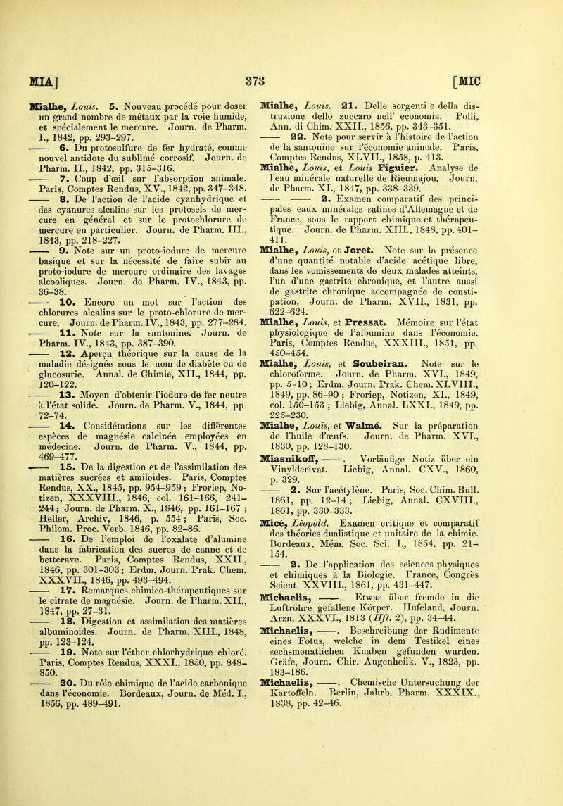 Mialhe, Louis. 5. Nouveau precede pour doser un grand nombre de metaux par la voie humide, et specialement le mercure. Journ. de Pharm. L, 1842, pp. 293-297. 6. Du protosulfure de fer hydrate, comme nouvel antidote du sublime corrosif. Journ. de Pharm. II., 1842, pp. 315-316. 7. Coup d'oeil sur I'absorption animale. Paris, Comptes Rendus, XV., 1842, pp. 347-348. 8. De Taction de I'acide cyanhjdrique et des cyanures alcalins sur les protosels de mer- cure en general et sur le protochlorure de Tnercure en particulier. Journ. de Pharm. III., 1843, pp. 218-227. —— 9. Note sur un proto-iodui'e de mercure basique et sur la necessite de faire subir au proto-iodure de mercure ordinaire des lavages alcooliques. Journ. de Pharm. IV., 1843, pp. 36-38. • 10. Encore un mot sur Taction des chlorures alcalins sur le proto-chlorure de mer- cure. Journ. de Pharm. IV., 1843, pp. 277-284. . 11. Note sur la santonine. Journ. de Pharm. IV., 1843, pp. 387-390. 12. Aper^u theorique sur la cause de la maladie designee sous le uom de diabete ou de glucosurie. Annal. de Chimie, XII., 1844, pp. . 120-122. 13. Moyen d'obtenir Tiodure de fer neutre a Tetat solide. Journ. de Pharm. V., 1844, pp. 72-74. 14. Considerations sur les difFerentes especes de magnesie calcines employees en medecine. Journ. de Pharm. V., 1844, pp. 469-477. 15. De la digestion et de I'assimilation des matieres sucrees et amiloides. Paris, Comptes Rendus, XX., 1845, pp. 954-959; Froriep, No- tizen, XXXVm., 1846, col. 161-166, 241- 244; Journ. de Pharm. X., 1846, pp. 161-167 ; Heller, Archiv, 1846, p. 554; Paris, Soc. Philom. Proc. Verb. 1846, pp. 82-86. 16. De Temploi de Toxalate d'alumine dans la fabrication des sucres de canne et de betterave. Paris, Comptes Rendus, XXII., 1846, pp. 301-303; Erdm. Journ. Prak. Chem. XXXVII., 1846, pp. 493-494. 17. Remarques chimico-therapeutiques sur le citrate de magnesie. Journ. de Pharm. XII., 1847, pp. 27-31. 18. Digestion et assimilation des matieres albuminoides. Journ. de Pharm. XIII., 1848, pp. 123-124. 19. Note sur Tether chlorhydrique chlore. Paris, Comptes Rendus, XXXI., 1850, pp. 848- 850. 20. Du role chimique de Tacide carbonique dans Teconomie. Bordeaux, Journ. de Med. I., 1856, pp. 489-491. Mialhe, Louis. 21. Delle sorgenti e deUa dis- truzione dello zuccaro nelT economia. Polli, Ann. di Chim. XXII., 1856, pp. 343-351. 22. Note pour servir a Thistoire de Taction de la santonine sur Teconomie animale. Paris, Comptes Rendus, XLVIL, 1858, p. 413. Mialhe, Louis, et Louis Piguier. Analyse de Teau minerale naturelJe de Rieumajou. Journ. de Pharm. XL, 1847, pp. 338-339. 2. Examen comparatif des princi- pales eaux minerales salines d'AUemagne et de France, sous le rapport chimique et therapeu- tique. Journ. de Pharm. XIII., 1848, pp. 401- 411. Mialhe, Louis, et Joret. Note sur la presence d'une quantite notable d'acide acetique libre, dans les vomissements de deux malades atteints, Tun d'une gastrite chronique, et Tautre aussi de gastrite chronique accompagnee de consti- pation. Journ. de Pharm. XVII., 1831, pp. 622-624. Mialhe, Louis, et Fressat. Memoire sur Tetat physiologique de Talbumine dans Teconomie. Paris, Comptes Rendus, XXXIII., 1851, pp. 450-454. Mialhe, Louis, et Soubeiran. Note sur le chloroforme. Journ. de Pharm. XVI., 1849, pp. 5-10; Erdm. Journ. Prak. Chem. XLVIII., 1849, pp. 86-90 ; Froriep, Notizen, XL, 1849, col. 150-153 ; Liebig, Annal. LXXL, 1849, pp. 225-230. Mialhe, Louis, et Walme. Sur la preparation de Thuile d'ceufs. Journ. de Pharm. XVI., 1830, pp. 128-130. MiasnikofF, . Vorliiufige Notiz iiber ein Vinylderivat. Liebig, Annal. CXV., 1860, p. 329. 2. Sur Tacetylene. Paris, Soc. Chim. Bull. 1861, pp. 12-14; Liebig, Annal. CXVIIL, 1861, pp. 330-333. Mice, Leopold. Examen critique et comparatif des theories dualistique et unitaire de la chimie. Bordeaux, Mem. Soc. Sci. I., 1854, pp. 21- 154. 2. De Tapplication des sciences physiques et chimiques a la Biologic. France, Congres Scient. XXVIII., 1861, pp. 431-447. Michaelis, . Etwas iiber fremde in die Luftrohre gefaliene Korper. Hufeland, Journ. Arzn. XXXVL, 1813 {Hft. 2), pp. 34-44. Michaelis, . Beschreibung der Rudimente eines Fotus, welche in dem Testikel eines sechsmonatlichen Knaben gefunden wurden. Grafe, Journ. Chir. Augenheilk. V., 1823, pp. 183-186. Michaelis, . Chemische Untersuchung der Kartoffeln. Berlin, Jahrb. Pharm. XXXIX., 1838, pp. 42-46.