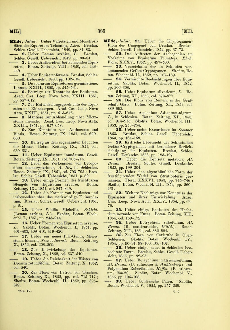 Mildej Julius. Ueber Varietaten und Monstrosi- taten des Equisetum Telmateja, Ehrh. Breslau, Schles. Gesell. Uebersicht, 1849, pp. 81-83. — - 2. Ueber Lemna arrbiza, L. Breslau, Schles. Gesell. Uebersicht, 1849, pp. 83-84. 3. Ueber Antheridien bei keimenden Equi- seten, Botan. Zeitung, VIII., 1850, col. 448- 449. 4. Ueber Equisetenformen. Breslau, Schles, Gesell. Uebersicht, 1850, pp. 102-105. 5. De sporarum Equisetorum gerrainatione. Linnffia, XXIII., 1850, pp. 545-564. ' 6. Beitrage zur Kenntniss der Equiseten. Acad. Cses. Leop. Nova Acta, XXIII., 1851, pp. 557-612. ' 7. Zur Entwickelungsgeschichte der Equi- seten und Rhizokarpen. Acad. Ca3S. Leop. Nova Acta, XXIII., 1851, pp. 613-646. —— 8. Mantisse zur Abhandlung iiber Micro- stoma hiemale. Acad. Cffis. Leop. Nova Acta, XXIIL, 1851, pp. 657-658. 9. Zur Kenntniss von Anthoceros und Blasia. Botan. Zeitung, IX., 1851, col. 629- 630. 10. Beitrag zu dem sogenanuten Leuchten der Moose. Botan. Zeitung, IX., 1851, col. , 630-631. 11. Ueber Equisetum inundatum, Lasch. Botan. Zeitung, IX., 1851, col. 705-714. 12. Ueber das Vorkommen von Lycopo- dium chamtecyparissus, A. Br., in Schlesien. Botan. Zeitung, IX., 1851, col. 793-795 ; Bres- lau, Schles. Gesell. Uebersicht, 1851, p. 82. 13. Ueber einige Formen des fruchtbaren Stengels von Equisetum arvense. Botan. Zeitung, IX., 1851, col. 847-849. 14. Ueber die Formen von Equiseten und insbesondere iiber das merkwiirdige E. inunda- tum. Breslau, Schles. Gesell. Uebersicht, 1851, p. 81. 15. Ueber Wolffia Michellia, ScMeid. (Lemna arrhiza, Z..). Skofitz, Botan. Woch- enbl. I., 1851, pp. 243-244. 16. Ueber Formen von Equisetum arvense, L. Skofitz, Botan. Wochenbl. I., 1851, pp. 401-403, 409-410, 419-420. 17. Ueber ein neues Pilz-Genus, Micro- stoma hiemale, iVee5 et 5e™5<. Botan. Zeitung, X., 1852, col. 208-209. 18. Zur Entwickelung der Equiseten. Botan. Zeitung, X., 1852, col. 537-540. ■ 19. Ueber die Reizbarkeit der Blatter von Drosera rotundifolia. Botan. Zeitung, X., 1852, col. 540. —■— 20. Zur Flora von Ustron bei Teschen. Botan. Zeitung, X., 1852, pp. col. 715-717 ; Skofitz, Botan. Wochenbl. II., 1852, pp. 325- 327. VOL. IV. Milde, Julius. 21. Ueber die Kryptogamen- Flora der Umgegend von Breslau. IJresIau, Schles. Gesell. Uebersicht, 1852, pp. 67-73. 22. Das Auftreten der Archegonien am Vorkeime von Equisetum Telmateja, Ehrh. Flora, XXXV,, 1852, pp. 497-500. 23. Verzeichniss der in Schlesien vor- kommenden Gefass-Cryptogamen. Skofitz, Bo- tan. Wochenbl. XL, 1852, pp. 187-189. 24. Vermischte Beobachtungen iiber Equi- setum. Skofitz, Botan. Wochenbl. II., 1852, pp. 306-308. 25. Ueber Equisetum silvaticum, L. Bo- tan. Zeitung, XL, 1853, col. 873-877. 26. Die Flora von Reinerz in der Graf- schaft Glatz. Botan. Zeitung, XL, 1853, col. 889-893. 27. Ueber Asplenium Adiantutn-nigrum, L., in Schlesien. Botan. Zeitung, XL, 1853, col. 914-915; Skofitz, Botan. Wochenbl. IIL, 1853, pp. 253-254. —— 28. Ueber meine Excursionen im Sommer 1853. Breslau, Schles. Gesell. Uebersicht, 1853, pp. 164-168. 29. Kritische Uebersicht der Schlesischen Gefass-Cryptogamen, mit besonderer Beriick- sichtigung der Equiseten. Breslau, Schles. Gesell. Denkschr. 1853, pp. 183-197. 30. Ueber die Equlseta metabola, Al. Braun. Breslau, Schles. Gesell. Denkschr. 1853, pp. 199-204. 31. Ueber eine eigenthiimliche Form der fructificirenden Wedel von Strutiopteris ger- manica. Flora, XXXVL, 1853, pp. 745-746 ; Skofitz, Botan. Wochenbl. IIL, 1853, pp. 260- 261. 32. Weitere Nachtrage zur Kenntniss der Equiseten und ihrer Entwickelung. Acad. Cses. Leop. Nova Acta, XXIV., 1854, pp. 63- 78. 33. Ueber einige Equiseten des Herba- rium normale von Fries. Botan. Zeitung, XII., 1854, col. 169-172. 34. Ueber Botrychium rutaefolium, AL Braun. (B. matricarioides, Willd.). Botan. Zeitung, XII., 1854, col. 882-884. 35. Zur Flora von Carlsruhe in Ober- Schlesien. Skofitz, Botan. Wochenbl. IV., 1854, pp, 90-91, 98-100, 106-107. 36. Ueber einige neue, in Schlesien beo- bachtete Farm. Breslau, Schles. Gesell. Ueber- sicht, 1855, pp. 92-95. 37. Ueber Botrychium matricariaefolium, Al. Braun. (B. rutaceum /3, Wahlenberg) und Polypodium Robertianum, Hoffm. (P. calcare- um, Smith). Skofitz, Botan. Wochenbl. V,, 1855, pp. 105-108. 38. Ueber Schlesische Farrn. Skofitz, Botan. Wochenbl. V., 1855, pp. 257-259. 3 c