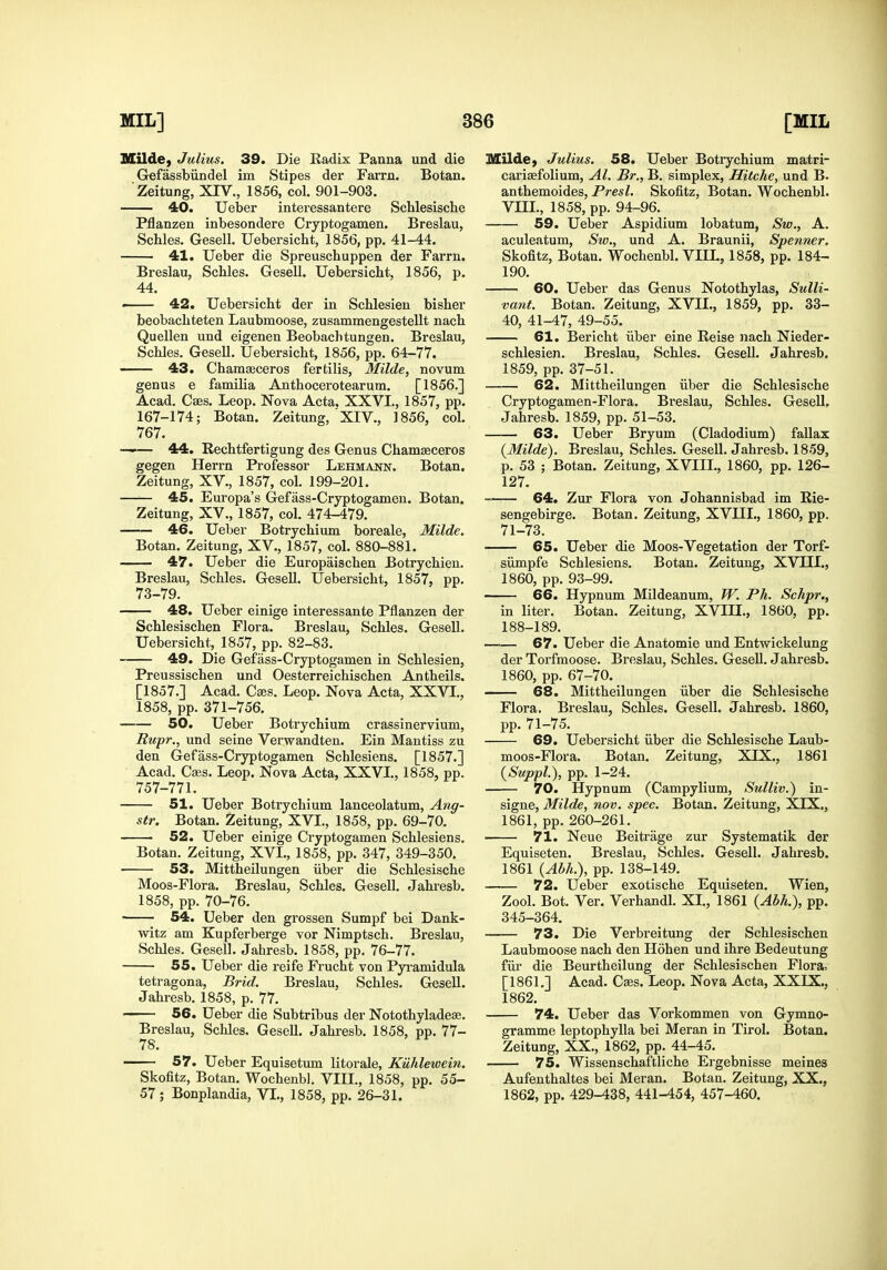 MUde} Julius. 39. Die Badix Panna und die Gefassbiindel im Stipes der Farm. Botan. Zeitung, XTV,, 1856, col. 901-903. 40. Ueljer interessantere Schlesische Pflanzen inbesondere Cryptogamen. Breslau, Schles. Gesell. Uebersicht, 1856, pp. 41-44. 41. Ueber die Spreuschuppen der Farm. Breslau, Schles. Gesell. Uebersicht, 1856, p. 44. < 42. Uebersicht der in Schlesien bisher beobachteten Laubmoose, zusammengestellt nach Quellen und eigenen Beobachtungen. Breslau, Schles. GeseU. Uebersicht, 1856, pp. 64-77. — 43. Chamfficeros fertilis, Milde, novum genus e familia Anthocerotearum. [1856.] Acad. Cses. Leop. Nova Acta, XXVI., 1857, pp. 167-174; Botan. Zeitung, ' XIV., 1856, col. 767. —— 44. Rechtfertigung des Genus Chamgeceros gegen Herrn Professor Lehmann. Botan. Zeitung, XV., 1857, col. 199-201. 45. Europa's Gefass-Cryptogamen. Botan. Zeitung, XV., 1857, col. 474-479. 46. Ueber Botrychium boreale, Milde. Botan. Zeitung, XV., 1857, col. 880-881. — 47. Ueber die Europaischen Botrychien. Breslau, Schles. GeseU. Uebersicht, 1857, pp. 73-79. 48. Ueber einige interessante Pflanzen der Schlesischen Flora. Breslau, Schles. Gesell. Uebersicht, 1857, pp. 82-83. 49. Die Gefass-Cryptogamen in Schlesien, Preussischen und Oesterreichischen Antheils. [1857.] Acad. Cjes. Leop. Nova Acta, XXVI., 1858, pp. 371-756. 50. Ueber Botrychium crassinervium, Rupr., und seine Verwandten. Ein Mantiss zu den Gefass-Cryptogamen Schlesiens. [1857.] Acad. Cebs. Leop. Nova Acta, XXVI., 1858, pp. 757-771. 51. Ueber Botrychium lanceolatum, Ang- str. Botan. Zeitung, XVL, 1858, pp. 69-70. ■ 52. Ueber einige Cryptogamen Schlesiens. Botan. Zeitung, XVL, 1858, pp. 347, 349-350. 53. Mittheilungen iiber die Schlesische Moos-Flora. Breslau, Schles. Gesell. Jahresb. 1858, pp. 70-76. ■ 54. Ueber den grossen Sumpf bei Dank- witz am Kupferberge vor Nimptsch. Breslau, Schles. Gesell. Jahresb. 1858, pp. 76-77. 55. Ueber die reife Fiucht von Pyi-amidula tetragona, Brid. Breslau, Schles. Gesell. Jahresb. 1858, p. 77. 56. Ueber die Subtribus der Notothyladese. Breslau, Schles. Gesell. Jahresb. 1858, pp. 77- 78. 57. Ueber Equisetum litorale, KUhlewein. Skofitz, Botan. Wochenbl. VIIL, 1858, pp. 55- 57; Bonplandia, VL, 1858, pp. 26-31. Milde, Julius. 58. Ueber Botrychium matri- cariafolium, Al. Br., B. simplex, Hitche, und B. anthemoides, Presl. Skofitz, Botan. Wochenbl. VIIL, 1858, pp. 94-96. 59. Ueber Aspidium lobatum, Sw., A. aculeatum, Sw., und A. Braunii, Spenner. Skofitz, Botan. Wochenbl. VIIL, 1858, pp. 184- 190. 60. Ueber das Genus Notothylas, Sulli- vant. Botan. Zeitung, XVII., 1859, pp. 33- 40, 41-47, 49-55. 61. Bericht iiber eine Reise nach Nieder- schlesien. Breslau, Schles. Gesell. Jahresb. 1859, pp. 37-51. 62. Mittheilungen iiber die Schlesische Cryptogamen-Flora. Breslau, Schles. Gesell. Jahresb. 1859, pp. 51-53. 63. Ueber Bryum (Cladodium) fallax (Milde). Breslau, Schles. Gesell. Jahresb. 1859, p. 53 ; Botan. Zeitung, XVIIL, 1860, pp. 126- 127. 64. Zur Flora von Johannisbad im Rie- sengebirge. Botan. Zeitung, XVIIL, 1860, pp. 71-73. 65. Ueber die Moos-Vegetation der Torf- siimpfe Schlesiens. Botan. Zeitung, XVIIL, 1860, pp. 93-99. 66. Hypnum Mildeanum, JV. Ph. Schpr., in liter. Botan. Zeitung, XVIIL, 1860, pp. 188-189. 67. Ueber die Anatomic und Entwickelung der Torfmoose. Breslau, Schles. Gesell. Jahresb. 1860, pp. 67-70. 68. Mittheilungen iiber die Schlesische Flora. Breslau, Schles. Gesell. Jahresb. 1860, pp. 71-75. 69. Uebersicht iiber die Schlesische Laub- moos-Flora. Botan. Zeitung, XIX., 1861 (Suppl.), pp. 1-24. 70. Hypnum (Campylium, Sulliv.) in- signe, Milde, nov. spec. Botan. Zeitung, XIX., 1861, pp. 260-261. 71. Neue Beitrage zur Systematik der Equiseten. Breslau, Schles. Gesell. Jahresb. 1861 {Abh.), pp. 138-149. 72. Ueber exotische Equiseten. Wien, Zool. Bot. Ver. Verhandl. XL, 1861 {Abh.), pp. 345-364. 73. Die Verbreitung der Schlesischen Laubmoose nach den Hohen und ihre Bedeutung fiir die Beurtheilung der Schlesischen Flora. [1861.] Acad. Cses. Leop. Nova Acta, XXIX., 1862. 74. Ueber das Vorkommen von Gymno- gramme leptophylla bei Meran in Tirol. Botan. Zeitung, XX., 1862, pp. 44-45. 75. Wissenschaftliche Ergebnisse meines Aufenthaltes bei Meran. Botan. Zeitung, XX., 1862, pp. 429-438, 441-454, 457-460.