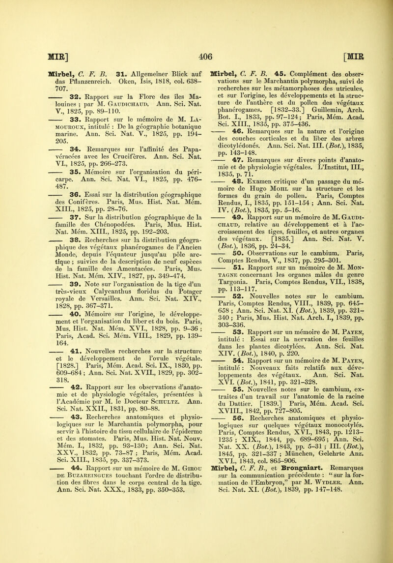 Mirbel, C. F. B. 31. AUgemeiner Blick auf das Pflanzenreich. Oken, Isis, 1818, col. 638- 707. 32. Kapport sur la Flore des iles Ma- louines ; par M. Gaudichatjd. Ann. Sci. Nat. v., 1825, pp. 89-110. 33. Rapport sur le memoire de M. La- MOUROUX, intitule : De la geographie botanique marine. Ann, Sci. Nat. V., 1825. pp. 194- 205. —— 34. Remarques sur Taffinite des Papa- veracees avec les Cruciferes. Ann. Sci. Nat. VI., 1825, pp. 266-273. 35. Memoire sur I'organisation du peri- carpe. Ann. Sci. Nat. VI., 1825, pp. 476- 487. 36. Essai sur la distribution geographique des Coniferes. Paris, Mus. Hist. Nat. Mem. XIII., 1825, pp. 28-76. 37. Sur la distribution geographique de la famille des Chenopodees. Paris, Mus. Hist. Nat. Mem. XIII., 1825, pp. 192-203. 38. Recherches sur la distribution geogra- phique des vegetaux phanerogames de I'Ancien Monde, depuis I'equateur jusqu'au pole arc- tique ; suivies de la description de neuf especes de la famille des Amentacees. Paris, Mus. Hist. Nat. Mem. XIV., 1827, pp. 349-474. 39. Note sur I'organisation de la tige d'un tres-vieux Calycanthus floridus du Potager royale de Versailles. Ann. Sci. Nat. XIV., 1828, pp. 367-371. 40. Memoire sur I'origine, le developpe- ment et I'organisation du liber et du bois. Paris, Mus. Hist. Nat. Mem. XVI., 1828, pp. 9-36 ; Paris, Acad. Sci. Mem. VIII., 1829, pp. 139- 164. 41. Nouvelles recherches sur la structure et le developpement de I'ovule vegetale. [1828.] Paris, Mem. Acad. Sci. IX., 1830, pp. 609-684; Ann. Sci. Nat. XVII., 1829, pp. 302- 318. 42. Rapport sur les observations d'anato- mie et de physiologic vegetales, presentees a rAcademic par M. le Docteur Schultz. Ann. Sci. Nat. XXII., 1831, pp. 80-88. 43. Recherches anatomiques et physio- logiques sur le Marchantia polymorpha, pour servir a I'histoire du tissu cellulaire de I'epiderme et des stomates. Paris, Mus. Hist. Nat. Nouv. Mem. I., 1832, pp. 93-130; Ann. Sci. Nat. XXV., 1832, pp. 73-87 ; Paris, Mem. Acad. Sci. XIII., 1835, pp. 337-373. . 44. Rapport sur un memoire de M. Gikou DE BuzAREiNGUES touchant I'ordre de distribu- tion des fibres dans le corps central de la tige. Ann. Sci. Nat. XXX., 1833, pp. 350-353. Mirbel, C. F. B. 45. Complement des obser- vations sur le Marchantia polymorpha, suivi de recherches sur les metamorphoses des utricules, et sur I'origine, les developpements et la struc- ture de I'anthere et du pollen des vegetaux phanerogames. [1832-33.] Guillemin, Arch. Bot. I., 1833, pp. 97-124; Paris, Mem. Acad. Sci. XIII., 1835, pp. 375-436. 46. Remarques sur la nature et I'origine des couches corticales et du hber des arbres dicotyledones, Ann. Sci. Nat. III. (Bot.), 1835, pp. 143-148. 47. Remarques sur divers points d'anato- mie et de physiologic vegetales. L'Institut, III., 1835, p. 71. 48. Examen critique d'un passage du me- moire de Hugo MoHL sur la structure et les formes du grain de pollen. Paris, Comptes Rendus, I., 1835, pp. 151-154 ; Ann. Sci. Nat. IV. {BoL), 1835, pp. 5-16. 49. Rapport sur un memoire de M. Gaudi- CHAUD, relative au developpement et a I'ac- croissement des tiges, feuilles, et autres organes des vegetaux. [1835.] Ann. Sci. Nat. V. {Bot.), 1836, pp. 24-34. 50. Observations sur le cambium. Paris, Comptes Rendus, V., 1837, pp. 295-301. 51. Rapport sur un memoire de M. Mon- TAGNE concernant les organes males du genre Targonia. Paris, Comptes Rendus, VII,, 1838, pp. 113-117. 52. Nouvelles notes sur le cambium. Paris, Comptes Rendus, VIII,, 1839, pp. 645- 658 ; Ann. Sci. Nat. XI. {Bot.), 1839, pp. 321- 340 ; Paris, Mus. Hist. Nat. Arch. L, 1839, pp. 303-336. 53. Rapport sur un memoire de M. Paten, intitule : Essai sur la nervation des feuilles dans les plantes dicotylees, Ann. Sci. Nat. XIV. {Bot.), 1840, p. 220, 54. Rapport sur un memoire de M. Paten, intitule: Nouveaux faits relatifs aux deve- loppements des vegetaux. Ann. Sci, Nat. XVI. {Bot.), 1841, pp. 321-328. 55. Nouvelles notes sur le cambium, ex- traites d'un travail sur I'anatomie de la racine du Dattier. [1839.] Paris, Mem. Acad. Sci. XVIII., 1842, pp. 727-805. ■ 56. Recherches anatomiques et physio- logiques sur quelques vegetaux monocotyles. Paris, Comptes Rendus, XVI., 1843, pp. 1213- 1235; XIX., 1844, pp. 689-695; Ann. Sci. Nat. XX, {Bot.), 1843, pp. 5-31 ; III. {Bot.), 1845, pp. 321-337 ; Miinchen, Gelehrte Anz. XVI., 1843, col. 865-906. Mirbel, C. F. B., et Brongniart. Remarques sur la communication precedente :  sur la for- mation de I'Embryon, par M. Wtdler. Ann. Sci. Nat. XI. {Bot), 1839, pp. 147-148.