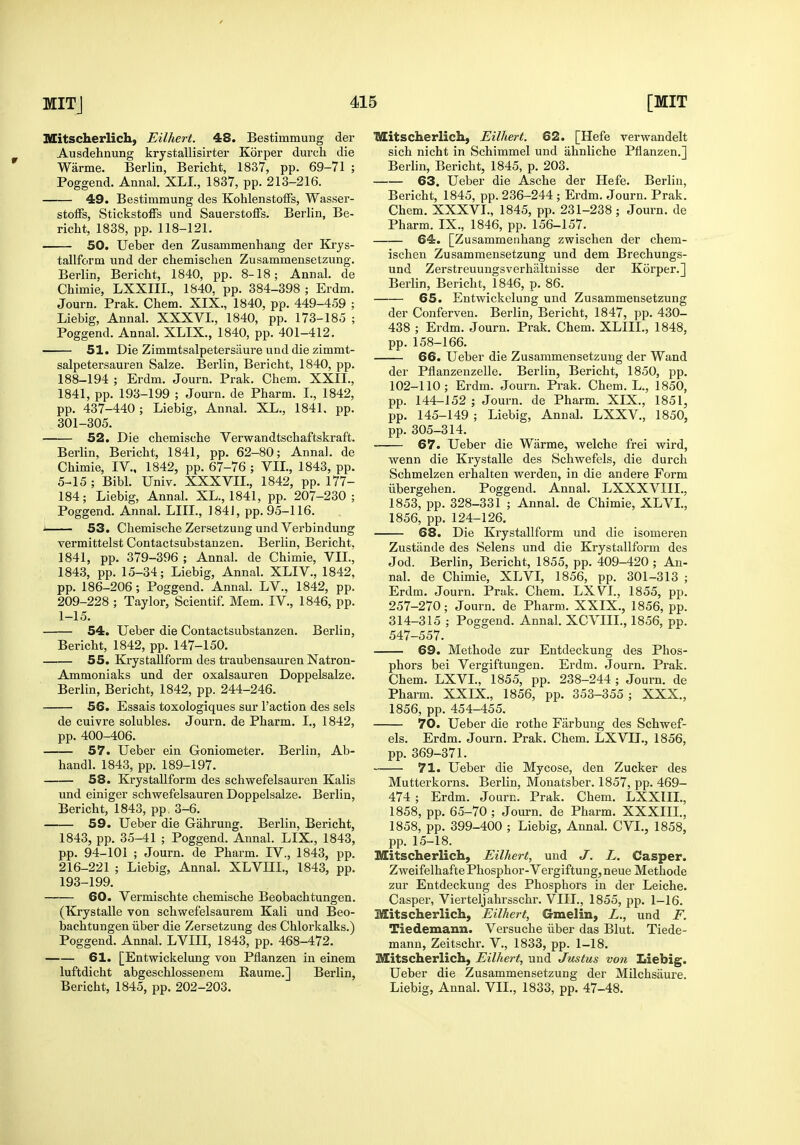 Mitscherlich, Eilhert. 48. Bestimmung der Ausdehnung krystallisirter Korper durch die Warme. Berlin, Bericht, 1837, pp. 69-71 ; Poggend. Annal. XLL, 1837, pp. 213-216. 49. Bestimmung des KohlenstofFs, Wasser- stolFs, StickstoiFs und Sauerstoffs. Berlin, Be- richt, 1838, pp. 118-121. 50. Ueber den Zusammenhang der Krys- tallform und der chemischen Zusammensetzung. Berlin, Bericht, 1840, pp. 8-18; Annal. de Chimie, LXXIII., 1840. pp. 384-398 ; Erdm. Journ. Prak. Chem. XIX., 1840, pp. 449-459 ; Liebig, Annal. XXXVL, 1840, pp. 173-185 ; Poggend. Annal. XLIX., 1840, pp. 401-412. 51. Die Zimmtsalpetersiiure vind die zimmt- salpetersauren Salze. Berlin, Bericht, 1840, pp. 188-194 ; Erdm. Journ. Prak. Chem. XXII., 1841, pp. 193-199 ; Journ. de Pharm. I., 1842, pp. 437-440; Liebig, Annal. XL., 1841. pp. 301-305. 52. Die chemische Verwandtschaftskraft. Berlin, Bericht, 1841, pp. 62-80; Annal. de Chimie, IV., 1842, pp. 67-76 ; VIL, 1843, pp. 5-15 ; Bibl. Univ. XXXVII., 1842, pp. 177- 184; Liebig, Annal. XL., 1841, pp. 207-230; Poggend. Annal. LIIL, 184J, pp. 95-116. •I 53. Chemische Zersetzung und Verbindung vermittelst Contactsubstanzen. Berlin, Bericht, 1841, pp. 379-396 ; Annal. de Chimie, VII., 1843, pp. 15-34; Liebig, Annal. XLIV., 1842, pp. 186-206; Poggend. Annal. LV., 1842, pp. 209-228 ; Taylor, Scientif. Mem. IV., 1846, pp. 1-15. 54. Ueber die Contactsubstanzen. Berlin, Bericht, 1842, pp. 147-150. 55. Krystallform des traubensauren Natron- Ammoniaks und der oxalsauren Doppelsalze. Berlin, Bericht, 1842, pp. 244-246. 56. Essais toxologiques sur Taction des sels de cuivre solubles. Journ. de Pharm. I., 1842, pp. 400-406. 57. Ueber ein Goniometer. Berlin, Ab- handl. 1843, pp. 189-197. 58. Krystallform des schwefelsauren Kalis und einiger schwefelsauren Doppelsalze. Berlin, Bericht, 1843, pp, 3-6. 59. Ueber die Gahrung. Berlin, Bericht, 1843, pp. 35-41 ; Poggend. Annal. LIX., 1843, pp. 94-101 ; Journ. de Pharm. IV., 1843, pp. 216-221 ; Liebig, Annal. XLVni., 1843, pp. 193-199. 60. Vermischte chemische Beobachtungen. (Krystalle von schwefelsaurem Kali und Beo- bachtungen iiber die Zersetzung des Chlorkalks.) Poggend. Annal. LVIII, 1843, pp. 468-472. 61. [Entwickelung von Pflanzen in einem luftdicht abgeschlossenem Raume.] Berlin, Bericht, 1845, pp. 202-203. Mitscherlich, Eilhert. 62. [Hefe verwandelt sich nicht in Schimmel und ahnliche Pflanzen.] Berhn, Bericht, 1845, p. 203. 63. Ueber die Asche der Hefe. Berlin, Bericht, 1845, pp. 236-244 ; Erdm. Journ. Prak. Chem. XXXVL, 1845, pp. 231-238; Journ. de Pharm. IX., 1846, pp. 156-157. 64. [Zusammenhang zwischen der chem- ischen Zusammensetzung und dem Brechungs- und Zerstreuungsverhaltnisse der Korper.] Berlin, Bericht, 1846, p. 86. 65. Entwickelung und Zusammensetzung der Conferven. Berlin, Bericht, 1847, pp. 430- 438 ; Erdm. Journ. Prak. Chem. XLIIL, 1848, pp. 158-166. 66. Ueber die Zusammensetzung der Wand der Pflanzenzelle. Berlin, Bericht, 1850, pp. 102-110; Erdm. Journ. Prak. Chem. L., 1850, pp. 144-152 ; Journ. de Pharm. XIX., 1851, pp. 145-149 ; Liebig, Annal. LXXV., 1850, pp. 305-314. 67. Ueber die Warme, welche frei wird, wenn die Krystalle des Schwefels, die durch Schmelzen erhalten werden, in die andere Form iibergehen. Poggend. Annal. LXXXVIIL, 1853, pp. 328-331 ; Annal. de Chimie, XLVL, 1856, pp. 124-126. 68. Die Krystallform und die isomeren Zustande des Selens und die Krystallform des Jod. Berlin, Bericht, 1855, pp. 409-420 ; An- nal. de Chimie, XLVI, 1856, pp. 301-313 ; Erdm. Journ. Prak. Chem. Tu^Vl., 1855, pp. 257-270; Journ. de Pharm. XXIX., 1856, pp. 314-315 ; Poggend. Annal. XCVIIL, 1856, pp. 547-557. 69. Methode zur Entdeckung des Phos- phors bei Vergiftungen. Erdm. Journ. Prak. Chem. LXVL, 1855, pp. 238-244 ; Journ. de Pharm. XXIX., 1856, pp. 353-355; XXX., 1856, pp. 454-455. 70. Ueber die rothe Farbuug des Schwef- els. Erdm. Journ. Prak. Chem. LXVIL, 1856, pp. 369-371. 71. Ueber die Mycose, den Zucker des Mutterkorns. Berlin, Mouatsber. 1857, pp. 469- 474 ; Erdm. Journ. Prak. Chem. LXXIII., 1858, pp. 65-70; Journ. de Pharm. XXXIIL, 1858, pp. 399-400 ; Liebig, Annal. CVL, 1858, pp. 15-18. Mitscherlich, Eilhert, und J. L. Casper. Zweifelhafte Phosphor-Vergiftung, neue Methode zur Entdeckung des Phosphors in der Leiche. Casper, Vierteljahrsschr. VIIL, 1855, pp. 1-16. Mitscherlich, Eilhert, Gmelin, L., und F. Tiedemann. Versuche iiber das Blut. Tiede- mann, Zeitschr. V., 1833, pp. 1-18. Mitscherlich, Eilhert, und Justus von Liebig. Ueber die Zusammensetzung der Milchsaure. Liebig, Annal. VIL, 1833, pp. 47-48.