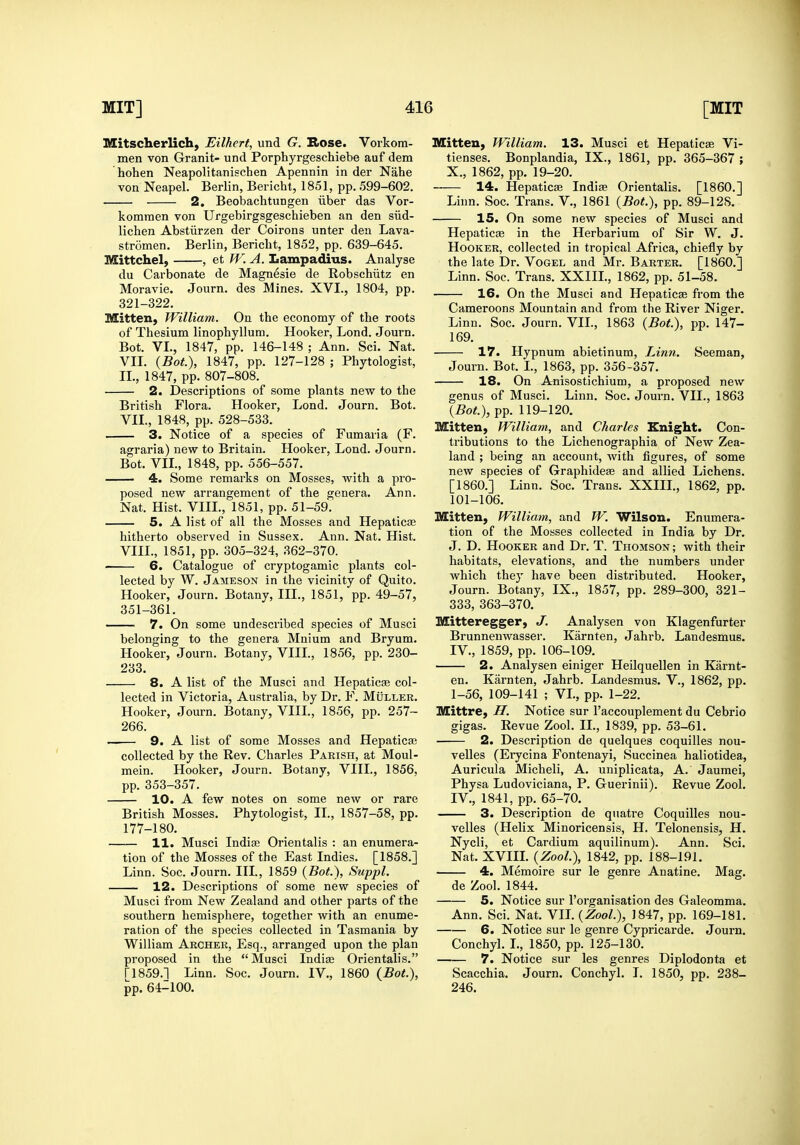 Mitscherlich, Eilhert, und G. Rose. Vorkora- men von Granit- und Porphyrgeschiebe auf dem hohen Neapolitanischen Apennin in der Nahe von Neapel. Berlin, Bericht, 1851, pp. 599-602. 2, Beobachtungen iiber das Vor- komraen von Urgebirgsgeschieben an den siid- lichen Abstiirzen der Coirons unter den Lava- stromen. Berlin, Bericht, 1852, pp. 639-645. Mittchel, , et W. A. Lampadius. Analyse du Carbonate de Magnesie de RobseMitz en Moravie. Journ. des Mines. XVI., 1804, pp. 321-322. Mitten, William. On the economy of the roots of Thesium linophyllum. Hooker, Lond. Journ. Bot. VI., 1847, pp. 146-148 ; Ann. Sci. Nat. VII. {Bot.), 1847, pp. 127-128 ; Phytologist, II., 1847, pp. 807-808. 2. Descriptions of some plants new to the British Flora. Hooker, Lond. Journ. Bot. VII., 1848, pp. 528-533. 3. Notice of a species of Fumavia (F. agraria) new to Britain. Hooker, Lond. Journ. Bot. VIL, 1848, pp. 556-557. 4. Some remarks on Mosses, with a pro- posed new arrangement of the genera. Ann. Nat. Hist. VIIL, 1851, pp. 51-59. 5. A list of all the Mosses and Hepaticfe hitherto observed in Sussex. Ann. Nat. Hist. VIIL, 1851, pp. 305-324, 362-370. 6. Catalogue of cryptogamic plants col- lected by W. Jameson in the vicinity of Quito. Hooker, Journ. Botany, III., 1851, pp. 49-57, 351-361. • 7. On some undescribed species of Musci belonging to the genera Mnium and Bryum. Hooker, Journ. Botany, VIIL, 1856, pp. 230- 233. 8. A list of the Musci and Hepaticse col- lected in Victoria, Australia, by Dr. F. Muller. Hooker, Journ. Botany, VIIL, 1856, pp. 257- 266. —— 9. A list of some Mosses and Hepaticai collected by the Rev. Charles Parish, at Moul- mein. Hooker, Journ. Botany, VIIL, 1856, pp. 353-357. 10. A few notes on some new or rare British Mosses. Phytologist, II., 1857-58, pp. 177-180. 11. Musci Indise Orientalis : an enumera- tion of the Mosses of the East Indies. [1858.] Linn. Soc. Journ. III., 1859 (Bot), Suppl. 12. Descriptions of some new species of Musci from New Zealand and other parts of the southern hemisphere, together with an enume- ration of the species collected in Tasmania by William Archer, Esq., arranged upon the plan proposed in the  Musci Indiaj Orientalis. ri859.] Linn. Soc. Journ. IV., 1860 {Bot.), pp. 64-100. Mitten, William. 13. Musci et Hepaticae Vi- tienses. Bonplandia, IX., 1861, pp. 365-367 ; X., 1862, pp. 19-20. 14. Hepaticae Indiae Orientalis. [I860.] Linn. Soc. Trans. V., 1861 {Bot.), pp. 89-128, 15. On some new species of Musci and Hepaticae in the Herbarium of Sir W, J. Hooker, collected in tropical Africa, chiefly by the late Dr. Vogel and Mr. Barter. [I860.] Linn. Soc. Trans. XXIIL, 1862, pp. 51-58. 16. On the Musci and Hepaticae from the Cameroons Mountain and from the River Niger. Linn. Soc. Journ. VIL, 1863 {Bot.), pp. 147- 169. 17. Hypnum abietinum, JAnn. Seeman, Journ. Bot. L, 1863, pp. 356-357. 18. On Anisostichium, a proposed new genus of Musci. Linn. Soc. Journ. VIL, 1863 {Bot), pp. 119-120. Mitten, William, and Charles Knight. Con- tributions to the Lichenographia of New Zea- land ; being an account, with figures, of some new species of Graphideje and allied Lichens. [I860.] Linn. Soc. Trans. XXIIL, 1862, pp. 101-106, Mitten, William, and W. Wilson. Enumera- tion of the Mosses collected in India by Dr. J. D. Hooker and Dr. T. Thomson ; with their habitats, elevations, and the numbers under which they have been distributed. Hooker, Journ. Botany, IX., 1857, pp. 289-300, 321- 333, 363-370. Mitteregger, J. Analysen von Klagenfurter Brunnenwasser. Karnten, Jahrb. Landesmus. IV., 1859, pp. 106-109. 2. Analysen einiger Heilquellen in Karnt- en. Karnten, Jahrb. Landesmus. V., 1862, pp. 1-56, 109-141 ; VL, pp. 1-22. Mittre, H. Notice sur I'accouplement du Cebrio gigas. Revue Zool. II., 1839, pp. 53-61. 2. Description de quelques coquilles nou- velles (Erycina Fontenayi, Succinea haliotidea, Auricula Micheli, A. uniplicata, A. Jaumei, Physa Ludoviciana, P. Guerinii). Revue Zool. IV., 1841, pp. 65-70. 3. Description de quatre Coquilles nou- velles (Helix Minoricensis, H. Telonensis, H. Nycli, et Cardium aquilinum). Ann. Sci. Nat. XVIIL {Zool.), 1842, pp. 188-191. 4. Memoire sur le genre Anatine. Mag. de Zool. 1844. 5. Notice sur I'organisation des Galeomma. Ann. Sci. Nat. VIL {Zool.), 1847, pp. 169-181. 6. Notice sur le genre Cypricarde. Journ. Conchyl. L, 1850, pp. 125-130. 7. Notice sur les genres Diplodonta et Scacchia. Journ. Conchyl. I. 1850, pp. 238- 246.