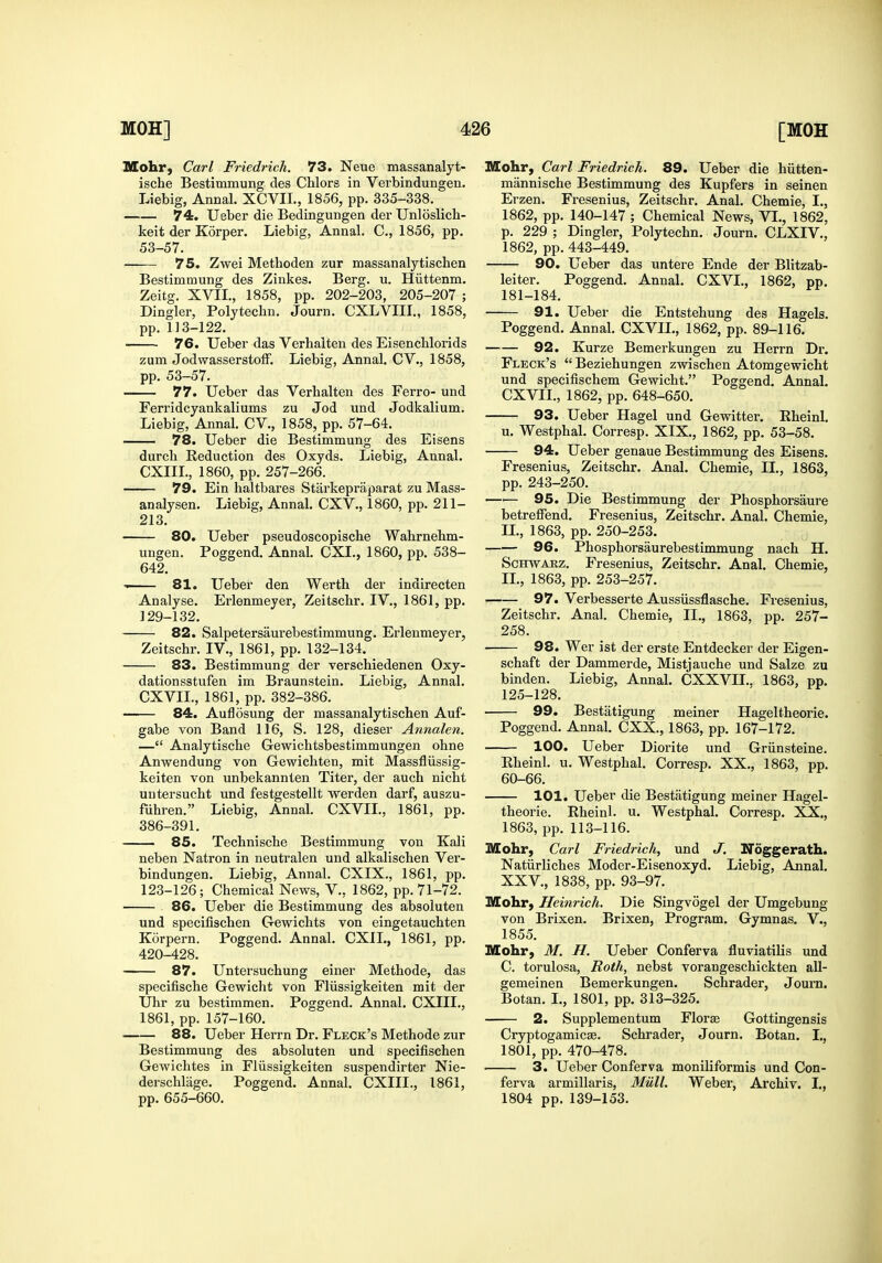Mohr, Carl Friedrich. 73. Neue massanalyt- ische Bestimmung des Chlors in Verbindungen. Liebig, Annal. XCVIL, 1856, pp. 335-338. 74. Ueber die Bedingungen der Unloslich- keit der Korper. Liebig, Annal. C, 1856, pp. 53-57. 75. Zwei Methoden zur massanalytischen Bestimmung des Zinkes. Berg. u. Hiittenm. Zeitg. XVII., 1858, pp. 202-203, 205-207 ; Dingier, Polyteclin. Journ. CXLVIII., 1858, pp. 113-122. 76. Ueber das Verhalten des Eisenclilorids zum JodwasserstofF. Liebig, Annal. CV., 1858, pp. 53-57. 77. Ueber das Verhalten des Ferro- und Ferridcyankaliums zu Jod und Jodkalium. Liebig, Annal. CV., 1858, pp. 57-64. 78. Ueber die Bestimmung des Eisens durch Reduction des Oxyds. Liebig, Annal. CXIIL, 1860, pp. 257-266. 79. Ein haltbares Starkepraparat zu Mass- analysen. Liebig, Annal. CXV., 1860, pp. 211- 213. 80. Ueber pseudoscopische Wahrnehm- ungen. Poggend. Annal. CXI., 1860, pp. 538- 642, '■ 81. Ueber den Werth der indirecten Analyse. Erlenmeyer, Zeitscbr. IV., 1861, pp. 129-132. 82. Salpetersaurebestimmung. Erlenmeyer, Zeitschr. IV., 1861, pp. 132-134. 83. Bestimmung der verschiedenen Oxy- dationsstufen im Braunstein. Liebig, Annal. CXVIL, 1861, pp. 382-386. 84. Auflosung der massanalytischen Auf- gabe von Band 116, S. 128, dieser Annalen. — Analytische Gewichtsbestimmungen ohne Anwendung von Gewichten, mit Massfliissig- keiten von unbekannten Titer, der auch nicht untersucht und festgestellt werden darf, auszu- fuhren. Liebig, Annal. CXVIL, 1861, pp. 386-391. 85. Technische Bestimmung von Kali neben Natron in neutralen und alkalischen Ver- bindungen. Liebig, Annal. CXIX., 1861, pp. 123-126; Chemical News, V., 1862, pp. 71-72. 86. Ueber die Bestimmung des absoluten und specifischen Gewichts von eingetauchten Korpern. Poggend. Annal. CXIL, 1861, pp. 420-428. 87. Untersuchung einer Methode, das specifische Gewicht von Fliissigkeiten mit der Uhr zu bestimmen. Poggend. Annal. CXIIL, 1861, pp. 157-160. 88. Ueber Herrn Dr. Fleck's Methode zur Bestimmung des absoluten und specifischen Gewichtes in Fliissigkeiten suspendirter Nie- derschliige. Poggend. Annal. CXIIL, 1861, pp. 655-660. Mohr, Carl Friedrich. 89. Ueber die hiitten- mannische Bestimmung des Kupfers in seinen Erzen. Fresenius, Zeitschr. Anal. Chemie, I., 1862, pp. 140-147 ; Chemical News, VI., 1862, p. 229 ; Dingier, Polytechn. Journ. CLXIV., 1862, pp.443-449. 90. Ueber das untere Ende der Blitzab- leiter. Poggend. Annal. CXVL, 1862, pp. 181-184. 91. Ueber die Entstehung des Hagels. Poggend. Annal. CXVIL, 1862, pp. 89-116. 92. Kurze Bemerkungen zu Herrn Dr. Fleck's Beziehungen zwischen Atomgewicht und specifischem Gewicht. Poggend. Annal. CXVIL, 1862, pp. 648-650. 93. Ueber Hagel und Gewitter. Rheinl. u. Westphal. Corresp. XIX., 1862, pp. 53-58. 94. Ueber genaue Bestimmung des Eisens. Fresenius, Zeitschr. Anal. Chemie, II., 1863, pp. 243-250. —'— 95. Die Bestimmung der Phosphorsaure betrefFend. Fresenius, Zeitschr. Anal. Chemie, n., 1863, pp. 250-253. 96. Phosphorsaurebestimmung nach H. ScETWABz. Fresenius, Zeitschr. Anal. Chemie, II., 1863, pp. 253-257. 97. Verbesserte Aussiissflasche. Fresenius, Zeitschr. Anal. Chemie, II., 1863, pp. 257- 258. 98. Wer ist der erste Entdecker der Eigen- schaft der Dammerde, Mistjauche und Salze zu binden. Liebig, Annal. CXXVIL. 1863, pp. 125-128. 99. Bestatigung meiner Hageltheorie. Poggend. Annal. CXX., 1863, pp. 167-172. 100. Ueber Diorite und Griinsteine. Rheinl. u. Westphal. Corresp. XX., 1863, pp. 60-66. 101. Ueber die Bestatigung meiner Hagel- theorie. Rheinl. u. Westphal. Corresp. XX., 1863, pp. 113-116. Mohr, Carl Friedrich, und J, Noggerath. Natiirliches Moder-Eisenoxyd. Liebig, Annal. XXV., 1838, pp. 93-97. Mohr, Ileinrich. Die Singvogel der Umgebung von Brixen. Brixen, Program. Gymnas. V., 1855. Mohr, M. H. Ueber Conferva fluviatilis und C. torulosa, IRoth, nebst vorangeschickten all- gemeinen Bemerkungen. Schrader, Journ. Botan. L, 1801, pp. 313-325. 2. Supplementum Florae Gottingensis Cryi^togamicse. Schrader, Journ. Botan. I., 1801, pp. 470-478. 3. Ueber Conferva moniliformis und Con- ferva armillaris. Mull. Weber, Archiv. I., 1804 pp.139-153.