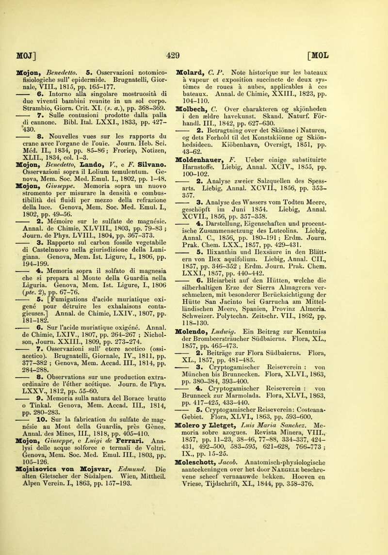 Mojoii} Benedetto. 5. Osservazioni notomico- fisiologiche suU' epidermide. Brugnatelli, Gior- nale, VIII., 1815, pp. 165-177. 6. Intorno alia singolare mostruosita di due viventi bambini reunite in un sol corpo. Strambio, Giorn. Crit. XI. (s. a.), pp. 368-369. 7. SuUe contusion! prodotte dalla palla di cannone. Bibl. Ital. LXXI., 1833, pp. 427- 430. 8. Nouvelles vues sur les rapports du crane avec I'organe de I'ou'ie. Journ. Heb. Sci. Med. IL, 1834, pp. 85-86; Froriep, Notizen, XLIL, 1834, col. 1-3. Blojon, Benedetto, Lando, V., e F. Silvauo. Osservazioni sopra il Lolium temulentum. Ge- neva, Mem. Soc. Med. Emul. I., 1802, pp. 1-48. Mojon, Givseppe. Memoria sopra un nuovo stromento per misurare la densita e combus- tibilita dei fluidi per mezzo della refrazione della luce. Genova, Mem. Soc. Med. Emul. I., 1802, pp. 49-56. 2. Memoire sur le sulfate de magnesie. Annal. de Chimie, XLVIII., 1803, pp. 79-83 ; Journ. de Phys. LVIIl., 1804, pp. 367-373. 3. Rapporto sul carbon fossile vegetabile di Castelnuovo nella giurisdizione della Luni- giana. Genova, Mem. 1st. Ligure, I., 1806, pp. 194-199. 4. Memoria sopra il solfato di magnesia che si prepara al Monte della Guardia nella Liguria. Genova, Mem. 1st. Ligure, I., 1806 {pte. 2), pp. 67-76. 5. [Fumigations d'acide niuriatique oxi- gene pour detruire les exhalaisons conta- gieuses.] Annal. de Chimie, LXIV., 1807, pp. 181-182. 6. Sur I'acide muriatique oxigene. Annal. de Chimie, LXIV., 1807, pp. 264-267 ; Nichol- son, Journ. XXIIL, 1809, pp. 273-274.  7. Osservazioni sull' etere acetico (ossi- acetico). Brugnatelli, Giornale, IV., 1811, pp. 377-382 ; Genova, Mem. Accad. III., 1814, pp. 284-288. 8. Observations sur une production extra- ordinaire de I'ether acetique. Journ. de Phys. LXXV., 1812, pp. 55-60. 9. Memoria suUa natura del Borace brutto o Tinkal. Genova, Mem. Accad. III., 1814, pp. 280-283. 10. Sur la fabrication du sulfate de mag- nesie au Mont della Guardia, pres Genes. Annal. des Mines, IIL, 1818, pp. 405-410. Mojon, Giuseppe, e Luigi de Ferrari. Ana- lysi delle acque solforee e termali de Voltri. Genova, Mem. Soc. Med. Emul. III., 1803, pp. 105-126. Mojsisovics von Mojsvar, Edmund. Die alten Gletscher der Siidalpen. Wien, Mittheil. Alpen Verein. I., 1863, pp. 157-193. Molard, C. P. Note historique sur les bateaux a vapeur et exposition succincte de deux sys- temes de roues a aubes, applicables a ces bateaux. Annal. de Chimie, XXIII., 1823, pp. 104-110. Molbech, C. Over charakteren og skjonheden i den sldre havekunst. Skand. Naturf. For- handl. III., 1842, pp. 627-630. 2. Betragtning over det Skionne i Naturen, og dets Forhold til det Konstskionne og Skion- hedsideen. Kiobenhavn, Oversigt, 1851, pp. 43-62. Moldeuhauer, F. Ueber einige substituirte HarnstofFe. Liebig, Annal. XCIV., 1855, pp. 100-102. 2. Analyse zweier Salzquellen des Spess- arts. Liebig, Annal. XCVIL, 1856, pp. 353- 357. 3. Analyse des Wassers vom Todten Meere, geschopft ira Juni 1854. Liebig, Annal. XCVIL, 1856, pp. 357-358. 4. Darstellung, Eigenschaften und procent- ische Zusammensetzung des Luteolins. Liebig, Annal. C, 1856, pp. 180-191 ; Erdm. Journ. Prak. Chem. LXX., 1857, pp. 429-431. 5. Ilixanthin und Ilexsaure in den Blatt- ern von Ilex aquifolium. Liebig, Annal. CIL, 1857, pp. 346-352 ; Erdm. Journ. Prak. Chem. LXXL, 1857, pp. 440-442. 6. Bleiarbeit auf den Hiitten, welche die silberhaltigen Erze der Sierra Almagrera ver- schmelzen, mit besonderer Beriicksichtigung der Hiitte San Jacinto bei Garrucha am Mittel- landischen Meere, Spanien, Provinz Almeria. Schvi^eizer. Polytechn. Zeitschr. VII., 1862, pp. 118-130. Moleudo, Ludwig. Ein Beitrag zur Kenntniss der Brombeerstraucher Siidbaierns. Flora, XL., 1857, pp. 465-473. 2. Beitrage zur Flora Siidbaierns. Flora, XL., 1857, pp. 481-485. ■ 3. Cryptogamischer Reiseverein : von Miinchen bis Brunnecken. Flora, XLVI., 1863, pp. 380-384, 393-400. 4. Cryptogamischer Reiseverein : von Brunneck zur Marmolada. Flora, XLVI., 1863, pp. 417-425, 433-440. 5. Cryptogamischer Reiseverein: Costeana- Gebiet. Flora, XLVL, 1863, pp. 593-600. Molero y Lletget, Luis Maria Sanchez. Me- moria sobre azogues. Revista Minera, VIIL, 1857, pp. 11-23, 38-46, 77-88, 334-337, 424- 431, 492-500, 583-595, 621-628, 766-773 ; IX., pp. 15-25. Moleschott, Jacob. Anatomisch-physiologische aanteekeningen over het door Naegele beschre- vene scheef vernaauwde bekken. Hoeven en Vriese, Tijdschrift, XL, 1844, pp. 358-376.
