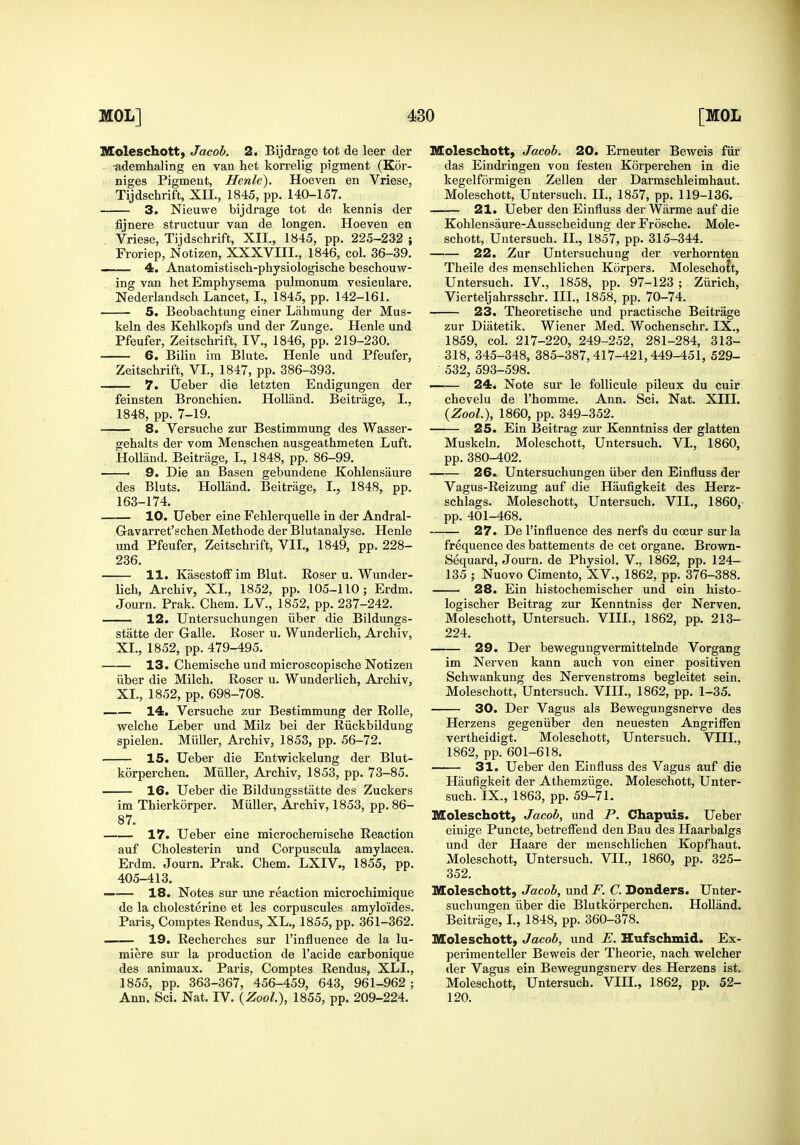 Moleschott, Jacob. 2. Bijdrage tot de leer der •ademhaling en van het korrelig pigment (Kor- niges Pigment, Henle). Hoeven en Vriese, Tijdschrift, XII., 1845, pp. 140-157. 3. Nieuwe bijdrage tot de kennis der fijnere structuur van de longen. Hoeven en Vriese, Tijdschrift, XII., 1845, pp. 225-232 ; Froriep, Notizen, XXXVIII., 1846, col. 36-39. 4. Anatomistisch-physiologische beschouw- ing van het Emphysema pulmonum vesiculare. Nederlandsch Lancet, I., 1845, pp. 142-161. 5. Beobachtung einer Lahmung der Mus- keln des Kehlkopfs und der Zunge. Henle und Pfeufer, Zeitschrift, IV., 1846, pp. 219-230. 6. Bilin ira Blute. Henle und Pfeufer, Zeitschrift, VI., 1847, pp. 386-393. 7. Ueber die letzten Endigungen der feinsten Bronchien. Holland. Beitrage, I., 1848, pp. 7-19. 8. Versuche zur Bestimmung des Wasser- gehalts der vom Menschen ausgeathmeten Luft. Holland. Beitrage, I., 1848, pp. 86-99. ■ 9. Die an Basen gebundene Kohlensaure des Bluts. Holland. Beitrage, I., 1848, pp. 163-174. 10. Ueber eine Fehlerquelle in der Andral- G-avarret'schen Methode der Blutanalyse. Henle und Pfeufer, Zeitschrift, VII., 1849, pp. 228- 236. 11. Kasestoff im Blut. Roser u. Wunder- lich, Archiv, XI., 1852, pp. 105-110; Erdm. Journ. Prak. Chem. LV., 1852, pp. 237-242. 12. Untersuchungen iiber die Bildungs- statte der Galle. Roser u. Wunderlich, Archiv, XI,, 1852, pp. 479-495. 13. Chemische und microscopische Notizen iiber die Milch. Roser u. Wunderlich, Archiv, XI., 1852, pp. 698-708. —— 14. Versuche zur Bestimmung der Rolle, welche Leber und Milz bei der Riickbildung spielen. Miiller, Archiv, 1853, pp. 56-72. 15. Ueber die Entwickelung der Blut- korperchen. Miiller, Archiv, 1853, pp. 73-85. 16. Ueber die Bildungsstatte des Zuckers im Thierkorper. Miiller, Archiv, 1853, pp. 86- 87. 17. Ueber eine microcheraische Reaction auf Cholesterin und Corpuscula amylacea. Erdm. Journ. Prak. Chem. LXIV., 1855, pp. 405-413. 18. Notes sur une reaction microchimique de la cholesterine et les corpuscules amyloides. Paris, Comptes Rendus, XL., 1855, pp. 361-362. 19. Recherches sur I'influence de la lu- miere sur la production de I'acide carbonique des animaux. Paris, Comptes Rendus, XLI., 1855, pp. 363-367, 456-459, 643, 961-962; Ann. Sci. Nat. IV. {Zool), 1855, pp. 209-224. Moleschott, Jacob. 20. Erneuter Beweis fiir das Eindringen von festen Korperchen in die kegelformigen Zellen der Darmschleimhaut. Moleschott, Untersuch. II., 1857, pp. 119-136. —— 21. Ueber den Einfluss der Warme auf die Kohlensaure-Ausscheidung derFrosche. Mole- schott, Untersuch. II., 1857, pp. 315-344. 22. Zur Untersuchung der verhornten Theile des menschlichen Korpers. MoleschoJt, Untersuch. IV,, 1858, pp. 97-123 ; Ziirich, Vierteljahrsschr. III., 1858, pp, 70-74, 23. Theoretische und practische Beitrage zur Diatetik. Wiener Med. Wochenschr. IX,, 1859, col, 217-220, 249-252, 281-284, 313- 318, 345-348, 385-387,417-421,449-451, 529- 532, 593-598. —— 24. Note sur le foUicule pileux du cuir chevelu de I'homme. Ann. Sci. Nat. XIII. {Zool.), 1860, pp. 349-352. 25. Ein Beitrag zur Kenntniss der glatten Muskeln. Moleschott, Untersuch. VI., 1860, pp. 380-402. 26. Untersuchungen iiber den Einfluss der Vagus-Reizung auf die Haufigkeit des Herz- schlags. Moleschott, Untersuch. VII., 1860, pp. 401-468. 27. De I'influence des nerfs du coeur sur la frequence des battements de cet organe. Brown- Sequard, Journ. de Physiol. V., 1862, pp. 124- 135 ; Nuovo Cimento, XV., 1862, pp. 376-388. 28. Ein histochemischer und ein histo- logischer Beitrag zur Kenntniss der Nerven. Moleschott, Untersuch. VIII., 1862, pp. 213- 224. 29. Der bewegungvermittelnde Vorgang im Nerven kann auch von einer positiven Schwankung des Nervenstroms begleitet sein. Moleschott, Untersuch. VIII., 1862, pp. 1-35. 30. Der Vagus als Bewegungsnerve des Herzens gegeniiber den neuesten Angriffen vertheidigt. Moleschott, Untersuch. VIII., 1862, pp. 601-618. 31. Ueber den Einfluss des Vagus auf die Haufigkeit der Athemziige. Moleschott, Unter- such. IX., 1863, pp. 59-71. Moleschott, Jacob, und P. Chapuis. Ueber einige Puncte, betreflend den Bau des Haarbalgs und der Haare der menschlichen Kopfhaut. Moleschott, Untersuch. VII., 1860, pp. 325- 352. Moleschott, Jacob, und F. C. Donders. Unter- suchungen iiber die Blutkdrperchen. Holland. Beitrage, I, 1848, pp. 360-378. Moleschott, Jacob, und E. Hufschmid. Ex- perimenteller Beweis der Theorie, nach welcher »ler Vagus ein Bewegungsnerv des Herzens ist. Moleschott, Untersuch. VIII., 1862, pp. 52- 120.