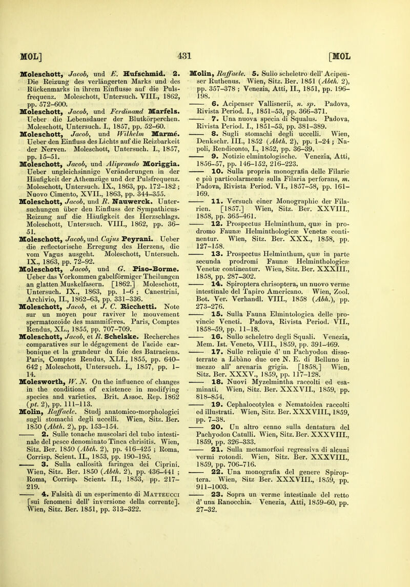 Koleschott, Jacob, und E. Hufschmid. 2. Die Reizung des verlangerten Marks und des Riickenmarks in ihrem Einflusse auf die Puls- frequenz. Moleschott, Untersuch. VIII., 1862, pp. 572-600. Moleschott, Jacob, und Ferdinand Marfels. Ueber die Lebensdauer der Blutkorpercben. Moleschott, Untersuch. I., 1857, pp. 52-60. Moleschott, Jacob, und Wilhelm Marme. Ueber den Einfiuss des Lichts auf die Reizbarkeit der Nerven. Moleschott, Untersuch. I,, 1857, pp. 15-51. Moleschott, Jacob, und Aliprando Moriggia. Ueber ungleichsinnige Veranderungen in der Haufigkeit der Athemziige und der Pulsfrequenz. Moleschott, Untersuch. IX., 1863, pp. 172-182 ; Nuovo Cimento, XVII., 1863, pp. 344-355. Moleschott, Jacob, und R. Nauwerck. Unter- suchungen iiber den Einfluss der Sympathicus- Reizung auf die Haufigkeit des Herzschlags. Moleschott, Untersuch. VIII., 1862, pp. 36- 51. Moleschott, Jacob, und Cajus Peyrani. Ueber die reflectorische Erregung des Herzens, die vom Vagus ausgeht. Moleschott, Untersuch. IX., 1863, pp. 72-92. Moleschott, Jacob, und G. Fiso-Borme. Ueber das Vorkommen gabelformiger Theilungen an glatten Muskelfasern. [1862.] Moleschott, Untersuch. TX., 1863, pp. 1-6 ; Canestrini, Archivio, II., 1862-63, pp. 331-336. Moleschott, Jacob, et J. C. Ricchetti. Note sur un moyen pour raviver le mouvement spermatozoide des mammiferes. Paris, Comptes Rendus, XL., 1855, pp. 707-709. Moleschott, Jacob, et R. Schelske. Recherches comparatives sur le degagement de I'acide car- bonique et la grandeur du foie des Batraciens. Paris, Comptes Rendus, XLI., 1855, pp. 640- 642; Moleschott, Untersuch. I., 1857, pp. 1- 14. Molesworth, JV. N. On the influence of changes in the conditions of existence in modifying species and varieties. Brit. Assoc. Rep. 1862 {pL 2), pp. 111-113. Molin, Raffaele. Studj anatomico-morphologici sugli stomachi degli uccelli. Wien, Sitz. Ber. 1850 {Abth. 2), pp. 153-154. 2. SuUe tonache muscolari del tubo intesti- nale del pesce denominato Tinea chrisitis. Wien, Sitz. Ber. 1850 {Abth. 2), pp. 416-425 ; Roma, Corrisp. Scient. II., 1853, pp. 190-195. —— 3. Sulla callosita faringea dei Ciprini. Wien, Sitz. Ber. 1850 {Abth. 2), pp. 436-441 ; Roma, Corrisp. Scient. II., 1853, pp. 217- 219. 4. Falsita di un esperimento di Matteucci [sui fenomeni dell' inversione della corrente]. Wien, Sitz. Ber. 1851, pp. 313-322. Molin, Raffaele. 5. Sullo scheletro deU' Acipen- ser Ruthenus. Wien, Sitz. Ber. 1851 {Abth. 2), pp. 357-378 ; Venezia, Atti, II., 1851, pp. 196- 198. 6. Acipenser Vallisnerii, n. sp. Padova, Rivista Period. I., 1851-53, pp. 366-371. 7. Una nuova specia di Squalus. Padova, Rivista Period. I., 1851-53, pp. 381-389. 8. Sugli stomachi degli uccelli. Wien, Denkschr. III., 1852 {Abth. 2), pp. 1-24 ; Na- poli, Rendiconto, I., 1852, pp. 36-39. 9. Notizie elmintologische. Venezia, Atti, 1856-57, pp. 146-152, 216-223. 10. Sulla propria monografia delle Filarie e piu particolarmente suUa Filaria perforans, m. Padova, Rivista Period. VI., 1857-58, pp. 161- 169. 11. Versuch einer Monographic der Fila- rien. [1857.] Wien, Sitz. Ber. XXVIII., 1858, pp. 365-461. 12. Prospectus Helminthum, quis in pro- drome Faunae Helminthologicse Venetae conti- nentur. Wien, Sitz. Ber. XXX., 1858. pp. 127-158. 13. Prospectus Helminthum, quae in parte secunda prodromi Faunae Helminthologic^ Venetae continentur. Wien, Sitz. Ber. XXXIII., 1858, pp. 287-302. 14. Spiroptera chrisoptera, un nuovo verme intestinale del Tapiro Americano. Wien, Zool. Bot. Ver. Verhandl. VIII., 1858 {Abh.), pp. 273-276. 15. Sulla Fauna Elmintologica delle pro- vincie Veneti. Padova, Rivista Period. VII., 1858-59, pp. 11-18. 16. Sullo scheletro degli Squali. Venezia, Mem. 1st. Veneto, VIII., 1859, pp. 391-469. 17. Sulle reliquie d' un Pachyodon disso- terrate a Libano due ore N. E. di Belluno in mezzo air arenaria grigia. [1858.] Wien, Sitz. Ber. XXXV., 1859, pp. 117-128. 18. Nuovi Myzelmintha raccolti ed esa- minati. Wien, Sitz. Ber. XXXVII., 1859, pp. 818-854. 19. Cephalocotylea e Nematoidea raccolti ed illustrati. Wien, Sitz. Ber. XXXVIII., 1859, pp. 7-38. 20. Un altro cenno sulla dentatura del Pachyodon CatuUi. Wien, Sitz. Ber. XXXVIII., 1859, pp. 326-333. 21. Sulla metamorfosi regressiva di alcuni vermi rotondi. Wien, Sitz. Ber. XXXVIII., 1859, pp. 706-716. 22. Una monografia del genere Spirop- tera. Wien, Sitz Ber. XXXVIII., 1859, pp. 911-1003. 23. Sopra un verme intestinale del retto d' una Ranocchia. Venezia, Atti, 1859-60, pp. 27-32.