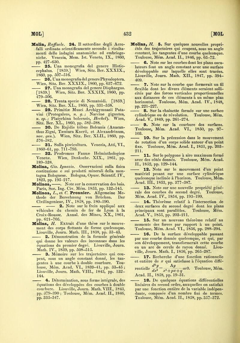 Moliu, Raffaele. 24. II sottordine degli Acro- falli ordinato scientificamente secondo i risulta- menti delle indagini anatomiche ed embrioge- niche. Venezia, Mem. 1st. Veneto, IX., I860, pp. 427-630. 25. Una monografia del genere Histio- cephalus. [1859.] Wien, Sitz. Ber. XXXIX., 1860, pp. 507-516. 26. Una monografia del generePhysaloptera. Wien, Sitz. Ber. XXXIX., 1860, pp. 637-672. 27. Una monografia del genere Disphargus. [1859.] Wien, Sitz. Ber. XXXIX, 1860, pp. 479-506. 28. Trenta specie di Nematoidi. [1859.] Wien, Sitz. Ber. XL., 1860, pp. 331-358. 29. Primitiffi Musei Archigymnasii Pata- vini (Protogaleus, n. g.; Narcine gigantea, n. sp.; Platyrhina bolcensis, Heckel). Wien, Sitz. Ber. XL., 1860, pp. 582-588. —— 30. De Rajidis tribus Bolcanis (Anacan- thus Zigni, Tsniura Knerii, et Alexandrinum, nov. gen.). Wien, Sitz. Ber. XLII., 1860, pp. 576-582. 31. Sulla piscicultura. Venezia, Atti, VI., 1860-61, pp. 711-793. 32. Prodromus Faunas Helminthologicse Venetse. Wien, Denkschr. XIX., 1861, pp. 189-338. Molina, Gio. Ignazio. Osservazioni sulla fisica costituzione e sui prodotti minerali della mon- tagna Bolognese. Bologna, Opusc. Scientif. IV., 1823, pp. 195-217. Molinos, . Note sur la conservation des bois. Paris, Soc. Ing. Civ. Mem. 1853, pp. 132-145. Molinos, L., et C. Pronnier. Allgemeine Me- thode der Berechnung von Briicken. Der Civilingenieur, IV., 1858, pp. 180-190. 2. Note sur le frein applique aux vehicules du chemin de fer de Lyon a la Croix-Rousse. Annal. des Mines, XX., 1861, pp. 621-705. Molins, H. Extrait d'une these sur le mouve- ment des corps flottants de forme quelconque. Liouville, Journ. Math. III., 1838, pp. 33-43. 2. Demonstration de la formule generale qui donne les valeurs des inconnues dans les equations du premier degre. Liouville, Journ. Math. IV., 1839, pp. 508-515. 3. Memoire sur les trajectoires qui cou- pent, sous un angle constant donne, les tan- gentes a une courbe a double courbure. Tou- louse, Mem. Acad. VL, 1839-41, pp. 33-45 ; Liouville, Journ. Math. VIIL, 1843, pp. 132- 144. 4. Determination, sous forme integrale, des equations des developpees des courbes a double courbure. Liouville, Journ. Math. VIIL, 1843, pp. 379-390 ; Toulouse, Mem. Acad. II., 1846, pp. 335-347. Molins, H. 5. Sur quelques nouvelles propri- etes des trajectoires qui coupent, sous un angle constant, les tangentes d'une courbe quelconque. Toulouse, Mem. Acad. II., 1846, pp. 65-72. 6. Note sur les courbes dont les plans oscu- lateurs font un angle constant avec une surface developpable sur laquelle elles sont tracees. Liouville, Journ. Math. XII., 1847, pp. 394- 409. 7. Note sur la courbe que formerait un fil flexible dont les divers elements seraient soUi- cites par des forces verticales proportionnelles aux distances de ces elements a un meme plan horizontal. Toulouse, Mem. Acad. IV., 1848, pp.221-227. 8. Sur la chainette formee sur une surface cylindrique ou de revolution. Toulouse, Mem. Acad, v., 1849, pp. 261-274. 9. Note sur la courbure des surfaces. Toulouse, Mem. Acad. VL, 1850, pp. 97- 103. 10. Sur la precession dans le mouvement de rotation d'un corps solide autour d'un point fixe. Toulouse, Mem. Acad. I., 1851, pp. 203- 211. 11. Surle polygene a aire maximum forme avec des cotes donnes. Toulouse, Mem. Acad. IL, 1852, pp. 129-144. 12. Note sur le mouvement d'un point materiel pesant sur une surface cylindrique quelconque inclinee a Thorizon. Toulouse, Mem. Acad. IIL, 1853, pp. 377-387. 13. Note sur une nouvelle propriete gene- rale des courbes du second degre. Toulouse, Mem. Acad. IV., 1854, pp. 193-199. 14. Theoreme relatif a I'intersection de deux surfaces du second degre dont les plans principaux sont paralleles. Toulouse, Mem. Acad, v., 1855, pp. 203-211. 15. Sur un nouveau theoreme relatif au moments des forces par rapport a un point. Toulouse, Mem. Acad. VL, 1856, pp. 288-294. 16. De la surface developpable passant par une courbe donnee quelconque, et qui, par son developpement, transformerait cette courbe en un arc de cercle de rayon donne. Liou- ville, Journ. Math. I., 1856, pp. 265-287. 17. Recherche d'une fonction rationnelle et entiere de x qui satisfasse a I'equation diffe- rentieUe ,—=0- Toulouse, Mem. dx^ x^+px+q ' Acad. IL, 1858, pp. 19-31. 18. De quelques equations diflferentielles lineaires du second ordre, auxquelles on satisfait par une fonction entiere de la variable indepen- dante, composee d'un nombre fini de termes. Toulouse, Mem. Acad. IL, 1858, pp. 357-372-