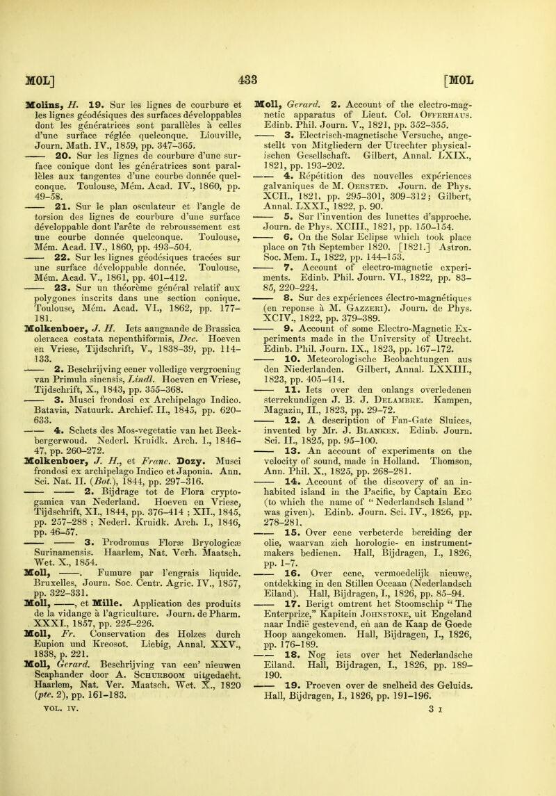 Molins, H. 19. Sur les lignes de courbure et les lignes geodesiques des surfaces developpables dont les generatrices sont paralleles a celles d'lme surface reglee quelconque. Liouville, Journ. Math. IV., 1859, pp. 347-365. 20. Sur les lignes de courbure d'une sur- face conique dont les generatrices sont paral- leles aux tangentes d'une courbe donnee quel- conque. Toulouse, Mem. Acad. TV., 1860, pp. 49-58. 21. Sur le plan osculateur et Tangle de torsion des lignes de courbure d'une surface developpable dont I'arete de rebroussement est une courbe donnee quelconque. Toulouse, Mem. Acad. IV., 1860, pp. 493-504. 22. Sur les lignes geodesiques tracees sur une surface developpable donnee. Toulouse, Mem. Acad. V., 1861, pp. 401-412. 23. Sur un theoreme general relatif aux polygones inscrits dans une section conique. Toulouse, Mem. Acad. VI., 1862, pp. 177- 181. Molkenboer, J. H. lets aangaande de Brassica oleracea costata nepentbiformis, Dec. Hoeven en Vriese, Tijdschrift, V., 1838-39, pp. 114- 133. 2. Beschrijving eener volledige vergroening van Primula sinensis, Lindl. Hoeven en Vriese, Tijdschiift, X., 1843, pp. 355-368. ' 3. Musci frondosi ex Archipelago Indico. Batavia, Natuurk. Archief. II., 1845, pp. 620- 633. 4. Schets des Mos-vegetatie van het Beek- bergerwoud. Nederl. Kruidk. Arch. I., 1846- 47, pp. 260-272. ISolkenboer, J. H., et Franc. Dozy. Musci frondosi ex archipelago Indico et Japonia. Ann. Sci. Nat. II. {Bot), 1844, pp. 297-316. 2. Bijdrage tot de Flora crypto- gamica van Nederland. Hoeven en Vriese, Tijdschrift, XI., 1844, pp. 376-414 ; XII., 1845, pp. 257-288 ; Nederl. Kruidk. Arch. I,, 1846, pp. 46-57. 3. Prodromus Floras Bryologicaj Surinamensis. Haarlem, Nat. Verh. Maatsch. Wet. X., 1854. Moll, . Fumure par I'engrais liquide. Bruxelles, Journ. Soc. Centr. Agric. IV., 1857, pp. 322-331. Moll, , et Mille. Application des produits de la vidange a 1'agriculture. Journ. de Pharm. XXXI., 1857, pp. 225-226. Moll, Fr. Conservation des Holzes durch Eupion und Kreosot. Liebig, Annal. XXV., 1838, p. 221. Moll, Gerard. Beschrijving van een' iiieuwen Scaphander door A. Schtxrboom: uitgedacht. Haarlem, Nat. Ver. Maatsch, Wet. X., 1820 {pte. 2), pp. 161-183. VOL. IV. Moll, Gerard. 2. Account of the electro-mag- netic apparatus of Lieut. Col. Offerhaus. Edinb. Phil. Journ. V., 1821, pp. 352-355. 3. Electrisch-magnetische Versuche, ange- stellt von Mitgliedern der Utrechter physical- ischen Gesellschaft. Gilbert, Annal. LXIX,, 1821, pp. 193-202. 4. Repetition des nouvelles experiences galvaniques de M. Oersted. Journ. de Phys. XCIL, 1821, pp. 295-301, 309-312; Gilbert, Annal. LXXI., 1822, p. 90. 5. Sur I'invention des lunettes d'approche. Journ. de Phys. XCIIL, 1821, pp. 150-154. 6. On the Solar Eclipse which took place place on 7th September 1820. [1821.] Astron. Soc. Mem. I., 1822, pp. 144-153. 7. Account of electro-magnetic experi- ments. Edinb. Phil. Journ. VI., 1822, pp. 83- 85, 220-224. 8. Sur des experiences electro-magnetiques (en reponse a M. Gazzeri). Journ. de Phys. XCIV., 1822, pp. 379-389. 9. Account of some Electro-Magnetic Ex- periments made in the University of Utrecht. Edinb. Phil. Journ. IX., 1823, pp. 167-172. 10. Meteorologische Beobachtungen aus den Niederlanden. Gilbert, AnnaL LXXIII., 1823, pp. 405-414. ■ 11. lets over den onlangs overledenen sterrekundigen J. B. J. Delambre. Kampen, Magazin, II., 1823, pp. 29-72. 12. A description of Fan-Gate Sluices, invented by Mr. J. Blanken. Edinb. Journ. Sci. II., 1825, pp. 95-100. 13. An account of experiments on the velocity of sound, made in Holland. Thomson, Ann. Phil. X., 1825, pp. 268-281. 14. Account of the discovery of an in- habited island in the Pacific, by Captain Eeg (to which the name of  Nederlandsch Island  was given). Edinb. Journ. Sci. IV., 1826, pp. 278-281. 15. Over eene verbeterde bereiding der die, waarvan zich horologie- en instrument- makers bedienen. Hall, Bijdragen, I., 1826, pp. 1-7. 16. Over eene, vermoedelijk nieuwe, ontdekking in den Stillen Oceaan (Nederlandsch Eiland). Hall, Bijdragen, I., 1826, pp. 85-94. 17. Berigt omtrent het Stoomschip  The Enterprize, Kapitein Johnstone, uit Engeland naar Indie gestevend, en aan de Kaap de Goede Hoop aangekomen. Hall, Bijdragen, I., 1826, pp. 176-189. 18. Nog iets over het Nederlandsche Eiland. Hall, Bijdragen, I., 1826, pp. 189- 190. i 19. Proeven over de snelheid des Geluids, Hall, Bijdragen, I., 1826, pp. 191-196. 3 I
