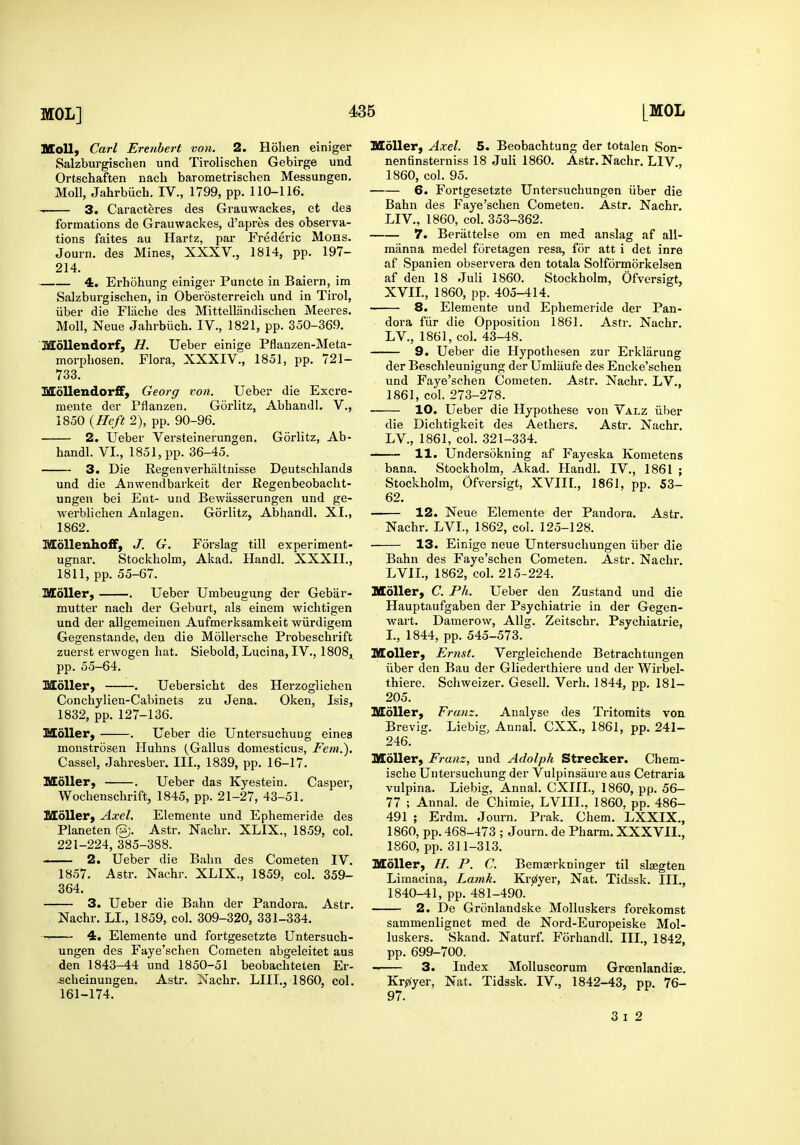 Moll, Carl Erenbert von. 2. Holien einiger Salzburgischen und Tirolischen Gebirge und Ortschaften nacb barometrischen Messungen. Moll, Jahrbiich. IV., 1799, pp. 110-116. 3. Caracteres des Grauwackes, et de3 formations de Grauwackes, d'apres des observa- tions faites au Hartz, par Frederic Mohs. Journ. des Mines, XXXV., 1814, pp. 197- 214. 4. Erhohung einiger Puncte in Baiern, im Salzburgischen, in Oberosterreicb und in Tirol, liber die Fliiche des Mittelliindischen Meeres. Moll, Neue Jahrbiich. IV., 1821, pp. 350-369. MoUendorf, H. Ueber einige Pflanzen-Meta- morphosen. Flora, XXXIV., 1851, pp. 721- 733. Mollendorff, Georg von. Ueber die Excre- mente der Pflanzen. Gorlitz, Abhandl. V., 1850 {Heft 2), pp. 90-96. 2. Ueber Versteinerungen. Gorlitz, Ab- handl. VI., 1851, pp. 36-45. 3. Die Regenverhaltnisse Deutschlands und die Anwendbarkeit der Kegenbeobacht- ungeu bei Ent- und Bewasserungen und ge- werblichen Anlagen. Gorlitz, Abhandl. XI., 1862. MoUenhoff, J. G. Forslag till experiment- ugnar. Stockholm, Akad. Handl, XXXII., 1811, pp. 55-67. MoUer, . Ueber Umbeugung der Gebar- mutter nach der Geburt, als einem wichtigen und der allgemeinen Aufmerksamkeit wiirdigera Gegenstande, den die Mollersche Probeschrift zuerst erwogen hat. Siebold, Lucina, IV., ISOSj^ pp. 55-64, Mdller, . Uebersicht des Herzoglichen Conchylien-Cabinets zu Jena. Oken, Isis, 1832, pp. 127-136. MoUer, ■ . Ueber die Untersuchung eines monstrosen Huhns (Gallus domesticus, Fern.). Cassel, Jahresber. III., 1839, pp. 16-17. MoUer, . Ueber das Kyestein. Casper, Wochenschrift, 1845, pp. 21-27, 43-51. MoUer, Axel. Elemente und Ephemeride des Planeten %. Astr. Nachr. XLIX., 1859, col. 221-224, 385-388. 2. Ueber die Balm des Cometen IV. 1857. Astr. Nachr. XLIX., 1859, col. 359- 364. 3. Ueber die Bahn der Pandora. Astr. Nachr. LI., 1859, col. 309-320, 331-334. 4. Elemente und fortgesetzte Untersuch- ungen des Faye'schen Cometen abgeleitet aus den 1843-44 und 1850-51 beobachteten Er- -scheinungen. Astr. Nachr. LIII., 1860, col. 161-174. MoUer, Axel. 5. Beobachtung der totalen Son- nenfinsterniss 18 Juli 1860. Astr. Nachr. LIV., 1860, col. 95. 6. Fortgesetzte Untersuchungen iiber die Bahn des Faye'schen Cometen. Astr. Nachr, LIV., 1860, col. 353-362. 7. Beriittelse om en med anslag af all- miinna medel foretagen resa, for att i det inre af Spanien observera den totala Solformorkelsen af den 18 Juli 1860. Stockholm, Ofversigt, XVIL, 1860, pp. 405-414. 8. Elemente und Ephemeride der Pan- dora fiir die Opposition 1861. Astr. Nachr. LV., 1861, col. 43-48. 9. Ueber die Hypothesen zur Erklarung der Beschleunigung der Umliiufe des Encke'schen und Faye'schen Cometen, Astr. Nachr. LV., 1861, col. 273-278. 10. Ueber die Hypothese von Valz iiber die Dichtigkeit des Aethers, Astr. Nachr, LV., 1861, col. 321-334. 11. Undersokning af Fayeska Kometens bana. Stockholm, Akad. Handl. IV., 1861 ; Stockholm, Ofversigt, XVIIL, 1861, pp. 53- 62. 12. Neue Elemente der Pandora. Astr. Nachr, LVL, 1862, col, 125-128. ■ 13. Einige neue Untersuchungen iiber die Bahn des Faye'schen Cometen. Astr. Nachr, LVII., 1862, col. 215-224. MoUer, C. Ph. Ueber den Zustand und die Hauptaufgaben der Psychiatrie in der Gegen- wart. Damerow, Allg. Zeitschr. Psychiatrie, L, 1844, pp. 545-573. MoUer, Ernst. Vergleichende Betrachtungen iiber den Bau der Gliederthiere und der Wirbel- thiere. Schweizer, Gesell, Verb. 1844, pp, 181- 205. SEoUer, Franz. Analyse des Tritomits von Brevig. Liebig, Annal. CXX., 1861, pp. 241- 246. MoUer, Franz, und Adolph Strecker. Chem- ische Untersuchung der Vulpinsiiure aus Cetraria vulpina. Liebig, Annal. CXIIL, 1860, pp. 56- 77 ; Annal. de Chimie, LVIIL, 1860, pp. 486- 491 ; Erdm. Journ. Prak. Chem. LXXIX,, 1860, pp, 468-473 ; Journ. de Pharm, XXXVIL, 1860, pp. 311-313, Mdller, //. P. C. Bemserkninger til sliegten Limacina, Lamk. Krjz(yer, Nat. Tidssk. III., 1840-41, pp. 481-490. 2. De Gronlandske Molluskers forekomst sammenlignet med de Nord-Europeiske Mol- luskers. Skand. Naturf. Forhandl. III., 1842, pp. 699-700. 3. Index MoUuscorum Grcenlandise. Kr^yer, Nat, Tidssk. IV., 1842-43, pp. 76- 97. 3 I 2