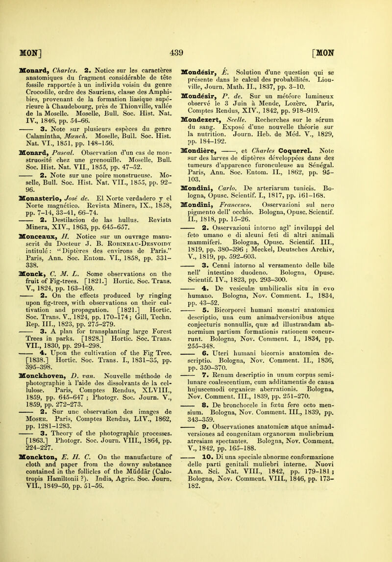 Monard, Charles. 2. Notice sur les caracteres anatomiques du fragment considerable de tete fossile rapportee a un individu voisiii du genre Crocodile, ordre des Sauriens, classe des Amphi- bies, provenant de la formation liasique supe- rieure a Chaudebourg, pres de Thionville, vallee de la Moselle. Moselle, Bull. Soc. Hist. Nat. IV., 1846, pp. 54-66. 3. Note sur plusieurs especes du genre Calamintha, Mcench. Moselle, Bull. Soc. Hist. Nat. VI., 1851, pp. 148-156. Monard) Pascal. Observation d'un cas de mon- struosite chez une gi'enouille. Moselle, Bull. Soc. Hist. Nat. VII., 1855, pp. 47-52. 2. Note sur une poire raonstrueuse. Mo- selle, Bull. Soc. Hist. Nat. VII., 1855, pp. 92- 96. Monasterio, Jose de. El Norte verdadero j el Norte magnetic©. Eevista Minera, IX., 1858, pp. 7-14, 33-41, 66-74. 2. Destilacion de las huUus. Revista Minera, XIV., 1863, pp. 645-657. Monceaux, H. Notice sur un ouvrage manu- scvit du Docteur J. B. Robineau-Desvoidt intitule:  Dipteres des environs de Paris. ; Paris, Ann. Soc. Entom. VI., 1858, pp. 331- 338. Monck, C. M. L. Some observations on the fruit of Fig-trees. [1821.] Hortic. Soc. Trans, v., 1824, pp. 163-169. 2. On the effects produced by ringing upon fig-trees, with observations on their cul- tivation and propagation. [1821.] Hortic. Soc. Trans. V., 1824, pp. 170-174; Gill, Techn. Rep. III., 1823, pp. 275-279. 3. A plan for transplanting large Forest Trees in parks. [1828.] Hortic. Soc. Trans. VII., 1830, pp. 294-298. 4. Upon the cultivation of the Fig Tree. [1838.] Hortic. Soc. Trans. I., 1831-35, pp. 395-398. MonckhoYen, D. van. Nouvelle methode de photographic a I'aide des dissolvants de la cel- lulose. Paris, Comptes Rendu s, XLVIII., 1859, pp. 645-647 ; Photogr. Soc. Journ. V., 1859, pp. 272-273. 2. Sur une observation des images de MosER. Paris, Comptes Rendus, LIV., 1862, pp. 1281-1283. 3. Theory of the photographic processes. [1863.] Photogr. Soc. Journ. VIII,, 1864, pp. 224-227. SEonckton, E. H. C. On the manufacture of cloth and paper from the downy substance contained in the follicles of the Muddar (Calo- tropis Hamiltonii ?). India, Agric. Soc. Journ. VII., 1849-50, pp. 51-56. Mondesir, E. vSolution d'une question qui se presente dans le calcul des probabilites. Liou- ville, Journ. Math. II., 1837, pp. 3-10. Mondesir, P. de. Sur un meteore lumineux observe le 3 Juin a Mende, Lozere. Paris, Comptes Rendus, XIV., 1842, pp. 918-919. Mondezert, Scelle. Recherches sur le serum du sang. Expose d'une nouvelle theorie sur la nutrition. Journ. Heb. de Med. V., 1829, pp. 184-192. Mondiere, , et Charles Coquerel. Note sur des larves de dipteres developpees dans des tumours d'apparence furonculeuse au Senegal. Paris, Ann. Soc. Entom. II., 1862, pp. 95- 103. HSondini, Carlo. De arteriarum tunicis. Bo- logna, Opusc. Scientif. I., 1817, pp. 161-168. Mondini} Francesco. Osservazioni sul nero pigmento dell' occhio. Bologna, Opusc. Scientif, II., 1818, pp. 15-26. 2. Osservazioni intorno agl' inviluppi del feto umano e di alcuni feti di altri animali mammiferi. Bologna, Opusc. Scientif. III., 1819, pp. 380-396 ; Meckel, Deutsches Archiv, v., 1819, pp. 592-603. 3. Cenni intorno al versamento delle bile neir intestino duodeno. Bologna, Opusc* Scientif. IV., 1823, pp. 293-300. 4. De vesiculse umbilicalis situ in ovo humano. Bologna, Nov. Comment. I., 1834, pp. 43-52. 5. Bicorporei humani raonstri anatomica descriptio, una cum animadversionibus atque conjecturis nonnullis, quae ad illustrandam ab- normium partium formationis rationem concur- runt. Bologna, Nov. Comment. I., 1834, pp. 255-348, 6. Uteri humani bicornis anatomica de- scriptio. Bologna, Nov. Comment. II., 1836, pp. 350-370. 7. Renum descriptio in unum corpus semi-' lunare coalescentium, cum additamentis de causa huiuscemodi organicaj aberrationis, Bologna, Nov. Comment. Ill,, 1839, pp. 251-270, 8. De bronchocele in foetu fere octo men- sium. Bologna, Nov. Comment, III,, 1839, pp. 343-359, 9. Observatlones anatomicas atque animad- versiones ad congenitam organorum muliebrium atresiam spectantes, Bologna, Nov, Comment. V,, 1842, pp. 165-188. 10. Di una speciale abnorme conformazione delle parti genitali muliebri interne. Nuovi Ann. Sci. Nat. VIII., 1842, pp. 179-181 ; Bologna, Nov. Comment. VIIL, 1846, pp. 173- 182.