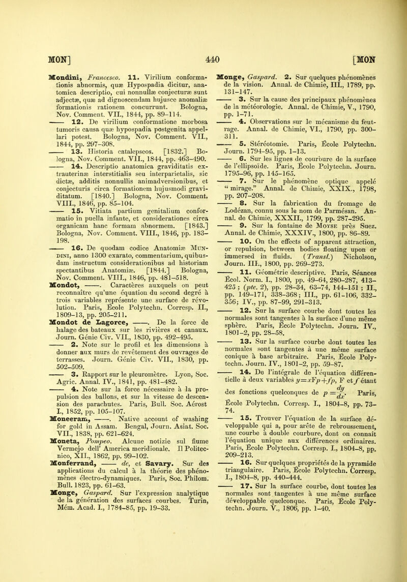 Mondini, Francesco. 11. Virilium conforma- tionis abnormis, qua Hypospadia dicitur, ana- tomica descriptio, cui nonnuUae conjecturse sunt adjectse, quae ad dignoscendam hujusce anomali^ formationis rationem concurrunt. Bologna, Nov. Comment. VIL, 1844, pp. 89-114. 12. De virilium conformatione morbosa tumoris causa qusB hypospadia postgenita appel- lari potest. Bologna, Nov. Comment. VIL, 1844, pp. 297-308. 13. Historia catalepseos. [1832.] Bo- logna, Nov. Comment. VII., 1844, pp. 463-490. 14. Descriptio anatomica graviditatis ex- trauterinjE interstitialis seu interparietalis, sic dictae, additis nonnuUis animadversionibus, et conjecturis circa formationem hujusmodi gravi- ditatum. [1840.] Bologna, Nov. Comment. VIII., 1846, pp. 85-104. 15. Vitiata partium genitalium confor- matio in puella infante, et considerationes circa organicam banc formam abnormem. [1843.] Bologna, Nov. Comment. VIII., 1846, pp. 183- 198. 16. De quodam codice Anatomic Mun- DiNi, anno 1300 exarato, commentarium, quibus- dam instructum considerationibus ad historiam spectantibus Anatomise. [1844.] Bologna, Nov. Comment. VIII., 1846, pp. 481-518. Mondot, . Caracteres auxquels on peut reconnaitre qu'une equation du second degre a trois variables represente une surface de revo- lution. Paris, Ecole Polytechn, Corresp. II., 1809-13, pp. 205-211. Mondot de Lagorce, . De la force de halage des bateaux sur les rivieres et canaux. Journ. Genie Civ. VII., 1830, pp. 492-495, 2. Note sur le profil et les dimensions a donner aux murs de revetement des ouvrages de terrasses. Journ. Genie Civ. VII., 1830, pp. 502-509. 3. Rapport sur le pleurometre. Lyon, Soc. Agric. Annal. IV., 1841, pp. 481-482. 4. Note sur la force necessaire a la pro- pulsion des ballons, et sur la vitesse de descen- sion des parachutes. Paris, Bull. Soc. Aerost I, 1852, pp. 105-107. Moneeram, . Native account of washing for gold in Assam. Bengal, Journ, Asiat. Soc. VIL, 1838, pp. 621-624. Moneta, Pompeo. Alcune notizie sul fiume Vermejo dell' America meridionale. II Politec- nico, XII., 1862, pp. 99-102. Monferrand, de, et Savary. Sur des applications du calcul a la theorie des pheno- menes electro-dynamiques, Paris, Soc. Philom. Bull, 1823, pp. 61-63. Monge, Gaspard. Sur I'expression analytique de la generation des surfaces courbes. Turin, Mem, Acad. L, 1784-85, pp, 19-33. Monge, Gaspard. 2. Sur quelques phenomenes de la vision. Annal. de Chimie, III., 1789, pp. 131-147. 3. Sur la cause des principaux phenomenes de la meteorologie. Annal. de Chimie, V., 1790, pp. 1-71. 4. Observations sur le mecanisme du feut- rage. Annal, de Chimie, VI., 1790, pp. 300- 311. 5. Stereotomie. Paris, Ecole Polytechn. Journ. 1794-95, pp. 1-13, 6. Sur les lignes de courbure de la surface de Tellipsoide. Paris, Ecole Polytechn. Journ. 1795-96, pp. 145-165. 7. Sur le phenomene optique appele  mirage. Annal, de Chimie, XXIX., 1798, pp, 207-208, 8. Sur la fabrication du fromage de Lodezan, connu sous le nom de Parmesan, An- nal. de Chimie, XXXIL, 1799, pp. 287-295. 9. Sur la fontaine de Moyse pres Suez. Annal. de Chimie, XXXIV., 1800, pp. 86-89. 10. On the effects of apparent attraction, or repulsion, between bodies floating upon or immersed in fluids, (Transl.) Nicholson, Journ, III,, 1800, pp. 269-273. 11. Geometric descriptive. Paris, Seances Ecol. Norm. L, 1800, pp. 49-64, 280-287, 413- 425 ; (pte. 2), pp. 28-34, 63-74, 144-151 ; II., pp. 149-171, 338-368; III., pp. 61-106, 332- 356; IV., pp. 87-99, 291-313. 12. Sur la surface courbe dont toutes les normales sont tangentes a la surface d'une meme sphere. Paris, Ecole Polytechn. Journ, IV., 1801-2, pp. 28-58. 13. Sur la surface courbe dont toutes les normales sont tangentes a une meme surface conique a base ai'bitraire. Paris, Ecole Poly- techn. Journ. IV., 1801-2, pp. 59-87. 14. De I'integrale de I'equation differen- tielle a deux variables ^=xFp+fp, F et/etant des fonctions quelconques de p =~. Paris, Ecole Polytechn, Corresp. I., 1804-8, pp. 73- 74. 15. Trouver I'equation de la surface de- veloppable qui a, pour arete de rebroussement, une courbe a double courbure, dont on connait I'equation unique aux differences ordinaires. Paris, Ecole Polytechn. Corresp. I., 1804-8, pp. 209-213. 16. Sur quelques proprietes de la pyramide triangulaire. Paris, Ecole Polytechn. Corresp. I., 1804-8, pp. 440-444. 17. Sur la surface courbe, dont toutes les nonnales sont tangentes a une meme surface developpable quelconque. Paris, Ecole Poly- techn. Journ. v., 1806, pp. 1-40.