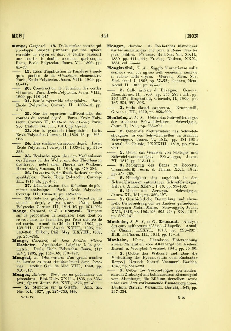 lUonge, Gaspard. 18. De la surface courbe qui enveloppe I'espace parcouru par une sphere variable de rayon et dont le centre parcourt une courbe a double courbure quelconque. Paris, Ecole Polytechn. Journ. VI., 1806, pp. 41-59. 19. Essai d'application de I'analyse a quel- ques pai'ties de la Geometric elementaire. Paris, Ecole Polytechn. Journ. VIII., 1809, pp. 68-117. 20. Construction de I'equation des cordes vibrantes. Paris, Ecole Polytechn. Journ. VIII., 1809, pp. 118-145.  21. Sur la pyramide triangulaire. Paris, Ecole Polytechn. Corresp. II., 1809-13, pp. 1-6. 22. Sur les equations differentielles des coui'bes du second degre. Paris, Ecole Poly- techn. CoiTesp, II., 1809-13, pp. 51-54 ; Paris, Soc. Philom. Bull. II., 1810, pp. 87-88. 23. Sur la pyramide triangulaire. Paris, Ecole Polytechn. Corresp. II., 1809-13, pp. 263- 266. 24. Des surfaces du second degre. Paris, Ecole Polytechn. Corresp. II., 1809-13, pp. 313- 323. —— 25. Beobachtungen iiber den Mechanismus des Filzens bei der Wolle, und den Thierhaaren iiberhaupt ; nebst einer Theorie des Walkens. Hermbstadt, Museum, II., 1814, pp. 379-384. 26. Du centre de similitude de deux courbes semblables. Paris, Ecole Polytechn. Corresp. III., 1814-16, pp. 4-5. 27. Demonstration d'un theoreme de geo- metric analytique. Paris, Ecole Polytechn. Corresp. III., 1814-16, pp. 152-153. 28. Solution graphique de I'equation du troisieme degre, oi?—px—q—0. Paris, Ecole Polytechn. Corresp. III., 1814-16, pp. 201-203. Monge, Gaspard, et J. A. Chaptal. Rapport sur la proposition de remplacer I'eau dont on se sert dans les incendies, par I'eau saturee de sel marin. Annal. de Chimie, LIV., 1805, pp. 138-144 ; Gilbert, Annal. XXIII., 1806, pp. 349-353; TiUoch, Phil. Mag. XXVHI., 1807, pp. 253-256. KConge, Gaspard, et Jean Nicolas Pierre Hachette. Application d'algebre a la geo- metrie. Paris, Ecole Polytechn. Journ, (11® cah.), 1802, pp. 143-169, 170-172. Mongeal, J. Observations d'un grand nombre de Taenias existant simultanement dans I'esto- mac. Archiv. Gen. de Med. VIII., 1840, pp. 310-312. Mongez, Antoine. Note sur un phenomene des penombres. Bibl. Univ. XXIII., 1823, pp. 323- 324 ; Quart. Journ. Sci XVI., 1823, pp. 371. —— 2. Memoire sur la GiraflPe. Ann. Sci. Nat. XI., 1827, pp. 225-235, 444. VOL. IV. Mongez, Antoine. 3. Recherches historiques sur les animaux qui ont paru a Rome dans les jeux publics. Ferussac, Bull. Sci. Nat. XXII., 1830, pp. 441-444; Froriep, Notizen, XXX., 1831, col. 33-35. Mongiardini, G. A. Saggio d' esperienze suUa maniera con cui agisce nell' economia animale il veleno della vipera. Geneva, Mem. Soc. Med. Emul. I., 1802, pp. 57-62 ; Genova, Mem. Accad. II., 1809, pp. 47-55. 2. Sulle ardesie di Lavagna. Genova, Mem. Accad. IL, 1809, pp. 247-283; III., pp. 146-157 ; Brugnatelli, Giornale, IL, 1809, pp. 185-204, 281-305. 3. Sulla diatesi cancerosa. Bruanatelli, Giornale, III., 1810, pp. 269-290. Monheim, J. P. J. Ueber das Schwefelstickgas der Aachener Schwefelwasser. Schweigger, Journ. L, 1811, pp. 263-271. 2. Ueber die Nichtexistenz des Schwefel- stickgases in den Schwefelquellen zu Aachen. Schweigger, Journ. V., 1812, pp. 181-190; Annal. de Chimie, LXXXIIL, 1812, pp. 276- 280. 3. Ueber das Gemisch von Stickgas ■ und Schwefelwasserstoffgas. Schweigger, Journ. VI., 1812, pp. 113-114. 4. Zerlegung des Bades zu Borcette. Trommsdorff, Journ. d. Pharm. XXL, 1812, pp. 258-298. —— 5. Nichtigkeit des angeblich in den Schwefelwassern enthaltenen Schwefelstickgas. Gilbert, Annal. XLIV., 1813, pp. 99-102. 6. Ueber den Arragon. Schweigger, Journ. XL, 1814, pp. 389-397. 7. Geschichtliche Darstellung und chem- ische Untersuchung der zu Aachen gefundenen gediegenen Metall-Masse. Schweigger, Journ. XVI., 1816, pp. 196-198, 203-224 ; XX., 1817, pp. 339-341. Hlonheim, J. P. J., et G^. Seumont. Analyse des eaux sulfureuses d'Aix-la-Chapelle. Annal. de Chimie. LXXVL, 1810, pp. 226-232 ; Bull, de Pharm. IIL, 1811, pp. 11-15. Monheim, Victor. Chemische Untersuchung zweier Mineralien vom Altenberge bei Aachen. Rheinl. u. Westphal. Verhand. 1845, pp. 75-80. 2. [Ueber den Willemit und iiber die Verhiittung des Pyromorphits vom Busbacher Berge.l Deutsch. Naturf. Versamml. Bericht, 1847, j?p. 220-224. 3. Ueber die Verbindungen von kohlen- saurem Zinkoxyd mit kohlensaurem Eisenoxydul vom Altenberge, die Bildung derselben, sowie iiber zwei dort vorkommende Pseudomorphosen. Deutsch. Naturf. Versamml. Bericht, 1847, pp. 227-234. 3 K