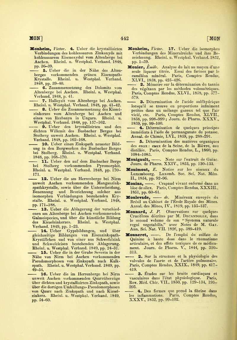 Monheim, Victor. 4. Ueber die krystaliisirten Verbindungen des kohlensauren Zinkoxyds mit kohlensaurem Eisenoxydul vom Altenberge bei Aachen, Rheinl. u. Westphal. Verhand. 1848, pp. 36-39. 5. Ueber die in der Nahe des Alten- berges vorkoramenden griinen Eisenspath- Krystalle. Rheinl. u. Westphal. Verhand. 1848, pp. 39-40. 6. Zusamtnensetzung des Dolomits vom Altenberge bei Aachen. Rheinl. u. Westphal. Verhand. 1848, p. 41. 7. Halloysit vom Altenberge bei Aachen. Rheinl. u. Westphal. Verhand. 1848, pp. 41-42. 8. Ueber die Zusammensetzung des Kiesel- zinkerzes vom Altenberge bei Aachen und eines von Rezbanya in Ungarn. Rheinl. u. Westphal. Verhand. 1848, pp. 157-162. — 9. Ueber den krystaliisirten und den dichten Willemit des Busbacher Berges bei Stolberg unweit Aachen. Rheinl. u. Westphal. Verhand. 1848, pp. 162-168. 10. Ueber einen Zinkspath neuester Bild- ung in den Bergwerken des Busbacher Berges bei Stolberg. Rheinl. u. Westphal. Verhand. 1848, pp. 168-170. 11. Ueber den auf dem Busbacher Berge bei Stolberg vorkommenden Pyromorphit. Rheinl. u. Westphal. Verhand. 1848, pp. 170- 171. — 12. Ueber die am Herrenberge bei Nirm unweit Aachen vorkommenden Manganzink- spathkrystalle, sowie iiber die Unterscheidung, Benennung und Bezeichnung solcher aus isomorphen Verbindungen bestehenden Kry- stalle. Rheinl. u. Westphal. Verhand. 1848, pp. 171-188. 13. Ueber die Ablagerung der verschied- enen am Altenberge bei Aachen vorkommenden Galmeispecies, und iiber die kiinstliche Bildung des Kieselzinkerzes. Rheinl. u. Westphal. Verhand. 1849, pp. 1-23. 14. Ueber Gypsbildungen, und iiber gleichzeitige Bildungen von Eisenzinkspath- Krystiillchen und von einer aus Schwrefelzink und Schwel'eleisen bestehenden Ablagerung. Eheinl. u. Westphal. Verhand. 1849, pp. 24-31. 15. Ueber die in der Grube Severin in der Nahe von Nirm bei Aachen vorkommenden Pseudomorphosen von Zinkspath nach Kalk- spath. Rheinl. u. Westphal. Verhand. 1849, pp. 49-54. 16. Ueber die im Herrenberge bei Nirm unweit Aachen vorkommenden Quarziiberziige iiber dichten und krystaliisirten Zinkspath, sowie iiber die dortigen Umhiillungs- Pseudomoiphosen von Quarz nach Zinkspath und nach Kiesel- zinkerz. Rheinl. u. Westphal. Verhand. 1849, pp. 54-60. Monheim, Victor. 17. Ueber die isomorphen Verbindungen des Mineralreichs und ihre Be- zeichnung. Rheinl. u. Westphal. Verhand. 1852, pp. 1-59. Monier, Emile. Analyse du lait au moyen d'une seule liqueur titree. Essai des farines par le cameleon mineral. Paris, Comptes Rendus, XLVI., 1858, pp. 425-426. 2. Memoire sur la determination du tannin des vegetaux par les methodes volumetriques. Paris, Comptes Rendus, XLVI., 1858, pp. 577- 579. 3. Determination de I'acide sulfhydrique lorsqu'il se trouve en proportions infiniment petites dans un melange gazeux tel que I'air vicie, etc. Paris, Comptes Rendus, XLVII., 1858, pp. 998-999 ; Journ. de Pharm. XXXV., 1859, pp. 99-100. 4. Determination de quelques principes immediats a I'aide de permanganate de potasse. Annal. de Chimie, LVL, 1859, pp. 288-291. 5. Determination des matieres organiques des eaux: eaux de la Seine, de la Bievre, eau distillee. Paris, Comptes Rendus, L., 1860, pp. 1084-1085. llonigault, . Note sur I'extrait de Ga'iac. Journ. de Pharm. XXIV., 1853, pp. 130-133. Monimont, E. Notice sur les oiseaux du Luxembourg. Luxemb. Soc. Sci. Nat. Mem. IL, 1854, pp. 92-96. Monins, . Crapaud vivant enferme dans un bloc de silex. Paris, Comptes Rendus, XXXIII., 1851, pp. 60-61. Monlevade, de. Mineraux envoye^i du Bresil au Cabinet de I'Ecole Royale des Mines. Annal. des Mines, IV., 1819, pp. 135-137. Mounard, J. P. Observations sur quelques Cruciferes decrites par M. Decandolle, dans le second volume de son  Systema natural© regni vegetabilis, avec Notes de M. Gay. Ann. Sci. Nat. VII. 1826, pp. 389-419. Monneret) . De I'emploi du sulfate de Quinine a haute dose dans le rhumatisme articulaire, et des effets toxiques de ce medica- ment. Journ. de Pharm. V., 1844, pp. 310- 313. 2. Sur la structure et la physiologic des valvules de I'aorte et de I'artere pulmonaire. Paris, Comptes Rendus, XXIX., 1849, pp. 417- 419. —— 3. fitudes sur les bruits cardiaques et vasculaires dans I'etat physiologique. Paris, Rev. Med. Chir. VII., 1850, pp. 129-134, 193- 203. ■ 4. Des formes que prend la fibrine dans les inflammations. Paris, Comptes Rendus, XXXV., 1852, pp. 99-102.