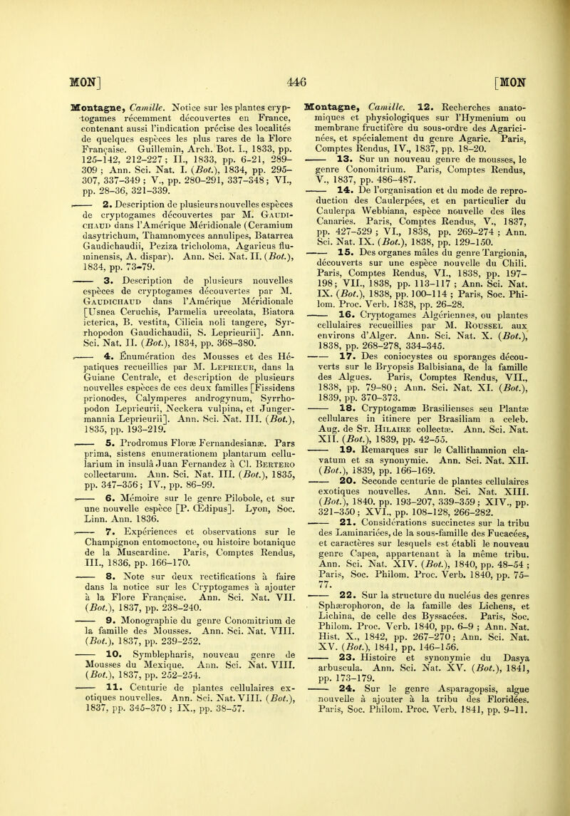 Montague, Camille. Notice sur les plantes cryp- •togames recemment decouvertes en France, contenant aussi I'indication precise des localites de quelques especes les plus rares de la Flore Fran^aise. Guillemin, Arch. Bot. I., 1833, pp. 125-142, 212-227; II., 1833. pp. 6-21, 289- 309 ; Ann. Sci. Nat. I. {Bot.), 1834, pp. 295- 307, 337-349 ; V., pp. 280-291, 337-348 ; VI., pp. 28-36, 321-339. . 2. Description de plusieursnouvelles especes de cryptogames decouvertes par M. Gaudi- CHATJD dans I'Amerique Meridionale (Ceramium dasytrichum, Thamnomyces annulipes, Batarrea Gaudichaudii, Peziza triclioloma, Agaricus flu- ininensis, A. dispar), Ann. Sci. Nat. II. {Bot), 1834, pp. 73-79. 3. Description de plusieurs nouvelles especes de cryptogames decouvertes par M. Gaudichaud dans I'Amerique Meridionale [Usnea Cerucliis, Parmelia urceolata, Biatora icterica, B. vestita, Cilicia noli tangere, Syr- rhopodon Gaudichaudii, S. Leprieurii]. Ann. Sci. Nat. II. {Bot.), 1834, pp. 368-380. » 4. Enumeration des Mousses et des He- patiques recueillies par M. Leprieur, dans la Guiane Centrale, et description de plusieurs nouvelles especes de ces deux families [Fissidens prionodes, Calymperes androgynum, Syrrho- podon Leprieurii, Neckera vulpina, et Junger- mannia Leprieurii]. Ann. Sci. Nat. III. {Bot.), 1835, pp. 193-219. 5. Prodromus Florte Fernandesianae. Pars prima, sistens enumerationem plantarum cellu- larium in insula Juan Fernandez a CI. Bertero collectarum. Ann. Sci. Nat. III. {Bot.), 1835, pp. 347-356; IV., pp. 86-99. 6. Memoire sur le genre Pilobole, et sur une nouvelle espece [P. CEdipus]. Lyon, Soc. Linn. Ann. 1836. 7. Experiences et observations sur le Champignon entomoctone, ou histoire botanique de la Muscardine. Paris, Comptes Rendus, TIL, 1836, pp. 166-170. 8. Note sur deux rectifications a f'aire dans la notice sur les Cryptogames a ajouter a la Flore Fran9aise. Ann. Sci. Nat. VII. {Bot.), 1837, pp. 238-240. 9. Monographic du genre Conomitrium de la famille des Mousses. Ann. Sci. Nat. VIIL {Bot.), 1837, pp. 239-252. 10. Symblepharis, nouveau genre de Mousses du Mexique. Ann. Sci. Nat. VIII. {Bot.), 1837, pp. 252-254. 11. Centurie de plantes cellulaires ex- otiques nouvelles. Ann. Sci. Nat. VIII. {Bot.), 1837, pp. 345-370 ; IX., pp. 38-57. Montague, Camille. 12. Recherches anato- miques et physiologiques sur I'Hymenium ou membrane fructifere du sous-ordre des Affarici- nees, et specialement du genre Agaric. Paris, Comptes Rendus, IV., 1837, pp. 18-20. 13. Sur un nouveau genre de mousses, le genie Conomitrium. Paris, Comptes Rendus, v., 1837, pp. 486-487. 14. De I'organisation et du mode de repro- duction des Caulerpees, et en particulier du Caulerpa Webbiana, espece nouvelle des iles Canaries. Paris, Comptes Rendus, V., 1837, pp. 427-529; VI., 1838, pp. 269-274; Ann. Sci. Nat. IX. {Bot.), 1838, pp. 129-150. 15. Des organes males du genre Targionia, decouverts sur une espece nouvelle du Chili. Paris, Comptes Rendus, VI., 1838, pp. 197- 198; VII., 1838, pp. 113-117 ; Ann. Sci. Nat. IX. {Bot.), 1838, pp. 100-114 ; Paris, Soc. Phi- lom. Proc. Verb. 1838, pp. 26-28. 16. Cryptogames Algeriennes, ou plantes cellulaires recueillies par M. Roussel aux environs d'Alger. Ann. Sci. Nat. X. {Bot.), 1838, pp. 268-278, 334-345. 17. Des coniocystes ou sporanges decou- verts sur le Bryopsis Balbisiana, de la famille des Algues. Paris, Comptes Rendus, VII., 1838, pp. 79-80; Ann. Sci. Nat. XL {Bot.), 1839, pp. 370-373. 18. Cryptogamse Brasilienses seu Plantae cellulares in itinere per Brasiliam a celeb. Aug. de St. Hilaire collects. Ann. Sci. Nat. XII. {Bot.), 1839, pp. 42-55. 19. Reniarques sur le Callithamnion cla- vatum et sa synonymic. Ann. Sci. Nat. XII. {Bot.), 1839, pp. 166-169. 20. Seconde centurie de plantes cellulaires exotiques nouvelles. Ann. Sci. Nat. XIII. {Bot.), 1840. pp. 193-207, 339-359; XIV., pp. 321-350; XVI., pp. 108-128, 266-282. —— 21. Considerations succinctes sur la tribu des Laminariees, de la sous-famille des Fucacees, et caracteres sur lesquels est etabli le nouveau genre Capea, appartenant a la meme tribu. Ann. Sci. Nat. XIV. {Bot.), 1840, pp. 48-54 ; Paris, Soc. Philom. Proc. Verb. 1840, pp. 75- 77. 22. Sur la structure du nucleus des genres Sphairophoron, de la famille des Lichens, et Lichina, de celle des Byssacees. Paris, Soc. Philom. Proc. Verb. 1840, pp. 6-9 ; Ann. Nat. Hist. X., 1842, pp. 267-270; Ann. Sci. Nat. XV. {Bot.), 1841, pp. 146-156. 23. Histoire et synonymic du Dasya arbuscula. Ann. Sci. Nat. XV. {Bot.), 1841, pp. 173-179. 24. Sur le genre Asparagopsis, algue nouvelle a ajouter a la tribu des Floridees. Paris, Soc. Philom. Proc. Verb. 1841, pp. 9-11.