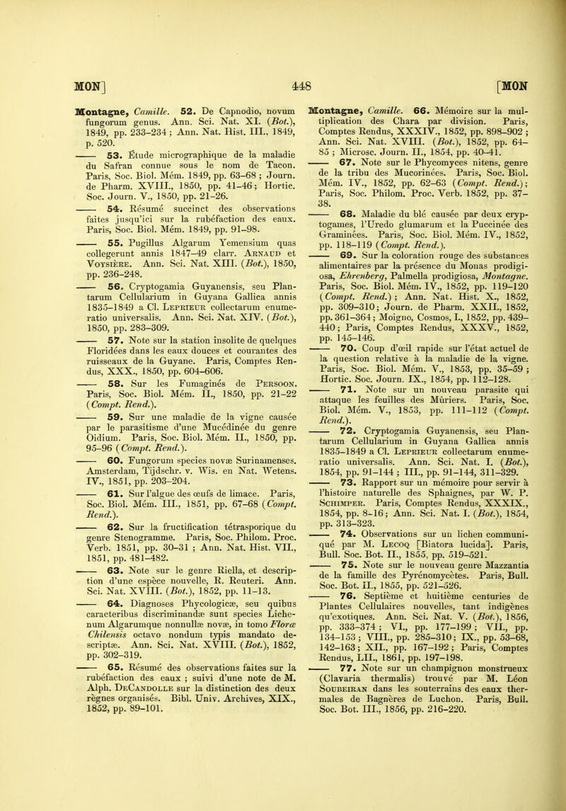 Montague) Camille. 52. De Capnodio, novum fungorum genus. Ann. Sci. Nat. XI. {BoL), 1849, pp. 233-234 ; Ann. Nat. Hist. III.. 1849, p. 520. 53. Etude micrographique de la maladie du Safran connue sous le nom de Tacon. Paris, Soc. Biol. Mem. 1849, pp. 63-68 ; Journ. de Pharm. XVIII., 1850, pp. 41-46; Hortie. Soc. Journ. V., 1850, pp. 21-26. 54. Resume succinct des observations faites jusqu'ici sur la rubefaction des eaux. Paris, Soc. Biol. Mem. 1849, pp. 91-98. 55. Pugillus Algarum Yemensium quas coUegerunt annis 1847-49 clarr. Arnaud et VoTSiERE. Ann. Sci. Nat. XIII. (Bot), 1850, pp. 236-248. 56, Cryptogamia Guyanensis, seu Plan- tarum Cellulai'ium in Guyana Gallica annis 1835-1849 a CI. Lbprieur collectarum enume- ratio universalis. Ann. Sci. Nat. XIV. (Bot.), 1850, pp. 283-309, 57. Note sur la station insolite de quelques Floridees dans les eaux douces et courantes des ruisseaux de la Guyane. Paris, Comptes Ren- dus, XXX., 1850, pp. 604-606. 58. Sur les Fumagines de Persoon. Paris, Soc. Biol. Mem. II., 1850, pp. 21-22 {Compt, Rend.). 59. Sur une maladie de la vigne causee par le parasitisme d'une Mucedinee du genre Oidium. Paris, Soc. Biol. Mem. II., 1850, pp. 95-96 {Compt. Rend.). 60. Fungorum species novae Surinamenses. Amsterdam, Tijdschr. v. Wis. en Nat. Wetens. IV., 1851, pp. 203-204. 61. Sur I'algue des ceufs de limace. Paris, Soc. Biol. Mem. III., 1851, pp. 67-68 (Compt. Rend.). 62. Sur la fructification tetrasporique du genre Stenogramme. Paris, Soc. Philom. Proc. Verb. 1851, pp. 30-31 ; Ann. Nat. Hist. VII., 1851, pp. 481-482. 63. Note sur le genre Riella, et descrip- tion d'une espece nouvelle, R. Reuteri. Ann. Sci. Nat. XVIII. (Bot.), 1852, pp. 11-13. 64. Diagnoses Phycologicse, seu quibus caracteribus discriminandse sunt species Licbe- num Algarumque nonnullte novae, in tomo Flora. Chilensis octavo nondum typis mandato de- scriptae. Ann. Sci. Nat. XVIII. (Bot.), 1852, pp. 302-319. 65. Resume des observations faites sur la rubefaction des eaux ; suivi d'une note de M. Alpb. DeCandolle sur la distinction des deux regnes organises. Bibl. Univ. Archives, XIX., Montague, Camille. 66. Memoire sur la mul- tiplication des Chara par division. Paris, Comptes Rendus, XXXIV., 1852, pp. 898-902 ; Ann. Sci. Nat. XVIII. (Bot.\ 1852, pp. 64- 85 ; Microsc. Journ. II., 1854, pp. 40-41. 67. Note sur le Phycomyces nitens, genre de la tribu des Mucorinees. Paris, Soc. Biol. Mem. IV., 1852, pp. 62-63 (Compt. Rend.); Paris, Soc. Philom. Proc. Verb. 1852, pp. 37- 38. 68. Maladie du ble causee par deux cryp- togames, I'Uredo glumarum et la Puccinee des Gi'amiuees. Paris, Soc. Biol. Mem. IV., 1852, pp. 118-119 (Compt. Rend.). 69. Sur la coloration rouge des substances alimentaires par la presence du Monas prodigi- osa, Ehrenberg, Palmella prodigiosa, Montagne. Paris, Soc. Biol. Mem. IV., 1852, pp. 119-120 (Compt. Rend.); Ann. Nat. Hist. X., 1852, pp. 309-310; Journ. de Phann. XXII., 1852, pp. 361-364; Moigno, Cosmos, I., 1852, pp. 439- 440; Paris, Comptes Rendus, XXXV., 1852, pp. 145-146. —— 70. Coup d'oeil rapide sur I'etat actuel de la question relative a la maladie de la vigne. Paris, Soc. Biol. Mem. V., 1853, pp. 35-59 ; Hortic. Soc. Journ. IX., 1854, pp. 112-128. ■ 71. Note sur un nouveau parasite qui attaque les feuilles des Muriers. Paris, Soc. Biol. Mem. V., 1853, pp. 111-112 (Compt. Rend.). 72. Cryptogamia Guyanensis, seu Plan- tarum Cellularium in Guyana Gallica annis 1835-1849 a CI. Leprieur collectarum enume- ratio universalis. Ann. Sci. Nat. I. (Bot.), 1854, pp. 91-144 ; III., pp. 91-144, 311-329. 73. Rapport sur un memoire pour servir a I'histoire naturelle des Sphaignes, par W. P. ScHiMPER. Paris, Comptes Rendus, XXXIX., 1854. pp. 8-16; Ann. Sci. Nat. I. (Bot.), 1854, pp. 313-323. 74. Observations sm- un lichen communi- que par M. Lecoq [Biatora lucida]. Paris, Bull. Soc. Bot. II., 1855, pp. 519-521. 7S. Note sur le nouveau genre Mazzantia de la famille des Pyrenomycetes. Paris, Bull. Soc. Bot. 11., 1855, pp. 521-526. ■ 76. Septieme et huitieme centuries de Plantes Cellulaires nouvelles, tant indigenes qu'exotiques. Ann. Sci. Nat. V. (Bot.), 1856, pp. 333-374; VI., pp. 177-199; VII., pp. 134-153; VIII., pp. 285-310; IX., pp. 53-68, 142-163; XII., pp. 167-192; Paris, Comptes Rendus, LII., 1861, pp. 197-198. ■ 77. Note sur un champignon monstrueux (Clavaria thermalis) trouve par M. Leon Soubeiran dans les souterrains des eaux ther- males de Bagneres de Luchon. Paris, Bull.