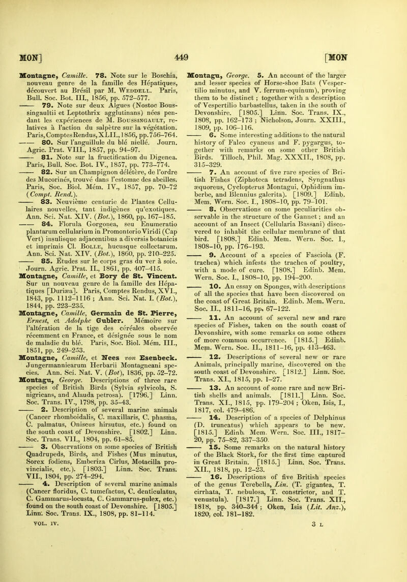 Montagne, Camille. 78. Note sur le Boschia, nouveau genre de la famille des Hepatiques, decouvert au Bresil par M. Weudell. Paris, BuU. Soc. Bot. III., 1856, pp. 572-577. 79. Note sur deux Algues (Nostoc Bous- singaultii et Leptothrix agglutinans) nees pen- dant les experiences de M. Boussingault, re- latives a Taction du salpetre sur la Tegetation. Paris,ComptesRendus,XLII., 1856, pp.756-764. 80. Sur I'anguillule du ble nielle. Journ. Agric. Prat. VIII., 1857, pp. 94-97. 81. Note sur la fructification du Digenea. Paris, Bull. Soc. Bot. IV., 1857, pp. 773-774. 82. Sur un Champignon deletere, de I'ordre des Mucorines, trouve dans Testomac des abeilles, Paris, Soc. Biol. Mem. IV., 1857, pp. 70-72 {Compt. Rend.). 83. Neuvieme centurie de Plantes Cellu- laires nouvelles, tant indigenes qu'exotiques. Ann. Sci. Nat. XIV. {Bot.), 1860, pp. 167-185. 84. Florula Gorgonea, seu Enuineratio plantarum cellularium in Promontorio Viridi (Cap Vert) insulisque adjacentibus a diversis botanicis et imprimis CI. Bolle, hucusque collectarum. Ann. Sci. Nat. XIV. {Bot.), 1860, pp. 210-225. 85. Etudes sur le corps gras du ver a soie. Journ. Agric. Prat. II., 1861, pp. 407-415. Moutagne, Camille, et Bory de St. Vincent. Sur un nouveau genre de la famille des Hepa- tiques [Durisea]. Paris, Comptes Rendus, XVI., 1843, pp. 1112-1116 ; Ann. Sci. Nat. I. {Bot.), 1844, pp. 223-235. Montagne, Camille, Germain de St. Pierre, Ernest, et Adolphe Gubler. Memoire sur I'alteration de la tige des cereales observee recemment en France, et designee sous le nom de maladie du ble. Paris, Soc. Biol. Mem. III., 1851, pp. 249-253. Montagne, Camille, et Nees von Esenbeck. Jungermanniearum Herbarii Montagneani spe- cies. Ann. Sci. Nat. V. {Bot), 1836, pp. 52-72, Montagu, George. Descriptions of three rare species of British Birds (Sylvia sylvicola, S. nigricans, and Alauda petrosa). [1796.] Linn. Soc. Trans. IV., 1798, pp. 35-43. 2. Description of several marine animals (Cancer rhomboidalis, C. maxillaris, C. phasiiia, C. palmatus, Oniscus hirsutus, etc.) found on the south coast of Devonshire. [1802.] Linn. Soc. Trans. VII., 1804, pp. 61-85. • 3. Observations on some species of British Quadrupeds, Birds, and Fishes (Mus minutus, Sorex fodiens, Emberiza Cirlus, Motacilla pro- vincialis, etc.). [1803.] Linn. Soc. Trans. VII., 1804, pp. 274-294. 4. Description of several marine animals (Cancer floridus, C. tumefactus, C. denticulatus, C. Gammarus-locusta, C. Gammarus-pulex, etc.) found on the south coast of Devonshire. [1805.] Linn. Soc. Trans. IX., 1808, pp. 81-114. TOL. IV. Montagu, George. 5, An account of the larger and lesser species of Horse-shoe Bats (Vesper- tilio minutus, and V. ferrum-equinum), proving them to be distinct ; together with a description of Vespertilio barbastellus, taken in the south of Devonshire. [1805.] Linn. Soc. Trans. IX., 1808, pp. 162-173 ; Nicholson, Journ. XXIII., 1809, pp. 106-116. 6. Some interesting additions to the natural history of Falco cyaneus and F. pygargus, to- gether with remarks on some other British Birds. Tilloch, Phil. Mag. XXXII., 1808, pp. 315-329. 7. An account of five rare species of Bri- tish Fishes (Ziphoteca tetradens, Syngnathus sequoreus, Cyclopterus Montagui, Ophidium im- berbe, and Blennius gaierita). [1809.] Edinb. Mem. Wern. Soc. L, 1808-10, pp. 79-101. 8. Observations on some peculiarities ob- servable in the structure of the Gannet; and an account of an Insect (Cellularia Bassani) disco- vered to inhabit the cellular membrane of that bird. [1808.] Edinb. Mem. Wern. Soc. I., 1808-10, pp. 176-193. 9. Account of a species of Fasciola (F. trachea) which infests the trachea of poultry, with a mode of cure. [1808.] Edinb. Mem. Wern. Soc. L, 1808-10, pp. 194-200. 10. An essay on Sponges, with.descriptions of all the species that have been discovered on the coast of Great Britain. Edinb. Mem. Wern. Soc. IL, 1811-16, pp, 67-122. 11. An account of several new and rare species of Fishes, taken on the south coast of Devonshire, with some remarks on some others of more common occurrence. [1815.] Edinb. Mem. Wern. Soc. IL, 1811-16, pp. 413-463. 12. Descriptions of several new or rare Animals, principally marine, discovered on the south coast of Devonshire. [1812.] Linn. Soc. Trans. XL, 1815, pp. 1-27. 13. An account of some rare and new Bri- tish shells and animals. [1811.] Linn. Soc. Trans. XL, 1815, pp. 179-204; Oken, Isis, L, 1817, col. 479-486. — 14. Description of a species of Delphinus (D. truncatus) which appears to be new. [1815.] Edinb. Mem. Wern. Soc. ni., 1817- 20, pp. 75-82, 337-350. 15. Some remarks on the natural history of the Black Stork, for the first time captured in Great Britain. [1815.] Linn. Soc. Trans. XIL, 1818, pp. 12-23. -— 16. Descriptions of five British species of the genus Terebella, Lin. (T. gigantea, T. cirrhata, T. nebulosa, T. constrictor, and T. venustula). [1817.] Linn. Soc. Trans. XIL, 1818, pp. 340-344; Oken, Isis {Lit. Anz.), 1820, col. 181-182. 3 L