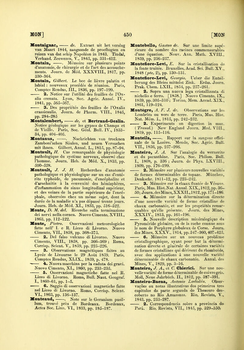 MontaignaC) de. Extract uit liet verslag van Maart 1844, aangaande de proeftogten en reizen van dat schip Napoleon in 1843, Tindal, Verhand. Zeewezen, V., 1845, pp. 331-412. Montain, . Memoire sur plusieurs points d'anatomie, de chirurgie et de I'art des accouche- nients. Journ. de Med. XXXVIII., 1817, pp. 330-364. Montain, Gilbert. Le bee de lievre palatin et labial : nouveaux procedes de reunion. Paris, Comptes Rendus, III., 1836, pp. 197-199, 2. Notice sur I'utilite des feuilles de I'Ox- alis crenata. Lyon, Soc. Agric. Annal. lY., 1841, pp. 565-567. • 3. Des proprietes des feuilles de I'Oxalis crassicaulis. Journ. de Pharm. VIII., 1845, pp. 284-285 3Iontalembert, de, et Bertrand-Geslin. Notice geologique sur les gypses de Champs et de Vizille. Paris, Soc. Geol. Bull. IV., 1833- 34, pp. 404-405. Montanus, . Nachrichten von trocknen Zamboni'sclien Siiulen, und neuen Versuchen mit ihnen. Gilbert, Annal. L., 1815, pp. 87-94. Montault, H. Cas remarquable de physiologic pathologique du systeme nerveux, observe chez i'homme. Journ. Heb. de Med. X., 1833, pp. 500-528. Montault, J. J. H. Recherches d'anatomie pathologique et pbysiologique sur un cas d'ente- rite typhoide, de pneumonie, d'encephalite et d'arachnitis a la convexite des hemispheres, d'inflammation du sinus longitudinal superieur, et des veines de la partie superieure de Tence- phale, observees chez un meme sujet, dont la duree de la maladie n'a pas depasse trente iours. Journ. Heb. de Med. XL, 1833, pp. 516-522. Monte, D. M. del. Ricerche sulla terminazione dei nervi nella cornea. Nuovo Cimento, XVIIL, 1863, pp. 112-122. Uonte, Pietro. Osservazioni meteorologiclie fatte neir I. e R. Liceo di Livorno. Nuovo Cimento, VIL, 1858, pp. 368-375. 2. Del falso vulcano di Livorno. Nuovo Cimento, VIII., 1858, pp. 366-369 ; Roma, Corrisp. Scieut. V., 1859, pp. 225-226. 3. Observations raagnetiques faites au Lycee de Livourne le 29 Aout 1859. Paris, Comptes Rendus, XLIX., 1859, p. 478. -• 4. Nuova macchina per la caduta dei gravi. Nuovo Cimento, XL, 1860, pp. 233-235. 5. Osservazioni magnetiche fatte nel R. Liceo di Livorno. Roma, Bull. Naut. Geograf. L, 1860-61, pp. 1-5. 6. Saggio di osservazioni magnetiche fatte nel Liceo di Livorno. Roma, Corrisp. Scient. VL, 1863, pp. 136-137. Monteaud, . Note sur le Geranium pusil- lum, trouve pres de Bordeaux. Bordeaux, Actes Soc. Linn. VI., 1833, pp. 185-187. Montebello, Gaston de. Sur une limite supe- rieure du nombre des racines commensurables d'une equation. Nouv. Ann. Math. XVIU., 1859, pp. 256-257. Montefiore-Iievi, E. Sur la cristallisation de la fonte truitee. Bruxelles, Acad. Sci. Bull. XV., 1848 {j)te. 2), pp. 130-131. Montefiore-Levi, Georgia. Ueber die Entsil- berung des Bleies mittelst Zink. Erdm. Journ. Prak. Chem. LXIL, 1854, pp. 257-261. 2. Sopra una nuova lega cristallizzata di nichelio e ferro. [1858.] Nuovo Cimento, IX., 1859, pp. 305-310 ; Torino, Mem. Accad. XIX., 1861, 119-124. Moutegre, A. F. J. de. Observations sur lew Lombrics ou vers de terre. Paris, Mus. Hist. Nat. Mem. L, 1815, pp. 242-252. . 2. Experiments on digestion in man. {Transl.) New England Journ. Med. VIII., 1819, pp. 115-116. Monteils, . Rapport sur la sangsue offici- nale de la Lozere, Mende, Soc. Agric. Bull. VIL, 1856, pp. 257-266. Monteiro, J. A. Sur I'analogie du wernerite et du paranthine. Paris, Soc. Philom. Bull. L. 1808, p. 336 ; Journ. de Phys. LXVIIL, 1809, pp. 176-199. 2. Memoire sur plusieurs nouvelles varietes de formes determinables de topaze. Miinclien, Denkschr. 1811-12, pp. 223-242. 3. Memoire sur la cliaux fluatee de Vesuvo. Paris, Mus. Hist.Nat. Annal. XIX., 1812, pp. 36- 50; Journ. des Mines, XXXII., 1812, pp. 171 -186. 4. Memoire sur la determination directe d'une nouvelle variete de forme cristalline de chaux carbonatee, et sur les proprietes remar- quables qu'elle presente. Journ. des Mines, XXXIV., 1813, pp. 161-196. 5. Nouvelle description miueralogique du Pyromeride globaire, ou de la roche connue sous le nom de Porphyre globuleux de Corse. Journ. des Mines, XXXV., 1814, pp. 347-360,407-425. 6. Memoire sur un uouveau problenie cristallographique, ayant pour but la determi- nation directe et geaerale de certaines varietes de formes cristallines qui derivent du rhomboide, avec des applications a une nouvelle variete determinable de chaux carbonatee. Annal. des Mines, V., 1829, pp. 3-16. Monteiro, J. A., et C. Chierici. Sur une nou- velle variete de forme determinable de cuivregris. Moll, Neue Jahrbiich. IL, 1812, pp. 387-391. Monteiro-Baena, Antonio Ladisluu. Obser- va9oes ou notas illustrativas dos primeiros tres capitulos da parte segunda do Thesouro des- coberto no Rio Amazonas. Rio, Revista, V., 1843, pp. 253-287. 2. Correspondencia sobre a provincia do Paru. Rio, Revista, VIL, 1845, pp. 329-350<