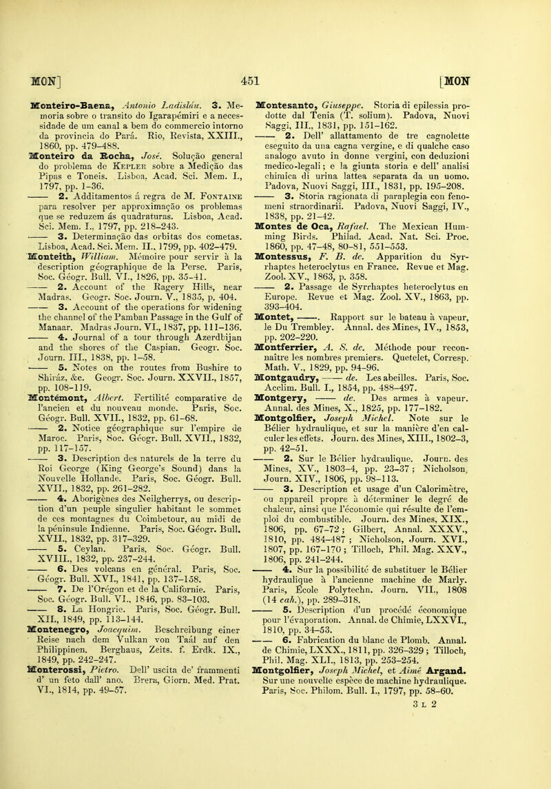 Monteiro-Baena, Antonio Ladisldu. 3. Me- moria sobre o transito do Igarapemiri e a neces- da provincia do Para. Rio, Re vista, XXIII., 1860, pp. 479-488. Monteiro da Rocha, Jose. Solugao general do problema de Kepler sobre a Medi^ao das Pipas e Toneis. Lisboa. Acad. Sci. Mem. I., 2. Additamentos a regra de M. Fontaine para resolver per approxima9ao os problemas 3. Determina^ao das orbitas dos cometas. Lisboa, Acad. Sci. Mem. II., 1799, pp. 402-479. 'Monteitii, William. Memoire pour servir a la description geographique de la Perse. Paris, 2. Account of the Ragery Hills, near Madras. Geogr. Soc. Journ. V., 1835, p. 404. 3. Account of the operations for widening the channel of the Pamban Passage in the Gulf of Manaar. Madras Journ. VI., 1837, pp. 111-136. 4. Journal of a tour through Azerdbijan and the shores of the Caspian. Geogr. Soc. : Journ. IIL, 1838, pp. 1-58. • 5. Notes on the routes from Bushire to Shirjiz, &c. Geogr. Soc. Journ. XXVII., 1857, pp. 108-119. ■Momtemont, Albert. Fertilite comparative de Geogr. Bull. XVII, 1832, pp. 61-68. 2. Notice geographique sur Fempire de Maroc. Paris, Soc. Geogr. Bull. XVII., 1832, pp. 117-157. 3. Description des naturels de la terre du Roi George (King George's Sound) dans la Nouvelle Hollande. Paris, Soc. Geogr. Bull. XVIL, 1832, pp. 261-282. 4. Aborigenes des Neilgherrys, ou descrip- tion d'un peuple singulier habitant le sommei de ces roontagnes du Coimbetour, au midi de la peninsule Indienne. Paris, Soc. Geogr. Bull. XVIL, 1832, pp. 317-329. 5. Ceylan. Paris, Soc. Geogr. Bull. XVIIL, 1832, pp. 237-244. 6. Des volcans en general. Paris, Soc. Geogr. Bull. XVI., 1841, pp. 137-158. 7. De rOregon et de la Californie. Paris, Soc. Geogr. Bull. VI., 1846, pp. 83-103. 8. La Hongrie. Paris, Soc. Geogr. Bull. XIL, 1849, pp. 113-144. Montenegro, Joacquiia. Beschreibung einer Reise nach dem Vulkan von Taitl auf den Philippinen. Berghaus, Zeits. f. Erdk. IX., 1849, pp. 242-247. iKIonterossi, Pietro. Dell' uscita de' frammenti d' un feto dall' ano. Brera, Giorn. Med. Prat. VI., 1814, pp. 49-57. Montesanto, Giuseppe. Storia di epilessia pro- dotte dal Tenia (T. solium). Padova, Nuovi 2. Deir allattamento de tre cagnolette eseguito da una cagna vergine, e di qualche caso analogo avuto in donne vergini, con deduzioni medico-legali; e la giunta storia e dell' analisi chiraica di urina lattea separata da un uomo. 3. Storia ragionata di paraplegia con feno- meni straordinarii. Padova, Nuovi Saggi, IV., ming Birds. Philad. Acad. Nat. Sci. Proc. 1860, pp. 47-48, 80-81, 551-553. Montessus, F. B. de. Apparition du Syr- rhaptes heteroclytus en France. Revue et Mag. 2. Passage de Syrrhaptes heteroclytus en Europe. Revue et Mag. Zool. XV., 1863, pp. 393-404. Montet, . Rapport sur le bateau a vapeur, le Du Trembley. Annal. des Mines, IV., 1853, pp. 202-220. Montferrier, A. S. de. Methode pour recon- naitre les nombres premiers. Quetelet, Corresp. Math, v., 1829, pp. 94-96. Montgaudry, de. Les abeilles. Paris, Soc. Acclim. Bull. I., 1854, pp. 488-497. Montgery, de. Des armes a vapeur. Montgolfier, Joseph Michel. Note sur le Belier hydraulique, et sur la maniere d'en cal- culer les effets. Journ. des Mines, XIII., 1802-3, pp. 42-51. 2. Sur le Belier hydraulique. Journ. des Mines, XV., 1803-4, pp. 23-37; Nicholson, Journ. XIV., 1806, pp. 98-113. 3. Description et usage d'un Calorimetre, ou appareil propre a determiner le degre de chaleur, ainsi que I'economie qui resulte de I'em- ploi du combustible. Journ. des Mines, XIX., 1806, pp. 67-72; Gilbert, Annal. XXXV., 1810, pp. 484-487 ; Nicholson, Journ. XVL, 1807, pp. 167-170 ; Tilloch, Phil. Mag. XXV., 1806, pp. 241-244. ■ 4. Sur la possibilite de substituer le Belier hydraulique a I'ancienne machine de Marly. Paris, Ecole Polytechn. Journ. VII., 1808 (14 cah.), pp. 289-318. 5. Description d'un precede economique pour I'evaporation. Annal. de Chimie, LXXVL, 1810, pp. 34-53. ■ 6. Fabrication du blanc de Plomb. Annal. de Chimie, LXXX., 1811, pp. 326-329; Tilloch, Phil. Mag. XLL, 1813, pp. 253-254. Montgolfier, Joseph Michel, et Aime Argand. Sur une nouvelle espece de machine hydraulique. Paris, Soc. Philom. Bull. I., 1797, pp. 58-60. 3 L 2
