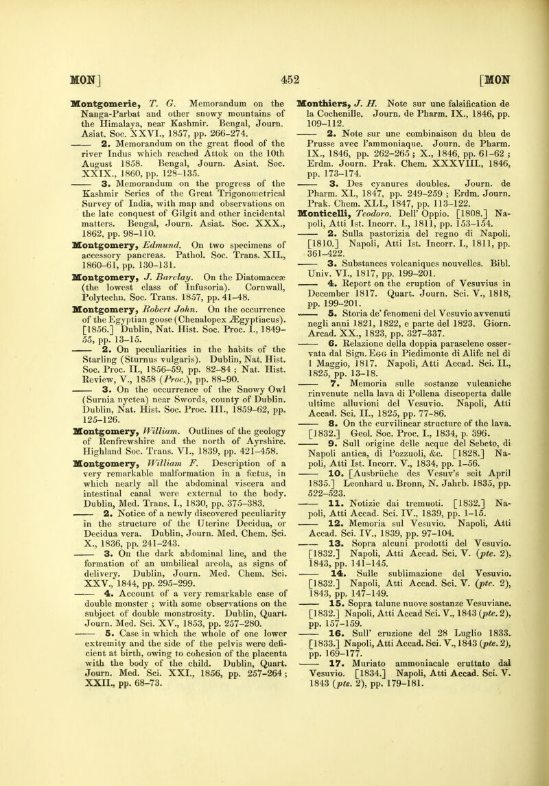 Montgomerie, T. G. Memorandum on the Nanga-Parbat and other snowy mountains of the Himalaya, near Kashmir. Bengal, Journ. Asiat. Soc. XXVI., 1857, pp. 266-274. 2. Memorandum on the great flood of the river Indus which reached Attok on the 10th August 1858. Bengal, Journ. Asiat. Soc. XXIX., 1860, pp. 128-135. 3. Memorandum on the progress of the Kashmir Series of the Great Trigonometrical Survey of India, with map and observations on the late conquest of Gilgit and other incidental matters. Bengal, Journ. Asiat. Soc. XXX., 1862, pp. 98-110. Montgomery, Edmund. On two specimens of accessory pancreas. Pathol. Soc. Trans. XII., 1860-61, pp. 130-131. Montgomery, J. Barclay. On the Diatomacete (the lowest class of Infusoria). Cornwall, Polytechu. Soc. Trans. 1857, pp. 41-48. Montgomery, Robert John. On the occurrence of the Egyptian goose (Chenalopex ^gyptiacus). [1856.] Dublin, Nat. Hist. Soc. Proc. I., 1849- 55, pp. 13-15. ■ 2. On peculiarities in the habits of the Starling (Sturnus vulgaris). Dublin, Nat. Hist. Soc. Proc. II., 1856-59, pp. 82-84 ; Nat. Hist. Eeview, V., 1858 {Proc), pp. 88-90. 3. On the occurrence of the Snowy Owl (Surnia nyctea) near Swords, county of Dublin. Dublin, Nat. Hist. Soc. Proc. III., 1859-62, pp. 125-126. Montgomery, William. Outlines of the geology of Renfrewshire and the north of Ayrshire. Highland Soc. Trans. VI., 1839, pp. 421-458. Montgomery, William F. Description of a very remarkable malformation in a foetus, in which nearly all the abdominal viscera and intestinal canal were external to the body. Dublin, Med. Trans. I., 1830, pp. 375-383. 2. Notice of a newly discovered peculiarity in the structure of the Uterine Decidua, or Decidua vera. Dublin, Journ. Med. Chem. Sci. X., 1836, pp. 241-243. 3. On the dark abdominal line, and the formation of an umbilical areola, as signs of delivery. Dublin, Journ. Med. Chem. Sci. XXV., 1844, pp. 295-299. 4. Account of a very remarkable case of double monster ; with some observations on the subject of double monstrosity. Dublin, Quart. Journ. Med. Sci. XV., 1853, pp. 257-280. ■ 5. Case in which the whole of one lower extremity and the side of the pelvis were defi- cient at birth, owing to cohesion of the placenta with the body of the child. Dublin, Quart. Journ. Med. Sci. XXI., 1856, pp. 257-264; XXII., pp. 68-73. Monthiers, J. H. Note sur une falsification de la Cochenille. Journ. de Pharm. IX., 1846, pp. 109-112. 2. Note sur une combinaison du bleu de Prusse avec I'ammoniaque. Journ. de Pharm. IX., 1846, pp. 262-265 ; X., 1846, pp. 61-62 ; Erdm. Journ. Prak. Chem. XXXVIII., 1846, pp. 173-174. 3. Des cyanures doubles. Journ. de Pharm. XL, 1847, pp. 249-259 ; Erdm. Journ. Prak. Chem. XLL, 1847, pp. 113-122. Monticelli, Teodoro. Dell' Oppio. [1808.] Na- poli, Atti 1st. Incorr. I., 1811, pp. 153-154. 2. Sulla pastorizia del regno di Napoli. [1810.] Napoli, Atti 1st. Incorr. I., 1811, pp. 361-422. 3. Substances volcaniques nouvelles. Bibl. Univ. VI., 1817, pp. 199-201. 4. Report on the eruption of Vesuvius in December 1817. Quart. Journ. Sci. V., 1818, pp. 199-201. 5. Storia de' fenomeni del Vesuvio avvenuti negli anni 1821, 1822, e parte del 1823. Giorn. Arcad. XX., 1823, pp. 327-337. ■—— 6. Relazione della doppia paraselene osser- vata dal Sign. Egg in Piedimonte di Alife nel di 1 Maggio, 1817. Napoli, Atti Accad. Sci. II., 1825, pp. 13-18. 7. Memoria sulle sostanze vulcaniche rinvenute nella lava di PoUena discoperta dalle ultime alluvioni del Vesuvio. Napoli, Atti Accad. Sci. II., 1825, pp. 77-86. 8. On the curvilinear structure of the lava. [1832.] Geol. Soc. Proc. I., 1834, p. 396. 9. Sull origine delle acque del Sebeto, di Napoli antica, di Pozzuoli, &c. [1828.] Na- poli, Atti 1st. Incorr. V., 1834, pp. 1-56. 10. [Ausbriiche des Vesuv's seit April 1835.] Leonhard u. Bronn, N. Jahrb. 1835, pp. 522-523. 11. Notizie dai tremuoti. [1832.] Na- poli, Atti Accad. Sci. IV., 1839, pp. 1-15. — 12. Memoria sul Vesuvio. Napoli, Atti Accad. Sci. IV, 1839, pp. 97-104. 13. Sopra alcuni prodotti del Vesuvio. [1832.] Napoli, Atti Accad. Sci. V. {pte. 2), 1843, pp. 141-145. 14. Sulle sublimazione del Vesuvio. [1832.] Napoli, Atti Accad. Sci. V. {pte. 2), 1843, pp. 147-149. 15. Sopra talune nuove sostanze Vesuviane. [1832.] Napoli, Atti Accad Sci. V., 1843 {pte. 2), pp. 157-159. 16. Suir eruzione del 28 Luglio 1833. [1833.] Napoli, Atti Accad. Sci. V., 1843 {pte. 2), pp. 169-177. 17. Muriato ammoniacale eruttato dal Vesuvio. [1834.] NapoU, Atti Accad. Sci. V. 1843 {pte. 2), pp. 179-181. I