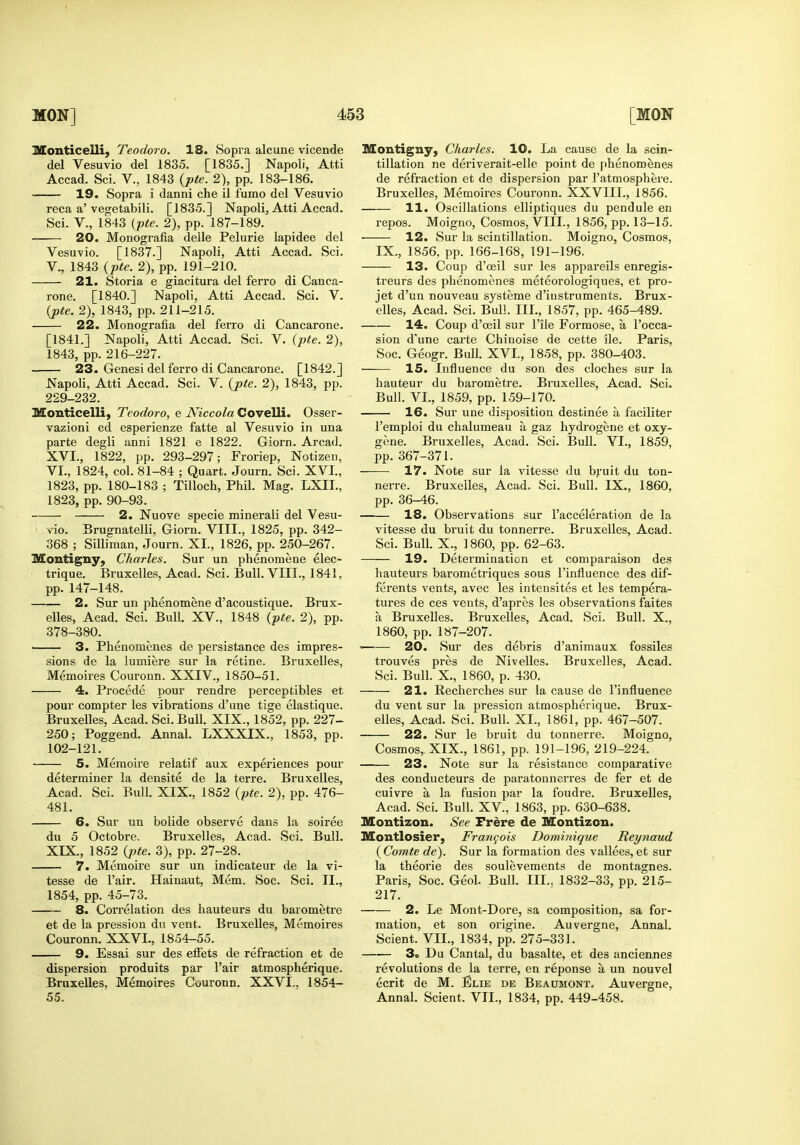 Monticelli, Teodoro. 18. Sopra alcune vicende del Vesuvio del 1835. [1835.] Napoli, Atti Accad. Sci. V., 1843 {pte. 2), pp. 183-186. 19. Sopra i danni che il fumo del Vesuvio reca a'vegetabili. [1835.] Napoli, Atti Accad. Sci. v., 1843 {pte. 2), pp. 187-189. 20. Monografia delle Pelurie lapidee del Vesuvio. [1837.] Napoli, Atti Accad. Sci. v., 1843 {pte. 2), pp. 191-210. 21. Storia e giacitura del ferro di Canca- rone. [1840.] Napoli, Atti Accad. Sci. V. {pte. 2), 1843, pp. 211-215. 22. Monografia del ferro di Cancarone. [1841.] Napoli, Atti Accad. Sci. V. {pte. 2), 1843, pp. 216-227. 23. Genesi del ferro di Cancarone. [1842.] Napoli, Atti Accad. Sci. V. {pte. 2), 1843, pp. 229-232. Monticelli, Teodoro, e Niccola Covelli. Osser- vazioni ed esperienze fatte al Vesuvio in una parte degli anni 1821 e 1822. Giorn. Arcad. XVI., 1822, pp. 293-297; Froriep, Notizen, VI., 1824, col. 81-84 ; Quart. Journ. Sci. XVI., 1823, pp. 180-183 ; Tilloch, Phil. Mag. LXII., 1823, pp. 90-93. 2. Nuove specie minerali del Vesu- vie. Brugnatelli, Giorn. VIII., 1825, pp. 342- 368 ; Silliman, Journ. XI., 1826, pp. 250-267. Montigny, Charles. Sur un phenomena elec- trique. Bruxelles, Acad. Sci. Bull. VIII., 1841, pp. 147-148. 2. Sur un phenomene d'acoustique. Brux- elles, Acad. Sci. Bull. XV., 1848 {pte. 2), pp. 378-380. —— 3. Phenomenes de persistance des impres- sions de la lumiere sur la retine. Bruxelles, Memoires Couronn. XXIV., 1850-51. 4. Precede pour rendre perceptibles et pour compter les vibrations d'une tige elastique. Bruxelles, Acad. Sci. Bull. XIX., 1852, pp. 227- 250; Poggend. Annal. LXXXIX., 1853, pp. 102-121. 5. Meraoire relatif aux experiences pour determiner la densite de la terre. Bruxelles, Acad. Sci. Bull. XIX., 1852 {pte. 2), pp. 476- 481. 6. Sur un bolide observe dans la soiree du 5 Octobre. Bruxelles, Acad. Sci. Bull. XIX., 1852 {pte. 3), pp. 27-28. 7. Memoire sur un indicateur de la vi- tesse de Fair. Hainaut, Mem. Soc. Sci. II., 1854, pp. 45-73. 8. Correlation des hauteurs du barometre et de la pression du vent. Bruxelles, Memoires Couronn. XXVI., 1854-55. 9. Essai sur des eifets de refraction et de dispersion produits par I'air atmospherique. Bruxelles, Memoires Couronn. XXVI., 1854- 55. Montigny, Charles. 10. La cause de la scin- tillation ne deriverait-elle point de f»henoroenes de refraction et de dispersion par I'atmospheve. Bruxelles, Memoires Couronn. XXVIII., 1856. 11. Oscillations elliptiques du pendule en repos. Moigno, Cosmos, VIII., 1856, pp. 13-15. ■ 12. Sur la scintillation. Moigno, Cosmos, IX., 1856, pp. 166-168, 191-196. 13. Coup d'ceil sur les appareils enregis- treurs des phenomenes meteorologiques, et pro- jet d'un nouveau systeme d'iustruments. Brux- elles, Acad. Sci. Bull. III., 1857, pp. 465-489. 14r. Coup d'ceil sur File Formose, a I'occa- sion d'une carte Chinoise de cette ile. Paris, Soc. Geogr. Bull. XVI., 1858, pp. 380-403. 15. Influence du son des cloches sur la hauteur du barometre. Bruxelles, Acad. Sci. Bull. VI., 1859, pp. 159-170. 16. Sur une disposition destinee a faciliter I'emploi du chalumeau a gaz hydi-ogene et oxy- gene. Bruxelles, Acad. Sci. Bull. VI., 1859, pp. 367-371. 17. Note sur la vitesse du bj-uit du ton- nerre. Bruxelles, Acad. Sci. Bull. IX., 1860, pp. 36-46. 18. Observations sur I'acceleration de la vitesse du bruit du tonnerre. Bruxelles, Acad. Sci. Bull. X., 1860, pp. 62-63. 19. Determination et comparaison des hauteurs barometriques sous I'influence des dif- ferents vents, avec les iutensites et les tempera- tures de ces vents, d'apres les observations faites a Bruxelles. Bruxelles, Acad. Sci. Bull. X., 1860, pp. 187-207. 20. Sur des debris d'animaux fossiles trouves pres de Nivelles. Bruxelles, Acad. Sci. Bull. X., 1860, p. 430. 21. Recherches sur la cause de I'influence du vent sur la pression atmospherique. Brux- elles, Acad. Sci. Bull. XI., 1861, pp. 467-507. 22. Sur le bruit du tonnerre. Moigno, Cosmos, XIX., 1861, pp. 191-196, 219-224. 23. Note sur la resistance comparative des conducteurs de paratonnerres de fer et de cuivre a la fusion par la foudre. Bruxelles, Acad. Sci. Bull. XV., 1863, pp. 630-638. Montizon. See Frere de Montizon. Montlosier, Frangois Dominique Reynaud {Comte de). Sur la formation des vallees, et sur la theorie des soulevements de montagnes. Paris, Soc. Geol. Bull. III,. 1832-33, pp. 215- 217. 2. Le Mont-Dore, sa composition, sa for- mation, et son origine. Auvergne, Annal. Scient. VIL, 1834, pp. 275-331. 3o Du Cantal, du basalte, et des anciennes revolutions de la terre, en reponse a un nouvel ecrit de M. Elie de Beaumont. Auvergne, Annal. Scient. VII., 1834, pp. 449-458.
