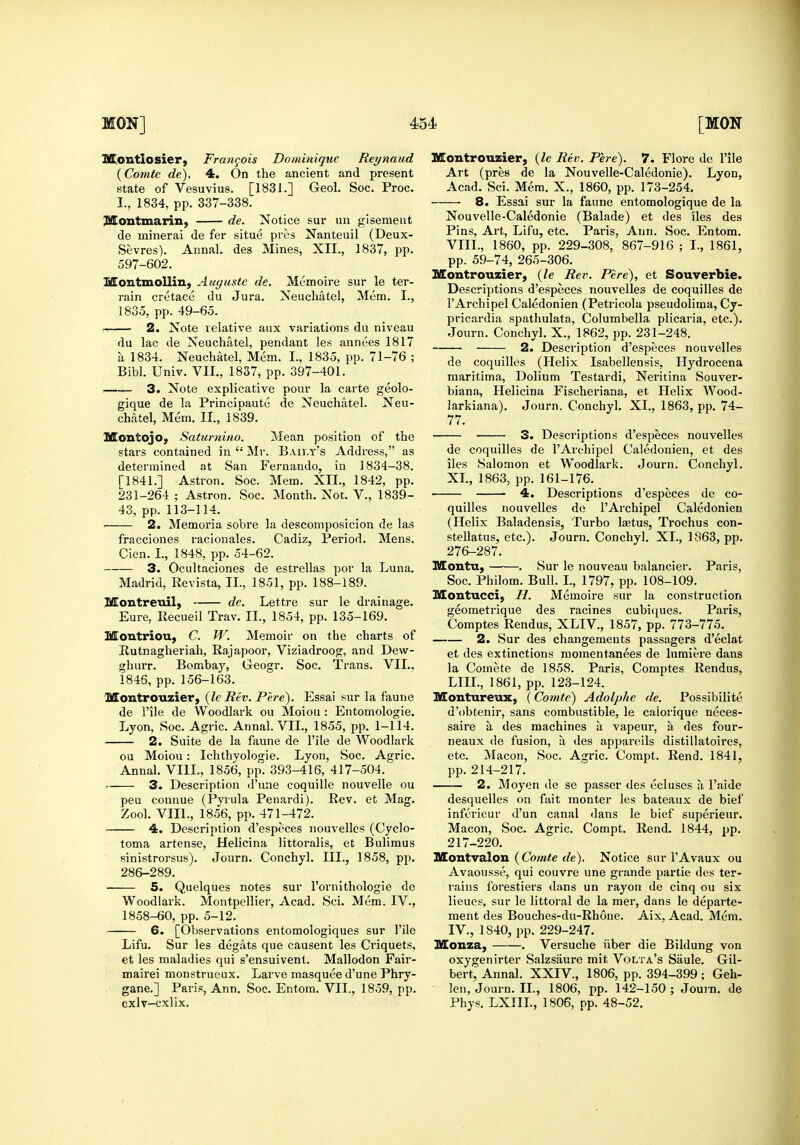 SConitlosier, Frangois Dominique Reynaud {Comte de). 4. On the ancient and present iMontmarin, de. Notice sur un gisemeut de minerai de fer situe pros Nanteuil (Deux- Sevres). Annal. des Mines, XII., 1837, pp. 597-602. Montmollin, Auguste de. Memoire sur le ter- rain cretace du Jura. Neuchatel, Mem. I., -> 2. Note relative aux variations du niveau du lac de Neuchatel, pendant les annces 1817 a 1834. Neuchatel, Mem. I., 1835, pp. 71-76 ; 3« Note explicative pour la carte geolo- gique de la Principaute de Neuchatel. Neu- chatel, Mem. II., 1839. stars contained in  Mr. Baily's Address, as determined at San Fernando, in 1834-38. 231-264 ; Astron. Soc. Month. Not. V., 1839- ' 2. Memoria sobre la descomposicion de las fracciones raclonales. Cadiz, Period. Mens. Cien. I., 1848, pp. 54-62. 3. Ocultaciones de estrellas pov la Luna. SflEontreuil, de. Lettre sur le drainage. Eure, Recueil Trav. II., 1854, pp. 135-169. Montriou, C. W. Memoir on the charts of Butnagheriah, Rajapoor, Viziadroog, and Dew- ghurr. Bombaj'^, Geogr. Soc. Trans. VII.. MontroTizier, {le Rev. Pere). Essai sur la faune de rile de Woodlark ou Moiou: Entomologie. Lyon, Soc. Agric. Annal. VII., 1855, pp. 1-114. 2. Suite de la faune de I'ile de Woodlark ou Moiou: Ichthyologie. Lyon, Soc. Agric. Annal. VIII., 1856, pp. 393-416, 417-504. r. 3. Description d'une coquille nouvelle ou pen connue (Pyrula Penardi). Rev. et Mag. Zool. VIII., 1856, pp. 471-472. 4. Description d'especes nouvellcs (Cyclo- toma artense, Helicina littoralis, et Buliraus sinistrorsus). Journ. Conchyl. III., 1858, pp. 286-289. 5. Quelques notes sur I'ornithologie de Woodlark. Montpellier, Acad. Sci. Mem. IV., 1858-60, pp. 5-12. Lifu. Sur les degats que causent les Criquets, et les maladies qui s'ensuivent. Mallodon Fair- mairei monstrueux. Larve masquee d'une Phry- gane.] Paris, Ann. Soc. Entom. VII., 1859, pp. cxlv-cxlix. Montrouzier, {le Rev. Pere). 7. Flore de I'ile Art (pres de la Nouvelle-Caledonie). Lyon, Nouvelle-Caledonie (Balade) et des iles des Pins, Art, Lifu, etc. Paris, Ann. Soc. Entom. VIII., 1860, pp. 229-308, 867-916 ; I., 1861, pp. 59-74, 265-306. Montrouzier, {le Rei\ Pere), et Souverbie. Descriptions d'especes nouvelles de coquilles de I'Archipel Caledonien (Petricola pseudolima, Cy- pricardia spathulata, Columbella plicaria, etc.). 2. Description d'especes nouvelles de coquilles (Helix Isabellensis, Hydrocena maritima, Dolium Testardi, Neritina Souver- biana, Helicina Fischeriana, et Helix Wood- larkiana). Journ. Conchyl. XI., 1863, pp. 74- 77. de coquilles de I'Archipel Caledonien, et des iles Salomon et Woodlark. Journ. Conchyl. 4. Descriptions d'especes de co- (Helix Baladensis, Turbo laetus, Trochus con- steUatus, etc.). Journ. Conchyl. XL, 1863, pp. 276-287. Montu, . Sur le nouveau balancier. Paris, Montucci; //. Memoire sur la construction geometrique des racines cubicjues. Paris, Comptes Rendus, XLIV., 1857, pp. 773-775. 2. Sur des changemeuts passagers d'eclat et des extinctions momentanees de lumiere dans la Comete de 1858. Paris, Comptes Rendus, ISffontureux, {Comte) Adolphe de. Possibilite d'obtenir, sans combustible, le caiorique neces- saire a des machines a vapeur, a des four- neaux de fusion, a des appareils distillatoires, etc. Macon, Soc. Agric. Compt. Rend. 1841, pp. 214-217. 2. Moyen de se passer des eel uses a I'aide desquelles on fait monter les bateaux de bief infericur d'un canal dans le bief superieur. Macon, Soc. Agric, Compt. Rend. 1844, jjp. 217-220. Montvalon (CoOT<e rfe). Notice sur I'Avaux ou Avaousse, qui couvre une grande partie des ter- rains foi'estiers dans un rayon de cinq ou six lieucs, sur le littoral de la mer, dans le departe- ment des Bouches-du-Rhone. Aix, Acad. Mem. Monza, . Versuche iiber die Bildung von oxygenirter Salzsaure mit Volta's Saule. Gil- bert, Annal. XXIV., 1806, pp. 394-399 ; Geh- len, Journ. II., 1806, pp. 142-150; Journ. de Phys. LXIIL, 1806, pp. 48-52.