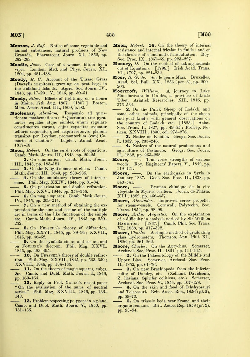 Monzony J. Raf. Notice of some vegetable and animal substances, natural products of New Granada. Pharmaccut. Journ. XI., 1852, pp. 262-263. Moodie, Jolm. Case of a woman bitten by a viper. London, Med. and Phys. Journ. XI., 1804, pp. 481-438. Moody, R. C. Account of the Tussac Grass (Dactylis ciEspitosa) growing on peat bogs in the Falkland Islands. Agric. Soc. Journ. IV., 1843, pp. 17-20 ; V., 1845, pp. 50-51. Moody, Silas. Effects of lightning on a Lous© in Maine, I7th Aug. 1807. [1807.] Boston. Mem. Amer. Acad. III., 1809, p. 92. Moolenaar, Abraham. Ecsponsio ad quais- tionem mathematicam :  Qureruntur tres pyra- mides asquales atquc similes, unum regulare constituentes corpus, cujus capacitas sequatur telluris segmento, quod acquireretur, si planum transiret per Leydara, promontorium (cap) Co- morin et Canton ? Leijden, Annal. Acad. 1817-18. Moon, Robert. On the surd roots of equation?. Camb. Math. Journ. III., 1843, pp. 20-25. 2. On elimination. Camb. Math. Jourr. III. , 1843, pp. 183-184. 3. On the Knight's move at chess. Camb. Math. Journ. III., 1843, pp. 233-236. 4. On the undulatory theory of interfer- ence. Phil. Mag. XXIV., 1844, pp. 81-84. 5. On polarization and double refraction. Phil. Mag. XXV., 1844, pp. 354-356. 6. On magic squares. Camb. Math. Journ. IV. , 1845, pp. 209-214. 7. On a new method of obtaining the ex- pression for the sine and cosine of the multiple arc in terms of the like functions of the simple arc. Camb. Math. Journ. IV., 1845. pp. 250- 252. 8. On Fkesnel's theory of diffraction. Phil. Mag. XXVI.. 1845, pp. 89-94 ; XXVII., 1845, pp. 46-52. 9. On the symbols sin oo and cos oo , and on FouiiiEu's theorem. Phil. Mag. XXVI., 1845, pp. 483-495. 10. On Fkesnel's theory of double refrac- tion. Phil. Mag. XXVII., 1845, pp. 553-559 ; XXVIII., 1846, pp. 134-136. 11. On the theory of magic squares, cubes, &c. Camb. and Dubl. Math. Journ. I., 1846, pp. 160-164. 12. Reply to Prof. Young's recent paper *' On the evaluation of the sums of neutral series. Phil. Mag. XXVIII., 1846, pp. 136- 143. —— 13. Problem respecting polygons in a plane. Camb. and Dubl. Math. Journ. V., 1850, pp. 131-136. Moon, Robert. 14. On the theory of internal resistance and internal friction in fluids; and on the theories of sound and of auscultation. Roy. Soc. Proc. IX., 1857-59, pp. 223-227- Mooney, D. On the method of taking radicals out of Equations. [1796.] Ij-ish Acad. Trans. VI., 1797, pp. 221-232. Moor, B. G. de. Sur le genre Mais. Bruxelle.s, Acad. Sci. Bull. XX., 1853 (p^f. 3), pp. 200- 205. Moorcroft, WUUa)». A journey to Lake Miuiafarovai'a in Un-des, a province of Little Tibet. Asiatick Researches, XII., 1816, pp. 375-534. 2. On the Purik Sheep of Ladakh, and some other animals, principally of the sheep and goat kind ; with general observations on the country of Ladakh, etc. [1823.] Asiat. Soc. Trans. I., 1827, pp. 49-55 ; Froriep, No- tizen, XXVIII., 1830, col. 275-276. 3. Notice on Khoten. Geogr. Soc. Journ. I., 1832, pp. 233-246. 4. Notices of the natural productions and agriculture of Cashmere. Geogr. Soc. Journ. TX, 1832, pp. 253-268. Moore, . Transverse strengths of various woods. Roy. Engineers' Papers, V., 1842, pp. 119-121. Moore, . On the earthquake in Syria in January 1837. Geol. Soc. Proc. II., 1838, pp. 540-541. Moore, . Examen chimique de la cire' vegetale du Myrica cerifera. Journ. de Pharm. XLL, 1862, pp. 456-457. Moore, Alexander. Improved screw propeller for steam-vessels. Cornwall, Polytcchn. Soc. Trans. 1852, pp. 98-99. Moore, Arthur Augustus. On the explanation of a difficulty in analysis noticed by Sir William Hamilton, [1837.] Camb. Phil. Soc. Trans. VI., 1838, pp. 317-322. Moore, Charles. A simple method of graduating gla.ss hydrometers. Thomson, Ann. Phil, XL, 1826, pp. 261-262. Moore, Charles. On the Aptychus. Somerset, Archa^ol. Soc. Proc. IL, 1851, pp. 111-115. —— 2. On the Palaeontology of the Middle and Upper Lias. Somerset, Archajol. Soc. Proc, IL, 1852, pp. 61-76. . 3. On new Brachiopoda, from the inferior oolite of Dundry, etc. (Zellania Davidsonii, Z. liasiana, Spirifer ooliticus, etc.) Somerset, Archfeol. Soc. Proc. V., 1854, pp. 107-128. 4. On the skin and food of Ichthyosauri and Teleosauri. Brit. Assoc. Rep., 1856 {pt. 2), pp. 69-70. 5. On triassic beds near Frome, and their organic remains. Brit. Assoc. Rep. 1858 {pt. 2), pp. 93-94.