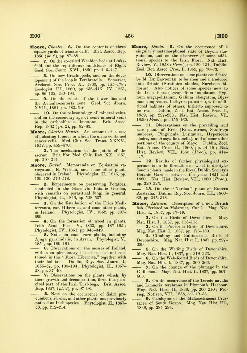 Moore, Charles. 6. On the contents of three square yards of triassic drift. Brit. Assoc. Rep. 1860 {pt. 2), pp. 87-88. 7. On the so-called Wealden beds at Links- field, and the reptiliferous sandstones of Elgin. Geol. Soc. Journ. XVI., I860, pp. 445^47. 8. On new Brachiopoda, and on the deve- lopement of the loop in Terebratella. Somerset, Archseol. Soc. Proc. X., 1860, pp. 155-178 ; Geologist, III., 1860, pp. 438-445 ; IV., 1861, pp. 96-102, 190-194. 9. On the zones of the lower lias and the Avicula-contorta zone. Geol. Soc. Journ. XVII,, 1861, pp. 483-516. 10. On the paleontology of mineral veins, and on the secondary age of some mineral veins in the carboniferous limestone. Brit. Assoc. Eep. 1862 {pt. 2), pp. 82-83. Moore, Charles Hewitt. An account of a case of pulsating tumour in which the urine contained cancer cells. Med. Chir. Soc. Trans. XXXV., 1852, pp. 459-470. 2. The mechanism of the joints of the sacrum. Brit. For. Med. Chir. Rev. XX., 1857, pp. 210-214. Moore, David. Memoranda on Equisetum va- riegatum, E. Wilsoni, and some other plants observed in Ireland. Phytologist, II., 1846, pp. 129-130, 576-578. 2. Experiments on preserving Potatoes, conducted in the Glasnevin Botanic Garden, with remarks on parasitical fungi in general. Phytologist, II., 1846, pp. 528-537. 3. On the distribution of the Erica Medi- terranea, var. Hibernica, and some other plants, in Ireland. Phytologist, IV., 1852, pp. 597- 599. 4. On the formation of wood in plants. Irish Acad. Proc. V., 1853, pp. 187-195 ; Phytologist, IV., 1851, pp. 345-349. 5. Notes on some rare plants, including Ajuga pyramidalis, in Arran. Phytologist, V., 1854, pp. 189-191. 6. Observations on the mosses of Ireland, with a supplementary list of species not con- tained in the  Flora Hibernica, together with their habitats. Dubhn, Roy. Soc. Journ. I., 1856-57, pp. 100-104; Phytologist, II., 1857- .58, pp. 37-40. 7. Observations on the plants which, by their growth and decomposition, form the prin- cipal part of the Irish Turf-bogs. Brit. Assoc. Rep. 1857, (pt 2), pp. 97-98. 8. Note on the occurrence of Salix pro- cumbens, Forbes, and other plants not previously noticed as Irish species. Phytologist, 11., 1857- 58, pp. 212-214. Moore, David. 9. On the occurrence of a singularly metamorphosed state of Bryum san- guineum, and on the discovery of some addi- tional species to the Irish Flora. Nat. Hist. Review, V., 1858 {Proc.), pp. 129-131; Dublin, Zool. Bot. Assoc. Proc. I., 1859, pp. 70-73. 10. Observations on some plants considered by M. De Candollb to be alien and introduced into Britain (Stratiotes aloides, Narcissus bi- florus). Also notices of some species new to the Irish Flora (Lycopodium inundatum, Hyp- num megapolitanum, Galium elongatum, Blys- mus compressus, Lathyrus palustris), with addi- tional habitats of others, hitherto supposed to be rare. Dublin, Zool. Bot. Assoc. Proc. I., 1859, pp. 227-233 ; Nat. Hist. Review, VI., 1859 (Proc), pp. 155-160. 11. Observations on the prevailing and rare plants of Erris (Erica carnea, Saxifraga umbrosa, Pinguicula Lusitanica, Hypericum elodes, and Anagallis tenella), and of some other portions of the county of Mayo. Dublin, Zool. Bot. Assoc. Proc. II., 1860, pp. 14-19 ; Nat. Hist. Review, VII., 1860 {Proc.), pp. 414- 417. 12. Results of farther physiological ex- periments on the formation of wood in dicotyle- donous plants, made in the Royal Dublin Society's Botanic Garden between the years 1851 and 1860. Nat. Hist. Review, VII., 1860 {Proc), pp. 320-325. 13. On the  Nardoo  plant of Eastern Australia. Dublin, Roy. Soc. Journ. III., 1860- 62, pp. 345-348. Moore, Edward. Description of a new British fish (Peristedion Malarmat, Cuv.). Mag. Nat. Hist. I., 1837, pp. 17-19. 2. On the Birds of Devonshire. Mag. Nat. Hist. I., 1837, pp. 113-115. 3. On the Passerine Birds of Devonshire. Mag. Nat. Hist. I., 1837, pp. 176-180. 4. Climbing and Gallinaceous Birds of Devonshire. Mag. Nat. Hist. I., 1837, pp. 227- 229. 5. On the Wading Birds of Devonshire. Mag. Nat. Hist. I., 1837, pp. 319-323. 6. On the Web-footed Birds of Devonshire. Mag. Nat. Hist. I., 1837, pp. 360-366. 7. On the change of the plumage in the Guillemot. Mag. Nat. Hist. I., 1837, pp. 607- 608. 8. On the occurrence of the Teredo navalis and Limnoria terebrans in Plymouth Harbour. Mag. Nat. Hist. II., 1838, pp. 206-210 ; Fro- riep, Notizen, VII., 1838, col. 49-53. — 9. Catalogue of the Malacostracous Crus- tacea of South Devon. Mag. Nat. Hist. III., 1839, pp. 284-294.