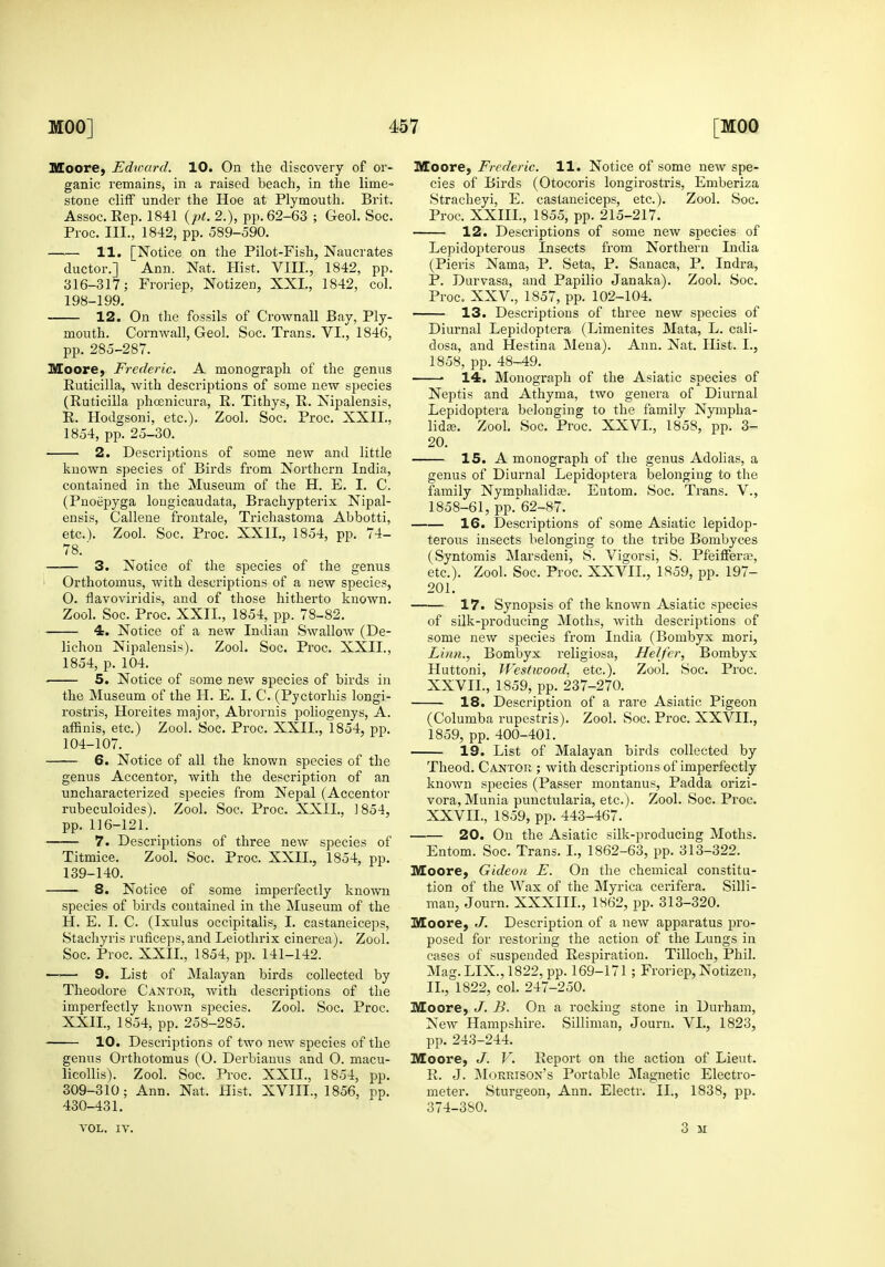 Moore, Edward. 10. On the discovery of or- ganic remains, in a raised beach, in the lime- stone cliff under the Hoe at Plymouth. Brit. Assoc. Rep, 1841 {pt. 2.), pp. 62-63 ; Geol. Soc. Proc. III., 1842, pp. 589-590. —— 11. [Notice on the Pilot-Fish, Naucrates ductor.] Ann. Nat. Hist. VIH., 1842, pp. 316-317; Froriep, Notizen, XXL, 1842, col. 198-199. 12. On the fossils of Crownall Bay, Ply- mouth. Cornwall, Geol. Soc. Trans. VI., 1846, pp. 285-287. Moore, Frederic. A monograph of the genus Ruticilla, with descrii^tions of some new species (Ruticilla phoenicura, R. Tithys, R. Nipalensis, R. Hodgsoni, etc.). Zool. Soc. Proc. XXII., 1854, pp. 25-30. 2. Descrijjtions of some new and little known species of Birds from Northern India, contained in the Museum of the H. E. I. C. (Pnoepyga longicaudata, Brachypterix Nipal- ensis, Callene frontale, Trichastoma Abbotti, etc.). Zool. Soc. Proc. XXII., 1854, pp. 74- 78.' 3. Notice of the species of the genus Orthotomus, with descriptions of a new species, O. flavoviridis, and of those hitherto known. Zool. Soc. Proc. XXII., 1854, pp. 78-82. 4. Notice of a new Indian Swallow (De- lichon Nipalensis). Zool. Soc. Proc. XXII., 1854, p. 104. 5. Notice of some new species of birds in the Museum of the H. E. I. C. (Pyctorhis longi- rostris, Horeites major, Abrornis poliogenys, A. affinis, etc.) Zool. Soc. Proc. XXII., 1854, pp. 104-107. 6. Notice of all the known species of the genus Accentor, with the description of an uncharacterized species from Nepal (Accentor rubeculoides). Zool. Soc. Proc. XXII., 1854, pp. 116-121. 7. Descriptions of three new species of Titmice. Zool. Soc. Proc. XXII., 1854, pp. 139-140. 8. Notice of some imperfectly known species of birds contained in the Museum of the H. E. I. C. (Ixulus occipitalis, I. castaneiceps, Stachyris ruficeps, and Leiotlirix cinerea). Zool. Soc. Proc. XXII., 1854, pp. 141-142. 9. List of Malayan birds collected by Theodore Cantor, Avith descriptions of the imperfectly known species. Zool. Soc. Proc. XXIL, 1854, pp. 258-285. 10. Descriptions of two new species of the genus Orthotomus (0. Derbiauus and O. macu- licollis). Zool. Soc. Proc. XXIL, 1854, pp. 309-310; Ann. Nat. Hist. XVTIL, 1856, pp. 430-431. VOL. IV. Moore, Frederic. 11. Notice of some new spe- cies of Birds (Otocoris longirostris, Emberiza Stracheyi, E. castaneiceps, etc.). Zool. Soc. Proc. XXIII., 1855, pp. 215-217. 12. Descriptions of some new species of Lepidopterous Insects from Northern India (Pieris Nama, P. Seta, P. Sanaca, P. Indra, P. Durvasa, and Papilio Janaka). Zool. Soc. Proc. XXV., 1857, pp. 102-104. 13. Descriptions of three new species of Diurnal Lepidoptera (Limenites Mata, L. cali- dosa, and Hestina Mena). Ann. Nat. Hist. I., 1858, pp. 48-49. ■ 14. Monograph of the Asiatic species of Neptis and Athyma, two genera of Diurnal Lepidoptera belonging to the family Nympha- lidse. Zool. Soc. Proc. XXVI., 1858, pp. 3- 20. 15. A monograph of the genus Adolias, a genus of Diurnal Lepidoptera belonging to the family Nymr)halida3. Entom. Soc. Trans. V., 1858-61, pp.^62-87. 16. Descriptions of some Asiatic lepidop- terous insects belonging to the tribe Bombyces (Syntomis Marsdeni, S. Vigorsi, S. Pfeiffera;, etc.). Zool. Soc. Proc. XXVII., 1859, pp. 197- 201. 17. Synopsis of the known Asiatic species of silk-producing Moths, with descriptions of some new species from India (Bombyx mori. Linn., Bombyx religiosa. Heifer, Bombyx Huttoni, Westwood. etc.). Zool. Soc. Proc. XXVIL, 1859, pp. 237-270. 18. Description of a rare Asiatic Pigeon (Columba rupestris). Zool. Soc. Proc. XXVIL, 1859, pp. 400-401. 19. List of Malayan birds collected by Theod. Cantor ; with descriptions of imperfectly known species (Passer montanus, Padda orizi- vora, Munia punctularia, etc.). Zool. Soc. Proc. XXVIL, 1859, pp. 443-467. 20. On the Asiatic silk-producing Moths. Entom. Soc. Trans. I., 1862-63, pp. 313-322. Moore, Gideon E. On the chemical constitu- tion of the Wax of the Myrica cerifera. Silli- man, Journ. XXXIIL, 1862, pp. 313-320. Moore, J. Description of a new apparatus pro- posed for restoring the action of the Lungs in cases of suspended Respiration. Tilloch, Phil. Mag. LIX., 1822, pp. 169-171 ; Froriep, Notizen, II., 1822, col. 247-250. Moore, J. B. On a rocking stone in Durham, New Hampshire. Silliman, Journ. VI., 1823, pp. 243-244. Moore, J. V. Report on the action of Lieut. R. J. Morrison's Portable i\Iagnetic Electro- meter. Sturgeon, Ann. Electr. II., 1838, pp. 374-380. 3 SI